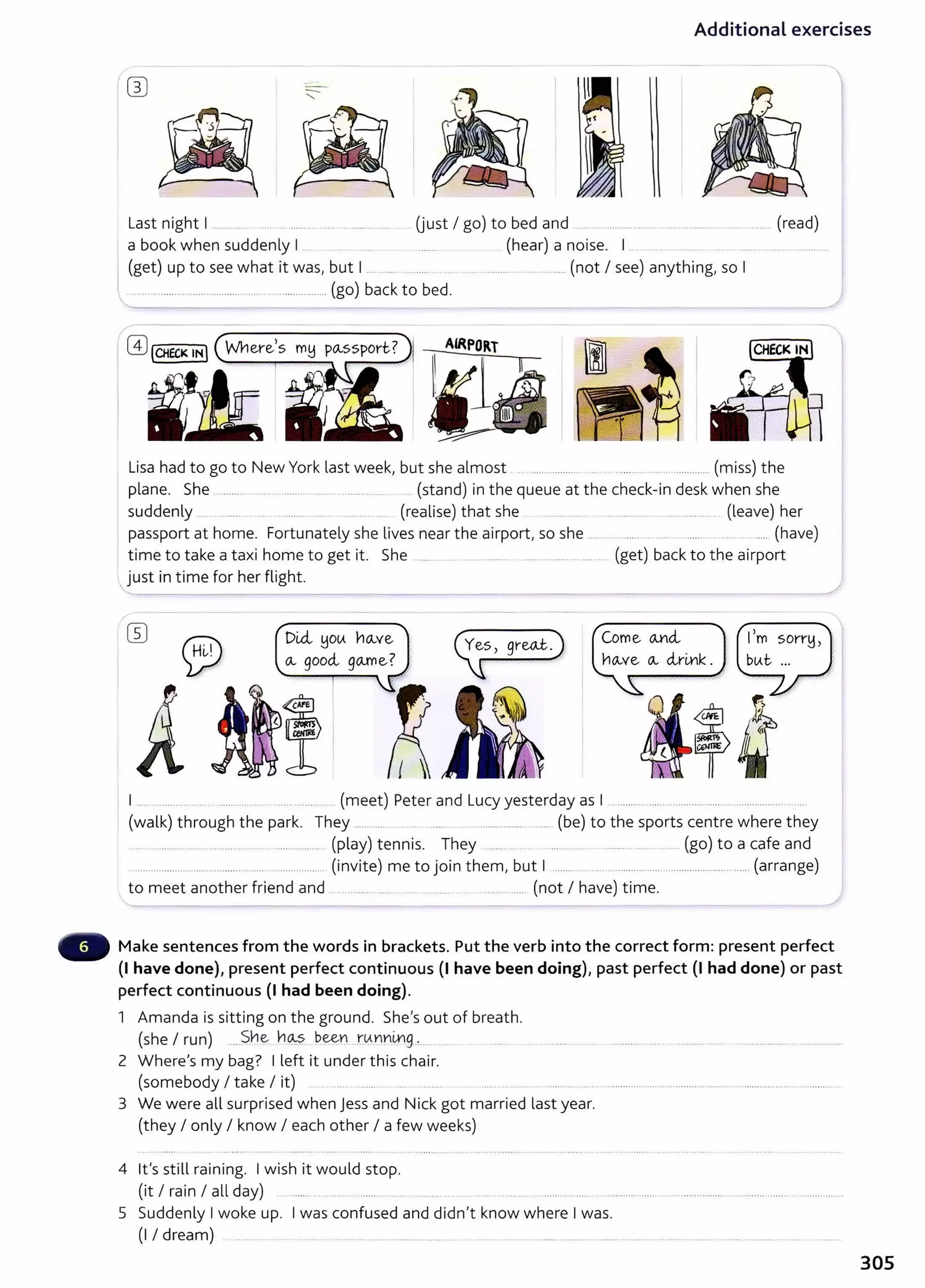 Additional exercises
-
"
Last night I ................................................... (just I go) to bed and ..... . .... ......... ............ ... .... (read)
a book when suddenly I . . . ... . (hear) a noise. I .. ........................ ..
I (get) up to see what it was, but 1...................... .......................................... (not I see) anything, so I
, .................................................................... (go) back to bed.
Lisa had to go to New York last week, but she almost .. .................. .. ................................ (miss) the
plane. She ........... .... . ............ ..... . .................. . (stand) in the queue at the check-in desk when she
suddenly ... ....... .. ........ .... ....... ... (realise) that she .......... .. ..................... .................. (leave) her
passport at home. Fortunately she lives near the airport, so she .... . .. ....... . ..... . ..... . ....... ..... (have)
time to take a taxi home to get it. She ........ . .... ........... ............................ (get) back to the airport
just in time for her flight.
DUi !1otA no...ve
o.., good., go.me? CZf'grwt.)
Come <A.Y~ct
no..,ve (}.., clr-mk.
I ... ... ............... ...... ......... ...... .......... (meet) Peter and Lucy yesterday as I ............................................................
(walk) through the park. They ...... ..... . ......................... (be) to the sports centre where they
............................................. (play) tennis. They .......... .................... (go) to a cafe and
............. ...................... .............................. (invite) me to join them, but I .................................................................. (arrange)
to meet another friend and ......... ...... .. ..... .... .......... ............... (not I have) time.
Make sentences from the words in brackets. Put the verb into the correct form: present perfect
(1 have done), present perfect continuous (I have been doing), past perfect (I had done) or past
perfect continuous (1 had been doing).
1 Amanda is sitting on the ground. She's out of breath.
(she I run) .....S.n~ h~?. ~~Yt rtA~nl:ng..,..............
2 Where's my bag? I left it under this chair.
(somebody I take I it) .... .. ......... ... .......... ....... .... . ..... ... .... ...............................................................................
3 We were all surprised when jess and Nick got married last year.
(they I only I know I each other I a few weeks)
4 it's still raining. I wish it would stop.
(it I rain I all day) .......... .... .. . .................. .......... .......... .. ......... ....... .......... . . .......... ...... . .................. .................. ..................
5 Suddenly Iwoke up. Iwas confused and didn't know where Iwas.
(I I dream) . .... . ................................ ............................................................................................ ..
305
 