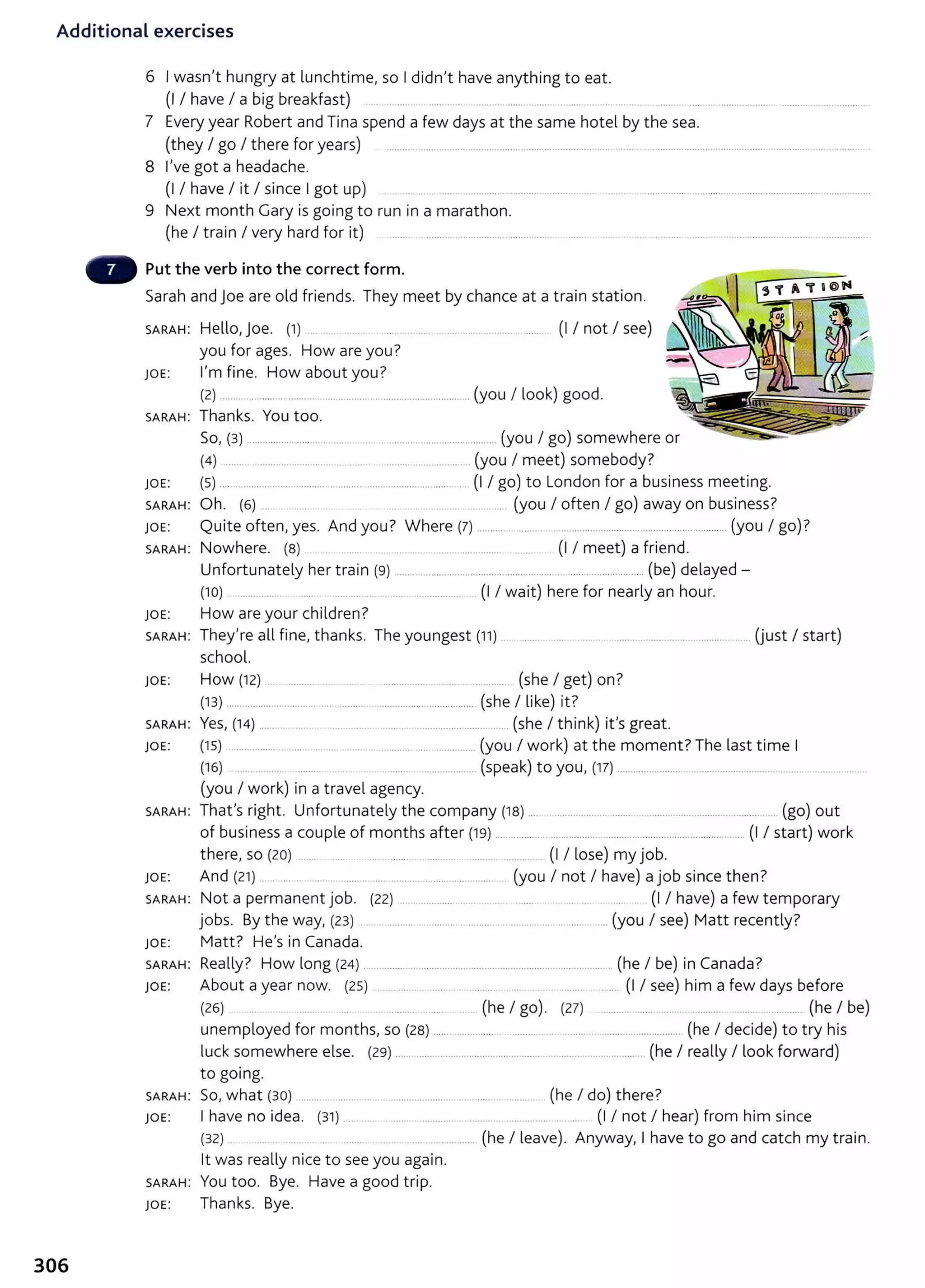 Additional exercises
6 I wasn't hungry at lunchtime, so I didn't have anything to eat.
(I I have I a big breakfast) ............ ...... ......... .. ..... ........ . .... .... .. .. .... . .............................. .............................. .
7 Every year Robert and Tina spend a few days at the same hotel by the sea.
(they I go I there for years) ............ ................. ................................................ ..... ...... ............................. .....................................
8 I've got a headache.
(I I have I it I since I got up) .... ............... ...................... ...... ...... ......................................................................................
9 Next month Gary is going to run in a marathon.
(he I train I very hard for it) ........... ..................................................... ..... .. ............................ .....................................................
Put the verb into the correct form.
Sarah and joe are old friends. They meet by chance at a train station.
SARAH: Hello, joe. (1) . . . . ..... . . ......... ....... (I I not I see)
you for ages. How are you?
JOE: I'm fine. How about you?
(2) ......... ........................... ........... .... ..................................... (you I look) good.
SARAH: Thanks. You too.
So, (3) ............................. ............... .............................. .......... (you I go) somewhere or
(4) .... . .......... ...... . ........ . .. . ........ (you I meet) somebody?
JOE: (5) ........................................................................................... (I I go) to London for a business meeting.
SARAH: Oh. (6) .... .............. .................................... (you I often I go) away on business?
JOE: Quite often, yes. And you? Where (7) .......... ......... .............. .................................................. (you I go)?
SARAH: Nowhere. (8) . ..... .......... ............... ....... (I I meet) a friend.
Unfortunately her train (9) .............................................................. ...... ..................... (be) delayed-
(10) ... ... .... ..... .. .............. (I I wait) here for nearly an hour.
JOE: How are your children?
SARAH: They're all fine, thanks. The youngest (11 ) ....... . .... . ..................................................... Uust I start)
school.
JOE: How (12) .... ............ . ..... ................. ......... ............. (she I get) on?
(13) ..... ................................................................................ (she I like) it?
SARAH: Yes, (14) ......... .......... ............. ..... . ............................... (she I think) it's great.
JOE: (15) ...................... .... . . .. ......... ............ ..... ............... (you I work) at the moment?The last time I
(16) ... . .... ......... ... ....... ................... (speak) to you, (17) .........................................................................................
(you I work) in a travel agency.
SARAH: That's right. Unfortunately the company (18) .... .............................................................................. (go) out
of business a couple of months after (19) .... .......... ..................................................................... (I I start) work
there, so (20) ....... .. ... ..... ..... .......... ........... ..................... (I I lose) my job.
JOE: And (21) ...... .... ... .... ....... .... ........................................ (you I not I have) a job since then?
SARAH: Not a permanent job. (22) ....................... ................ ....... . ................ ......... . (I I have) a few temporary
jobs. By the way, (23) . ............ ............................ ..................... (you I see) Matt recently?
JOE: Matt? He's in Canada.
SARAH: Really? How long (24) ................................................................................... (he I be) in Canada?
JOE: About a year now. (25) ........... . .... . .. ....... ..... (I I see) him a few days before
(26) .... .. . ......... . ..... .... ....... ............. (he I go). (27) ........................................................................ (he I be)
unemployed for months, so (28) ...... .............. . ........... .. ........ ............................ (he I decide) to try his
luck somewhere else. (29) ..................... ............... ................ ............................. (he I really I look forward)
to going.
SARAH: So, what (30) .......... . ............... ......................................... ........... (he I do) there?
JOE: I have no idea. {31) ...................................................... ......... ............ (I I not I hear) from him since
(32) .. .... . ..... . ....... .... . .................. (he I leave). Anyway, I have to go and catch my train.
lt was really nice to see you again.
SARAH: You too. Bye. Have a good trip.
JOE: Thanks. Bye.
306
 