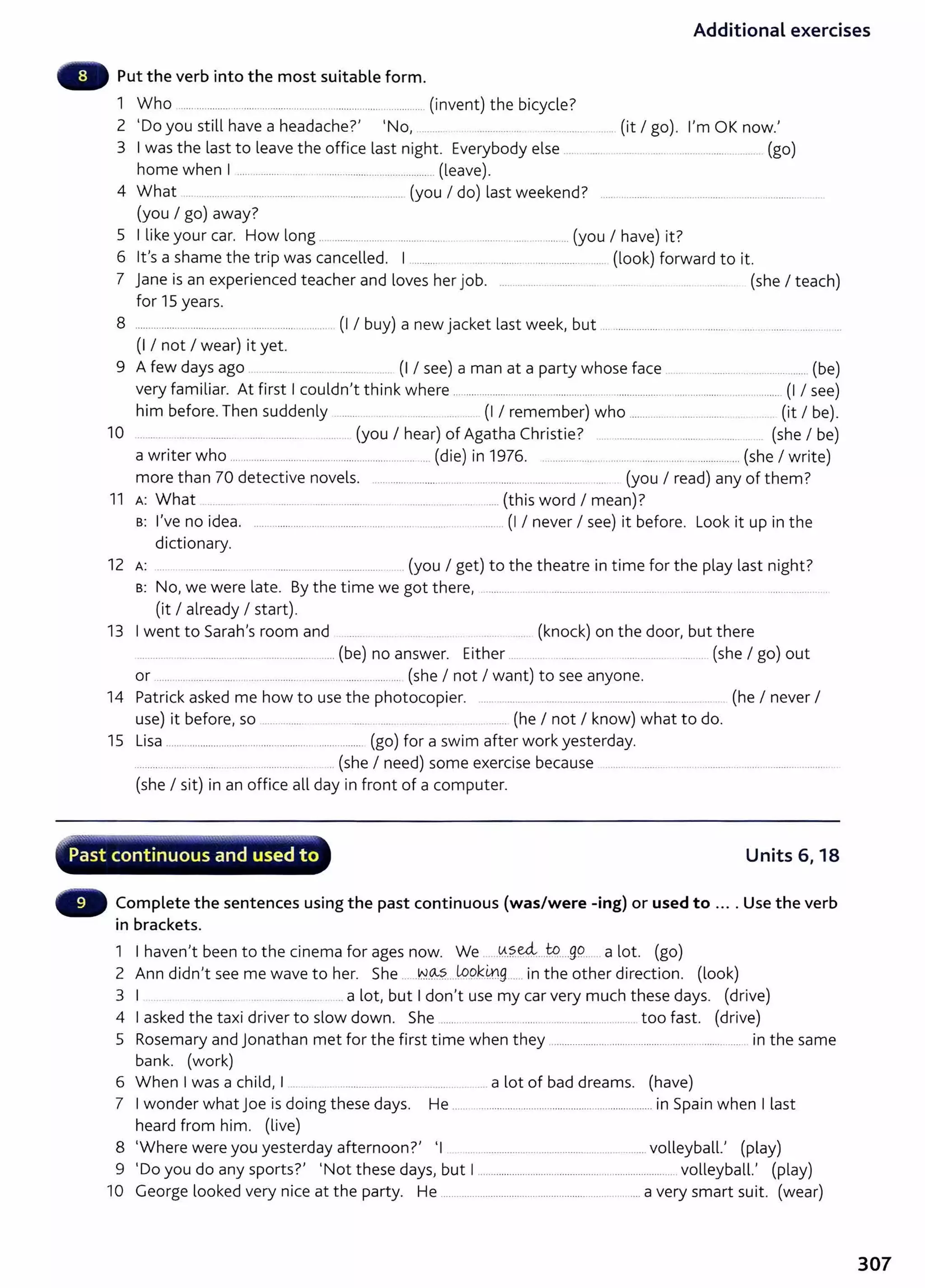 Additional exercises
Put the verb into the most suitable form.
1 Who ................................................... ..................................... (invent) the bicycle?
2 'Do you still have a headache?' 'No, .......... ................ .... .................. (it I go). I'm OK now.'
3 I was the last to leave the office last night. Everybody else ............. .... . ... ........................... (go)
home when I ............... ....................................................... (leave).
4 What .... ........ ... .......................... ............................. (you I do) last weekend? ..............................................................
(you I go) away?
5 I like your car. How long .............................................. . ............. ................. (you I have) it?
6 lt's a shame the trip was cancelled. I .......... ..... ............. ...................... ..... (look) forward to it.
7 jane is an experienced teacher and loves her job. ...... ......... ............ .... ..... ...... .... . ....... (she I teach)
for 15 years.
8 ............................................................. ........... (I I buy) a new jacket last week, but .................................................. ............................ ..
(I I not I wear) it yet.
9 A few days ago . .. ........ ..... ...... ............ .. (I I see) a man at a party whose face ........................................ ...... (be)
very familiar. At first I couldn't think where ........................................................... ............................................................ (I I see)
him before.Then suddenly ......... ...... . .... (I I remember) who ............................................. (it I be).
10 ....... ........................................................ (you I hear) of Agatha Christie? . .............................................. ... (she I be)
a writer who .... .. ................................................................. (die) in 1976. .......... ............. ........... .......... ......................... (she I write)
more than 70 detective novels. ............. .............. ..... ......... ............ .................... ... (you I read) any of them?
11 A: What .. ...... ............ ............................ ......................... ........ (this word I mean)?
B: I've no idea. ........................... .................................................. .. (I I never I see) it before. Look it up in the
dictionary.
12 A: ... ..... . ........ ...... . .... . .. .................. ... (you I get) to the theatre in time for the play last night?
B: No, we were late. By the time we got there, ...................................................................................... .................................
(it I already I start).
13 I went to Sarah's room and .... (knock) on the door, but there
.......................................... .............................. (be) no answer. Either .. .... ........ .... ....................... (she I go) out
or ..... ..................... ................................... .................... (she I not I want) to see anyone.
14 Patrick asked me how to use the photocopier. ..... ....................................................................... . (he I never I
use) it before, so ................. .... ............. . .... ....... .. ....... (he I not I know) what to do.
15 Lisa ....................................................... ................. (go) for a swim after work yesterday.
................................ ................................ ... (she I need) some exercise because ..................................... ..................................................
(she I sit) in an office all day in front of a computer.
~ ......
~....~
...........~ ........ ~~ .............. -~......~"'0111;-·--.'-~.....,"Y'Io'~"
·" Past continuous and used t o Units 6, 18
Complete the sentences using the past continuous (was/were -ing) or used to .... Use the verb
in brackets.
1 I haven't been to the cinema for ages now. We ..Y.?..~...W.....g9... .a lot. (go)
2 Ann didn't see me wave to her. She ......N.O..:..~..Jopk_
41g...... in the other direction. (look)
3 I ....... . .... . a lot, but I don't use my car very much these days. (drive)
4 I asked the taxi driver to slow down. She ........................... ........ ............................ . too fast. (drive)
5 Rosemary and jonathan met for the first time when they ....................................................................... in the same
bank. (work)
6 When I was a child, I ... . . .......................................... _
..... a lot of bad dreams. (have)
7 I wonder what joe is doing these days. He .......................................................................... in Spain when I last
heard from him. (live)
8 'Where were you yesterday afternoon?' 'I ................................................................... volleyball.' (play)
9 'Do you do any sports?' 'Not these days, but I .......................................................................... volleyball.' (play)
10 George looked very nice at the party. He ............................................................................ a very smart suit. (wear)
307
 
