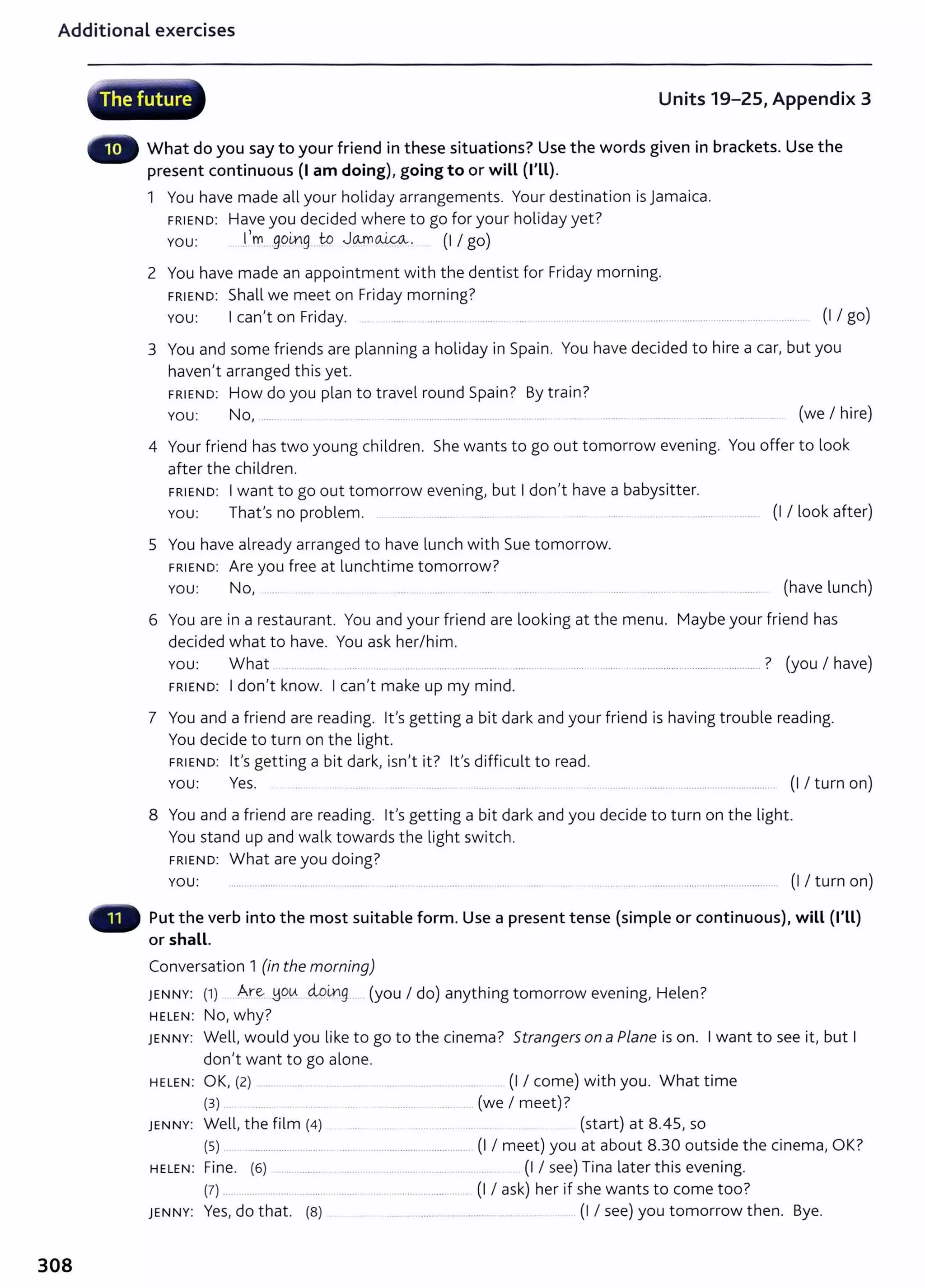 Additional exercises
308
~. -vcp·
,, The future Units 19-25, Appendix 3
What do you say to your friend in these situations? Use the words given in brackets. Use the
present continuous (I am doing), going to or will (I'll).
1 You have made all your holiday arrangements. Your destination is Jamaica.
FRIEND: Have you decided where to go for your holiday yet?
You: ...l.'m.....gging ..to JOJYl~. (I I go)
2 You have made an appointment with the dentist for Friday morning.
FRIEND: Shall we meet on Friday morning?
You: I can't on Friday. ... ........ .... .. .......... ...... .. ... ... ...... ... ........... ........... ........... ........ ......... .... ....... (I I go)
3 You and some friends are planning a holiday in Spain. You have decided to hire a car, but you
haven't arranged this yet.
FRIEND: How do you plan to travel round Spain? By train?
You: No, ..... . ......... ........... ................... ........... ........... ..... ... ......... .... ........... ........ .. ........... ... (we I hire)
4 Your friend has t wo young children. She wants to go out tomorrow evening. You offer to look
after the children.
FRIEND: I want to go out tomorrow evening, but I don't have a babysitter.
You: That's no problem. ....................... ....... (I I look after)
5 You have already arranged to have lunch with Sue tomorrow.
FRIEND: Are you free at lunchtime tomorrow?
YOU: No, ... (have lunch)
6 You are in a restaurant. You and your friend are looking at the menu. Maybe your friend has
decided what to have. You ask her/him.
You: What ...... .......... ........... ......... ......... ................. ...................... .......................................................? (you I have)
FRIEND: I don't know. I can't make up my mind.
7 You and a friend are reading. lt's getting a bit dark and your friend is having trouble reading.
You decide to turn on the light.
FRIEND: lt's getting a bit dark, isn't it? lt's difficult to read.
YOU: Yes. .. ......... ...... . ...... ........ .. . .. . . . .... .......... ..................................... (I I turn on)
8 You and a friend are reading. it's getting a bit dark and you decide to turn on the light.
You stand up and walk towards the light switch.
FRIEND: What are you doing?
YOU: .... ... ...... ..................... ............. .............. (I I turn on)
Put the verb into the most suitable form. Use a present tense (simple or continuous), will (I'll)
or shall.
Conversation 1 (in the morning)
JENNY: (1) A.r~ .YQ!A 4ol.ng... (you I do) anything tomorrow evening, Helen?
HELEN: No, why?
JENNY: Well, would you like to go to the cinema? Strangers on a Plane is on. I want to see it, but I
don't want to go alone.
HELEN: OK, (2) ..... . ...... .............. .. ......... ....... ........ .... . (I I come) with you. What time
(3) .. ....... .. ... ... .. ...................... (we I meet)?
JENNY: Well, the film (4) ...... . ....... ........ ... ..... (start) at 8.45, so
(5) . ............................... ......... ..................................... (I I meet) you at about 8.30 outside the cinema, OK?
HELEN: Fine. {6) . .. ........ ..... . . .... . ......... .... (I I see) Tina later this evening.
(7) ...... ... ...................... .......................................... (I I ask) her if she wants to come too?
JENNY: Yes, do that. {8) ..... . ........ ... ........... ..... ... ..... . . (I I see) you t omorrow then. Bye.
 