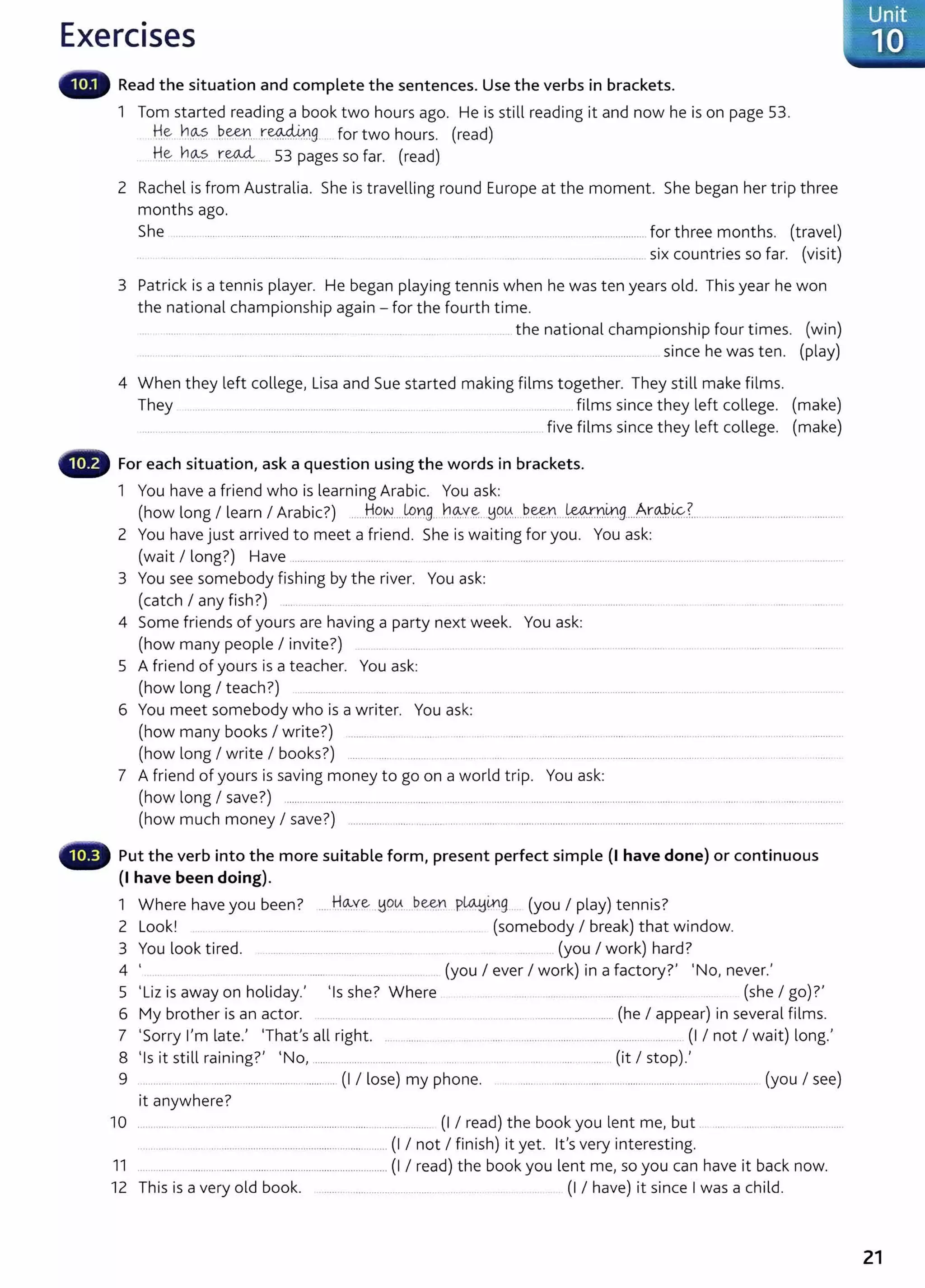 Exercises
Read the situation and complete the sentences. Use the verbs in brackets.
1 Tom started reading a book two hours ago. He is still reading it and now he is on page 53.
.H~ . n~ ..P..~Y.1.. x-.~9- ... for two hours. (read)
H~ h_
0::?. r.~---· 53 pages so far. (read)
2 Rachel is from Australia. She is travelling round Europe at the moment. She began her trip three
months ago.
She ........ .... ................................................................. .... ............. ................................................................. for three months. (travel)
.. . ... ... . ..................... ........ . ...... . .......... ........... ....... ....... ... . . ........ ........................................ six countries so far. (visit)
3 Patrick is a tennis player. He began playing tennis when he was ten years old. This year he won
the national championship again- for the fourth time.
.. . ...... ....... . ........................................ .. . ..... .... the national championship four times. (win)
.... ..... . ....... ......... ....................... ........ ..... . .... .. ................................................ since he was ten. (play)
4 When they left college, Lisa and Sue started making films together. They still make films.
They ..... ....... ...................... ....... ......... .... ........ . ..... ............films since they left college. (make)
... ...... . .. ........... ........................................ ..... .. .... .... ..... ..... . . .. .. .. .. ....... five films since they left college. (make)
For each situation, ask a question using the words in brackets.
1 You have a friend who is learning Arabic. You ask:
(how long I learn I Arabic?) .....H9~..JP.rg...b.0:-v.~. !:1q~.. P..~r,l....~Y.1.0.9....A.r.0.:b.~?.......................................................
2 You have just arrived to meet a friend. She is waiting for you. You ask:
(wait I long?) Have ................................... ...... . ................................................................................................... ..
3 You see somebody fishing by the river. You ask:
(catch I any fish ?) ...
4 Some friends of yours are having a party next week. You ask:
(how many people I invite?)
5 A friend of yours is a teacher. You ask:
(how long I teach?) ............. ... ... .. .
6 You meet somebody who is a writer. You ask:
(how many books I write?) ....................... ...... .. ... .... . ...... . ...... ......... ........... ............... ...... ... ........ ......................... ..
(how long I write I books?) ...... .. ..... . .... . .......... ... ..... ............................................................................................. . ...... ...... .
7 A friend of yours is saving money to go on a world trip. You ask:
(how long I save?) .............................................................................................................................................. ............................. ..... .... ......................
(how much money I save?) ...................... ........... ......................................................................................................... ............. .......................
Put the verb into the more suitable form, present perfect simple (I have done) or continuous
(I have been doing).
1 Where have you been? ... H~ye__yq~--- ~~Y.1 ..P~~g . (you I play) tennis?
2 Look! .................................. ........ (somebody I break) that window.
3 You look tired. ........................................... . ..... (you I work) hard?
4 ' ...... .... .......... ....... . .... ....... (you I ever I work) in a factory?' 'No, never.'
5 'Liz is away on holiday.' 'Is she? Where ... .... . . ..... . .... (she I go) ?'
6 My brother is an actor. .... .... ........................................................................... (he I appear) in several films.
7 'Sorry I'm late.' 'That's all right. ............................................................................................... (I I not I wait) long.'
8 'I . 'll . . ?' 'N (' I ) I
s 1t st1 ra1n1ng . o, ........ .......... .. ........ ......... ... . .... .. . .... 1t stop .
9 ........... ... .... ......... ................................... (I I lose) my phone. . ........ ..................................................................................... (you I see)
it anywhere?
10 ..................................................... .................................. (I I read) the book you lent me, but
........................................................................................... (I I not I finish) it yet. it's very interesting.
11 ....................................................................................... (I I read) the book you lent me, so you can have it back now.
12 This is a very old book. ..... ......................................... ... (I I have) it since I was a child.
21
 
