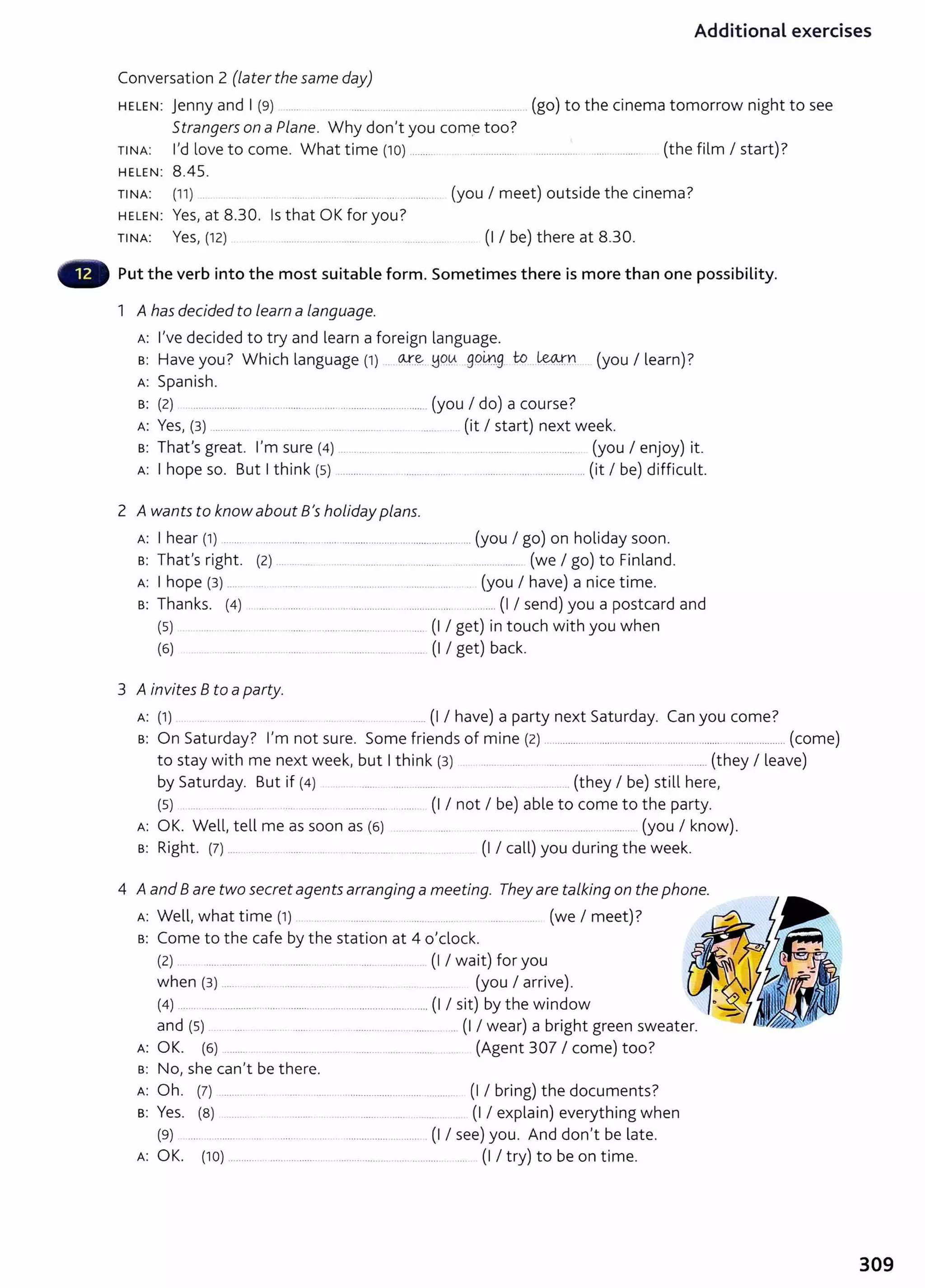 Additional exercises
Conversation 2 (later the same day)
HELEN: jenny and I (9) _____ (go) to the cinema tomorrow night to see
Strangers on a Plane. Why don't you com_
e too?
TINA: I'd love to come. What time (10) _____
_
_
___ . --------------·-·· (the film I start)?
HELEN: 8.45.
TINA: (11) . (you I meet) outside the cinema?
HELEN: Yes, at 8.30. Is that OK for you?
TINA: Yes, (12) ............................ . .............. (I I be) there at 8.30.
Put the verb into the most suitable form. Sometimes there is more than one possibility.
1 A has decided to learn a language.
A: I've decided to try and learn a foreign language.
s: Have you? Which language (1) __ o..t.e..:. ~q0 goiJJ_g_ to - ~-n (you I learn) ?
A: Spanish.
s: (2) .................. .. ..... .......... ............................................ (you I do) a course?
A: Yes, (3) ________ ___ ... ·-------·--· ..... (it I start) next week.
s: That's great. I'm sure (4) ... ..... . .... . _____ .... ___
_____ (you I enjoy) it.
A: I hope so. But I think (5) .................... ................. . ............... ........................... (it I be) difficult.
2 A wants to know about B's holiday plans.
A: I hear (1) ....... . ...................... ..................................................... (you I go) on holiday soon.
s: That's right. (2) ___ .... ... .. ............ ..... ........... .... _________........ (we I go) to Finland.
A: I hope {3) ..... . _____ .. . ............... . ............... (you I have) a nice time.
s: Thanks. (4) . ................ .. ........................... .. ................. ........... (I I send) you a postcard and
(5) ....... . ......................... ..... (I I get) in touch with you when
(6) . .. . . . ....... ........ .......... ....... ....... (I I get) back.
3 A invites 8 to aparty.
A: (1) __ .... _______
____ .... ____
_
_____ . ..... (I I have) a party next Saturday. Can you come?
s: On Saturday? I'm not sure. Some friends of mine (2) ..................................................................................... (come)
to stay with me next week, but I think (3) ........ ............... __________ ....... _________
_
_
. ..... _____
__ (they I leave)
by Saturday. But if (4) ...... ..... .......... ____ .. ........ ____...... (they I be) still here,
(5) ..... ... ...... .... .... . .... ...... . ................ .. ...... (I I not I be) able to come to the party.
A: OK. Well, tell me as soon as {6) .... ....... _......... ....... ....... (you I know).
B: Right. (7) _
______________ ---------· .. ................... ....... ... (I I call) you during the week.
4 Aand 8 are two secretagents arranging a meeting. They are talking on the phone.
A: Well, what time (1) .......... .... . ........ ...... ............... (we I meet)?
s: Come to the cafe by the station at 4 o'clock.
{2) ... ................. ............................ ..... _. ..... .. (I I wait) for you
when (3) ....... ..... .......... ..... ... .......... . ...... _ (you I arrive).
(4) ....... ............................ .......... .................................. ........ (I I sit) by the window
and (s) ... ..... ..... .. ...... ....... .. ....... .... . . ........ ... (I I wear) a bright green sweater.
A: OK. (6) ........ .. .................. .......... . ... (Agent 307 I come) too?
s: No, she can't be there.
A: Oh. (7) ............. .... ......... ....... .............................. .......... (I I bring) the documents?
B: Yes. (8) ... . . ....... ... .......... ...... .... . . (I I explain) everything when
(9) ..... .. ........... .... ............ ........ ................ .......... . (I I see) you. And don't be late.
A: OK. (10) ........... . ................. . .................. .... ... ..... . ... (I I try) to be on time.
309
 