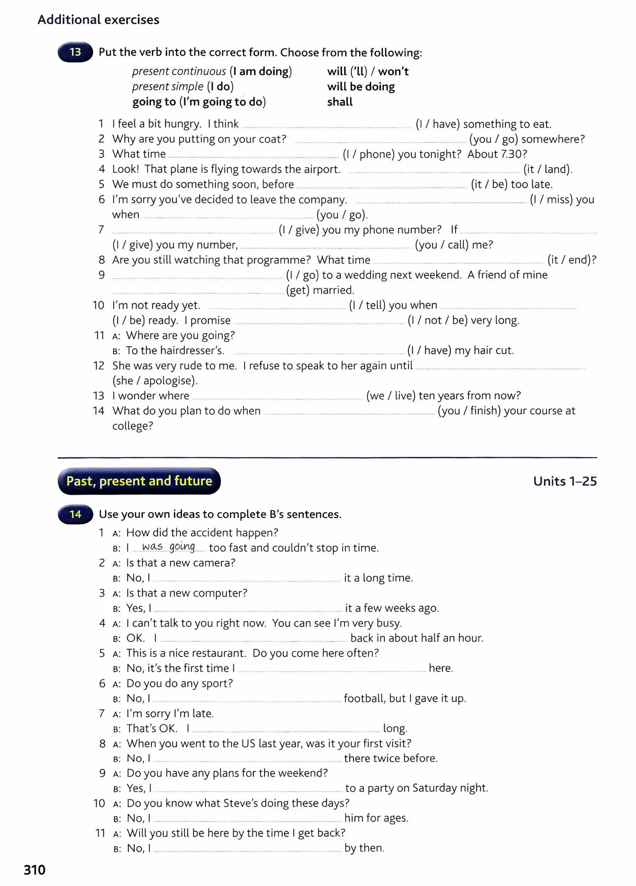 Additional exercises
310
Put the verb into the correct form. Choose from the following:
present continuous (I am doing) will ('LL) I won't
presentsimple (I do) will be doing
going to (I'm going to do) shall
1 I feel a bit hungry. I think ....... ........... ... .. ............... . .... ............ (I I have) something to eat.
2 Why are you putting on your coat? .......... .......... ...... .............................................. (you I go) somewhere?
3 What time .............................. . .... ...... .. ........................... (I I phone) you tonight? About 7.30?
4 Look! That plane is flying towards the airport. .... ......... ..... . ...................... ...... .......... ...... (it I land).
5 We must do something soon, before ......... .. .................. .. ........ ..... ......................... (it I be) too late.
6 I'm sorry you've decided to leave the company. .. ..................................................................................... (I I miss) you
when ...... ......... ........ .... ............ (you I go).
7 ................ ... ........... .... ........... ... ..... .. (I I give) you my phone number? If ...........
(I I give) you my number, ........................................................................................ (you I call) me?
8 Are you still watching that programme? What time .... .... ... ..................... .............. ........ ... (it I end)?
9 .................................................... .............................. (I I go) to a wedding next weekend. A friend of mine
..... .......... .................·.. ..... ........ ........ (get) married.
10 I'm not ready yet. .. .................................................... (I I tell) you when .......................... ...........................................
(I I be) ready. I promise ...................... ............................. ........... ......... ..... ... (I I not I be) very long.
11 A: Where are you going?
B: To the hairdresser's. ..... . ...... . ..... ... ...... ........... (I I have) my hair cut.
12 She was very rude to me. I refuse to speak to her again until .........................................................................................
(she I apologise).
13 I wonder where ..... ...... .............. ................... (we I live) ten years from now?
14 What do you plan to do when ...................................................................................... (you I finish) your course at
college?
~--.....~~.-~..........-..,.........-.-.---__,....,-..,..~"""--"¥-"'"'-'".- ............'"'"'"" ,,.
· Past, present and future
Use your own ideas to complete B's sentences.
1 A: How did the accident happen?
B: I .. ..N.~S.....99.~.9...... too fast and couldn't stop in time.
2 A: Is that a new camera?
B: No, I .. .......... ......... .... ...... .. ....... ............................. it a long time.
3 A: Is that a new computer?
B: Yes, I ........................................... ......... ........................ ...... it a few weeks ago.
4 A: I can't talk to you right now. You can see I'm very busy.
B: OK. I ...................................... .................... ................ ...............back in about half an hour.
5 A: This is a nice restaurant. Do you come here often?
B: No, it's the first time I .............. . .................... .................. ................. . ........ here.
6 A: Do you do any sport ?
s: No, I ................ .................................................. football, but I gave it up.
7 A: I'm sorry I'm late.
B: That's OK. I ................................................................................................ long.
8 A: When you went to the US last year, was it your first visit?
s: No, I ........ ......... ... ... ......... ... ....... there twice before.
9 A: Do you have any plans for the weekend?
B: Yes, I .. .... ................ .... ............ ..... ............................ to a party on Saturday night.
10 A: Do you know what Steve's doing these days?
s: No, I ................................................................................................ him for ages.
11 A: Will you still be here by the time I get back?
s: No, I ..................................................................................................... by then.
Units 1-25
 