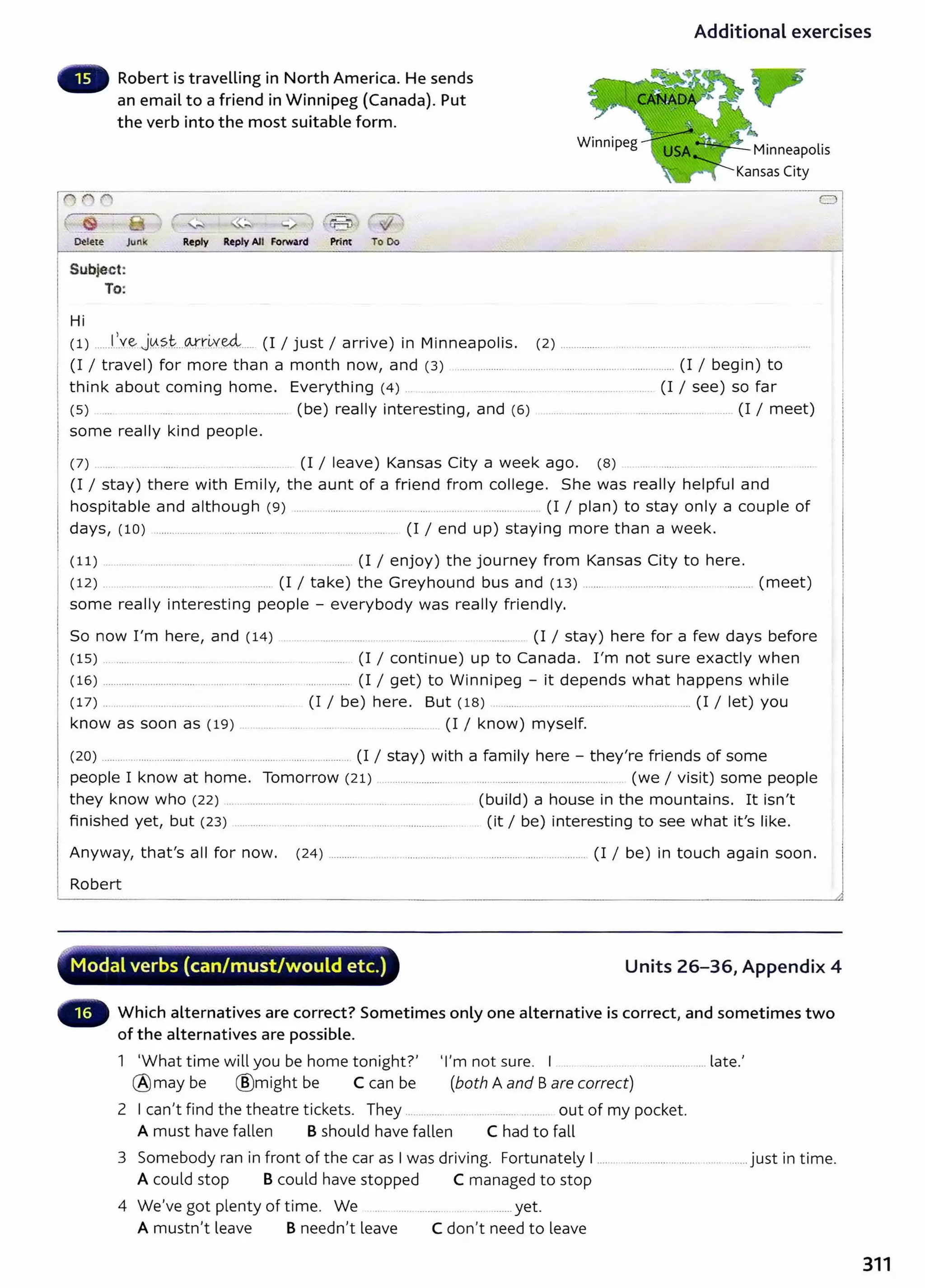 Additional exercises
Robert is traveLLing in North America. He sends
an email to a friend in Winnipeg (Canada). Put
the verb into the most suitable form.
,,..M. ~
~ete Junk Reply Reply All Forward Print To Oo
Subje.ct:
To:
Hi
Minneapolis
Kansas City
(1) ......l~.Y~ j0_
?.t...(Afr:~ve4..... (I I just I arrive) in Minneapolis. (2) ................... .... ..................... ...... ... ..... ...........
(I I travel) for more than a month now, and (3) .................. . ........... ....................................... (I I begin) to
think about coming home. Everything (4) ... .... ... .. ....... .. . .......... .......... .. (I I see) so far
(5) .... ..... ........ . ................... (be) really interesting, and (6) ...... .................. ......................... ... .. (I I meet)
some really kind people.
(7) ..... ........ . ... . (I I leave) Kansas City a week ago. (8) ... . ........ .... ... .. ........ ..
(I I stay) there with Emily, the aunt of a friend from college. She was really helpful and
hospitable and although (9) ........................................ .... .......................... .......... (I I plan) to stay only a couple of
days, (10) ......................................................... ............... . (I I end up) staying more than a week.
( 11) . ....... ........ ........ . ..... ..... ..... ......... (I I enjoy) the journey from Kansas City to here.
(12) ...... ....... (I I take) the Greyhound bus and (13) ..................................................... (meet)
some really interesting people - everybody was really friendly.
So now I'm here, and (14) . .. . ......... ....... .... .. ........... . .......... (I I stay) here for a few days before
(15) . ..... . .... ........... .......... .. ...... (I I continue) up to Canada. I 'm not sure exactly when
(16) .................................................. ...... ............................. (I I get) to Winnipeg - it depends what happens while
(17) .. . .. .... .......... ..... ......... ... (I I be) here. But (18) .......... .. ........................................ (I /l et) you
know as soon as (19) . . ...... ........ .................. ..... .......... (I I know) myself.
(20) ..... .. . ............ ..... .. ...... .............. ... ..................... (I I stay) with a family here - they're friends of some
people I know at home. Tomorrow (21) ............. ........................................................ (we I visit) some people
they know who (22) .. ............. ..... . ..... ......... ..... ................... (build) a house in the mountains. It isn't
finished yet, but (23) ................ ...... ........................................................ (it I be) interesting to see what it's like.
Anyway, that's all for now. (24) ............... ............................. .... ........................................ (I I be) in touch again soon.
Robert
r'V""Y"'~~--~~~~..........-~.,.,........~·-....~·----....,_.....~....................-__...~.,......
Modal verbs (can/must/would etc.) Units 26-36, Appendix 4
Which alternatives are correct? Sometimes only one alternative is correct, and sometimes two
of the alternatives are possible.
1 'What time will you be home tonight?' 'I'm not sure. I . .................. .... late.'
@ may be ®might be C can be (both A and Bare correct)
2 I can't find the theatre tickets. They .............. .. ... ...... ......... ... .... out of my pocket.
A must have fallen B should have fallen C had to fall
3 Somebody ran in front of the car as I was driving. Fortunately I ........................................... ........ just in time.
A could stop B could have stopped C managed to stop
4 We've got plenty of time. We . .. ........ . ........ yet.
A mustn't leave B needn't leave C don't need to leave
311
 