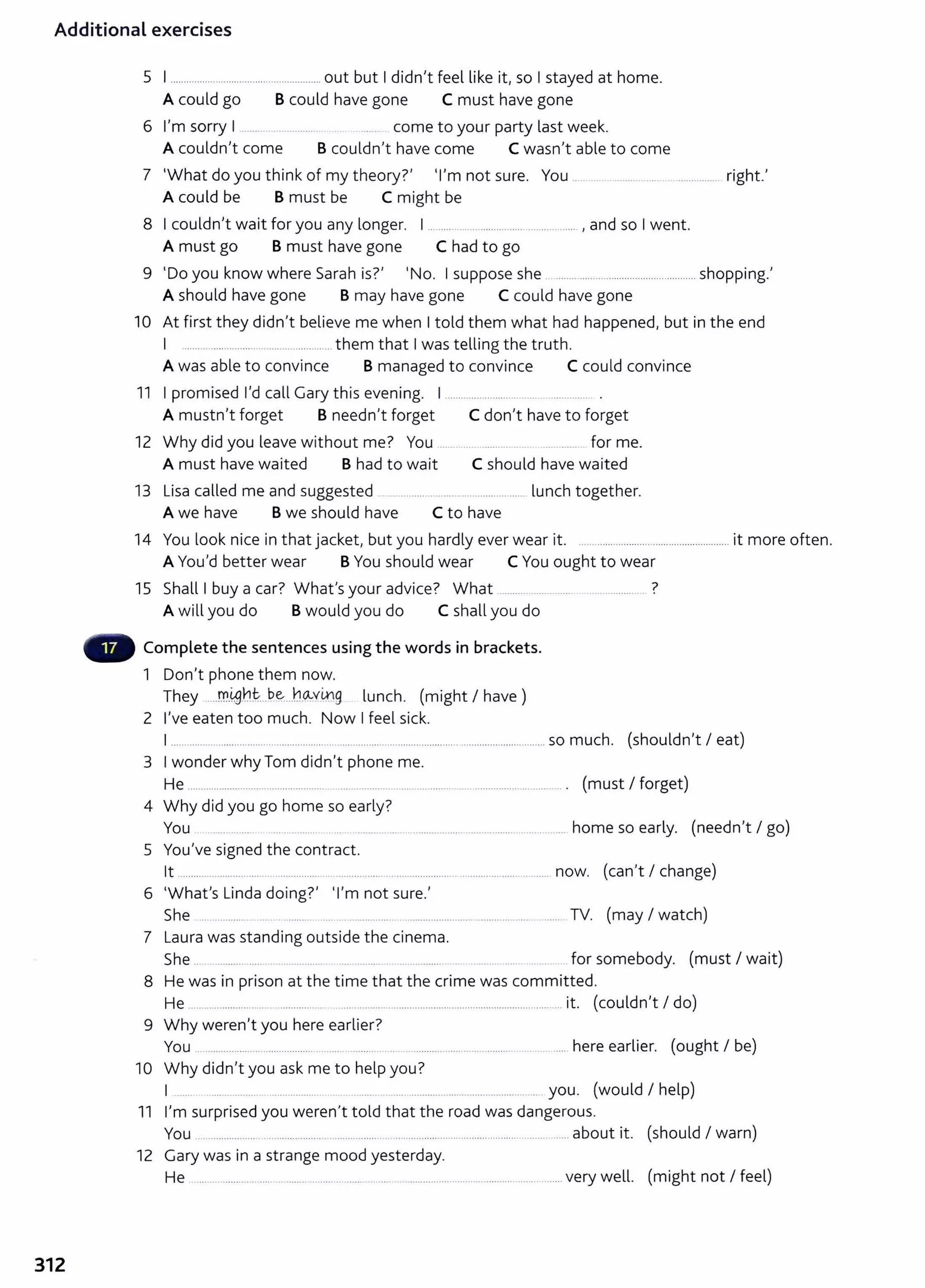 Additional exercises
312
5 I ........................................................out but I didn't feel like it, so I stayed at home.
A could go B could have gone C must have gone
6 I'm sorry I ....... . .......... ....... come to your party last week.
A couldn't come B couldn't have come C wasn't able to come
7 'What do you think of my theory?' 'I'm not sure. You ............................................ right.'
A could be B must be C might be
8 I couldn't wait for you any longer. I ....................................................... , and so I went.
A must go B must have gone C had to go
9 'Do you know where Sarah is?' 'No. I suppose she .. .................................................... shopping.'
A should have gone B may have gone C could have gone
10 At first they didn't believe me when I told them what had happened, but in the end
I ....................................................them that I was telling the truth.
A was able to convince B managed to convince C could convince
11 I promised I'd call Gary this evening. 1.................................................. .
A mustn't forget B needn't forget C don't have to forget
12 Why did you leave without me? You ... .... ....... ... ...... for me.
A must have waited B had to wait C should have waited
13 Lisa called me and suggested .......................................... lunch together.
A we have Bwe should have C to have
14 You look nice in that jacket, but you hardly ever wear it. ........................................................ it more often.
A You'd better wear BYou should wear C You ought to wear
15 Shall I buy a car? What's your advice? What ........................ ....................... ?
A will you do Bwould you do C shall you do
Complete the sentences using the words in brackets.
1 Don't phone them now.
They ....m.4J.h~---~~-..h~Y~g. lunch. (might I have)
2 I've eaten too much. Now I feel sick.
I ............................................................................................................................................ so much. (shouldn't I eat)
3 I wonder why Tom didn't phone me.
He .................................................... . ................... .... ...... ............... ................. ... ........... . (must I forget)
4 Why did you go home so early?
You ... .......... . ................................................... ............... home so early. (needn't I go)
5 You've signed the contract.
lt ............................................................................. ............................................................ now. (can't I change)
6 'What's Linda doing?' 'I'm not sure.'
She ................................................................................................................................... TV. (may I watch)
7 Laura was standing outside t he cinema.
She .. .. ........... ..... . ................ ................ . ...... ... ..... . ........ for somebody. (must I wait)
8 He was in prison at the time that the crime was committed.
He ............................. ................. ................................................................................... it. (couldn't I do)
9 Why weren't you here earlier?
You ................................................................................................................................... here earlier. (ought I be)
10 Why didn't you ask me to help you?
I ................................................................................................................................. you. (would I help)
11 I'm surprised you weren't told that the road was dangerous.
You ... .................. ..................... ................... .. ........... ............................. ..............about it. (should I warn)
12 Gary was in a strange mood yesterday.
He .................... ....................................... ............................................................... very well. (might not I feel)
 