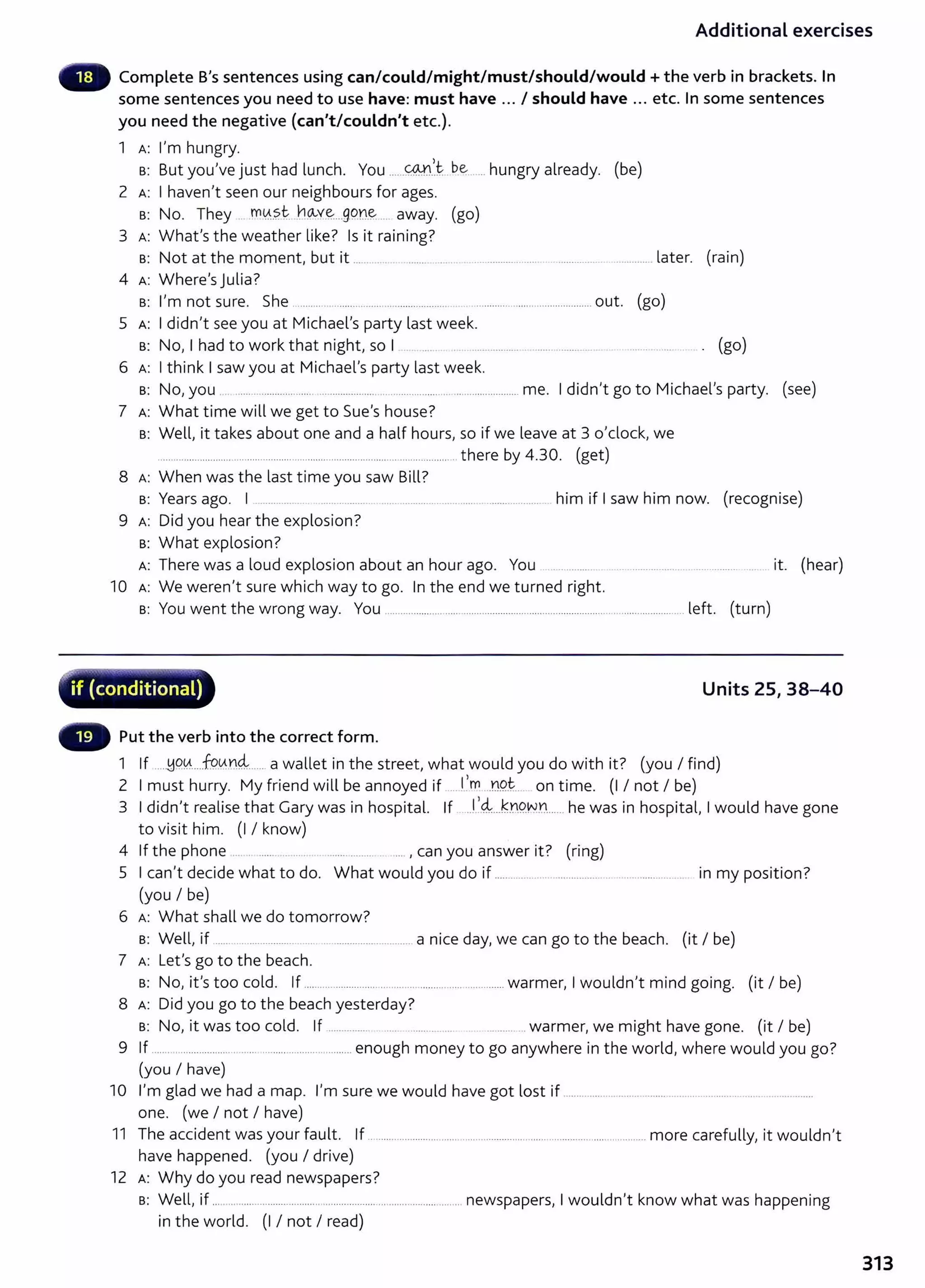 Additional exercises
Complete B's sentences using can/could/might/must/should/would +the verb in brackets. In
some sentences you need to use have: must have ... I should have ... etc. In some sentences
you need the negative (can't/couldn't etc.).
1 A: I'm hungry.
a: But you've just had lunch. You ......@n.1~..b~... ... hungry already. (be)
2 A: I haven't seen our neighbours for ages.
a: No. They m0..
?.t. r.~Y~..g9n~ away. (go)
3 A: What's the weather like? Is it raining?
a: Not at the moment, but it ... .......... ....... .................................................................. later. (rain)
4 A: Where's julia?
a: I'm not sure. She ................................. ....................................................................out. (go)
5 A: I didn't see you at Michael's party last week.
a: No, I had to work that night, so I . .... .................. . ......................... ................. .. . . . (go)
6 A: I think I saw you at Michael's party last week.
a: No, you ... .....................................................................................................me. I didn't go to Michael's party. (see)
7 A: What time will we get to Sue's house?
a: Well, it takes about one and a half hours, so if we leave at 3 o'clock, we
............................ .................................................................................... there by 4.30. (get)
8 A: When was the last time you saw Bill?
a: Years ago. I ................. ...... .......... .............................. ............................... him if I saw him now. (recognise)
9 A: Did you hear the explosion?
a: What explosion?
A: There was a loud explosion about an hour ago. You ....... ....... ... ...................... ................. ..... it. (hear)
10 A: We weren't sure which way to go. In the end we turned right.
a: You went the wrong way. You ................................................................................................................. left. (turn)
-~
--~~"" ......,............._.-....-,..... -.--..-r-e~---,......- ....., ...
if (conditional) Units 25, 38-40
- Put the verb into the correct form.
1 If ....~Q0....f9.
0n4......a wallet in the street, what would you do with it? (you I find)
2 I must hurry. My friend will be annoyed if .... C
m...D.9t.... on time. (I I not I be)
3 I didn't realise that Gary was in hospital. If ..f.
4....k):1.9.N.n......he was in hospital, I would have gone
to visit him. (I I know)
4 If the phone .... . ....... ... ..... ...... ......... . .... , can you answer it? (ring)
5 I can't decide what to do. What would you do if ..................................... .. ................. . in my position?
(you I be)
6 A: What shall we do tomorrow?
a: Well, if .............................. ...... ................................. a nice day, we can go to the beach. (it I be)
7 A: Let's go to the beach.
a: No, it's too cold. If ................ ..........................................................warmer, I wouldn't mind going. (it I be)
8 A: Did you go to the beach yesterday?
a: No, it was too cold. If ............... ....... ................... .. ............... warmer, we might have gone. (it I be)
9 If ..................................... ................................... enough money to go anywhere in the world, where would you go?
(you I have)
10 I'm glad we had a map. I'm sure we would have got lost if .............................................................................................
one. (we I not I have)
11 The accident was your fault. If .................................................................. ..................................more carefully, it wouldn't
have happened. (you I drive)
12 A: Why do you read newspapers?
a: Well, if ..... ....................................................... ...................... ........ newspapers, I wouldn't know what was happening
in the world. (I I not I read)
313
 