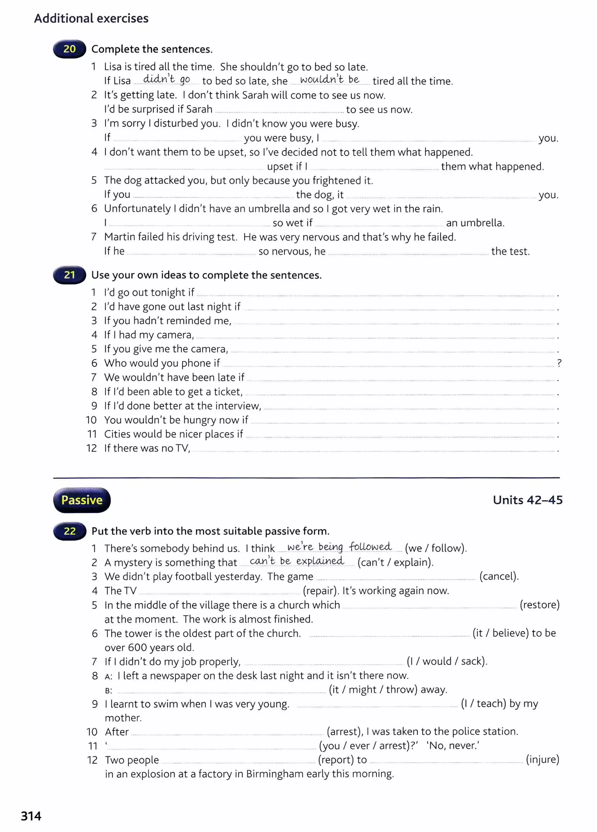 Additional exercises
314
Complete the sentences.
1 Lisa is tired all the time. She shouldn't go to bed so late.
If Lisa ......W-4n __go to bed so late, she ... wg_~L4nJ be ... tired all the time.
2 it's getting late. I don't think Sarah will come to see us now.
I'd be surprised if Sarah ................ ..................................................to see us now.
3 I'm sorry I disturbed you. I didn't know you were busy.
If ............ .. you were busy, I .... .. ...... .... ........ ... ...... .. ... .. . ................... you.
4 I don't want them to be upset, so I've decided not to tell them what happened.
... . ..... .......... ................ upset if I .. ............... them what happened.
5 The dog attacked you, but only because you frightened it.
If you ....... .... ............................ .. ....... ... .... ... ............... the dog, it ................. ..................... ..... .. .................. . ... ... .... . you.
6 Unfortunately I didn't have an umbrella and so I got very wet in the rain.
I .. so wet if ....... ...... .... . an umbrella.
7 Martin failed his driving test. He was very nervous and that's why he failed.
If he .............. .... ...... ......... ................... so nervous, he . . ......... ........... .... .......... ............................ ..... the test.
Use your own ideas to complete the sentences.
1 I'd go out tonight if ...... .. ................. . ...... .. ......... . . ......... ........... . ..... ............ ............. ................. .................... ............................
2 I'd have gone out last night if .... ........... ........... ......... ............... ............................. ... .................. ................................. .
3 If you hadn't reminded me, .. . ... . ..... . ....... . .......... ........ ........ ...... . ......... ...... ..... ............
4 If I had my camera, .... ......... ... . ..... ... ...... .. .. . .......... ....... ...... ............ ..... .. ........... ....... .. ................. . .. .... .. .... ........... .
5 If you give me the camera,...... .... ............ ... ........................... .. .... . ........... .... .... ............. ................... ........................
6 Who would you phone if ... . ........ . ... .... ......... ....... ...... ....... . . ................... ...... . ....... . .. .. ....... .. ..... 7
7 We wouldn't have been late if ................. .. .. ................... .. ............ ...... .. ........... .... ... .......... ... ... ................ ...... .
8 If I'd been able to get a ticket, .. ............................................ ................................. ...................................................................................... .
9 If I'd done better at the interview, .... ........ ................ .. ............. ... .....
10 You wouldn't be hungry now if
11 Cities would be nicer places if ..
12 If there was no TV, ..... ....... . ...
w ·v··.......-.;;r-"1~·~...~
H Passive
Put the verb into the most suitable passive form.
1 There's somebody behind us. I think .....we,r~....~-~g -k?.lJ-9~~ ... (we I follow).
2 A t · th. th t COJ'1,t be expw.Lned, ( 't I l · )
mys ery 1
s some mg a ... .... . .... ... ... .. .. . can exp am .
Units 42-45
3 We didn't play football yesterday. The game ...... ................................................................... (cancel).
4 The TV (repair). it's working again now.
5 In the middle of the village there is a church which ..... .. .. . ................. ....... ........ . . . ........ (restore)
at the moment. The work is almost finished.
6 The tower is the oldest part of the church. ................................................................................. (it I believe) t o be
over 600 years old.
7 If I didn't do my job properly, ........... ..... ... .......... .. .... (I I would I sack).
8 A: I left a newspaper on the desk last night and it isn't there now.
s: ...... ... ... .. ......... (it I might I throw) away.
9 I learnt to swim when I was very young. .. .......... ...... ............... ........... (I I teach) by my
mother.
10 After ..... ..... .. ....... ..... ...... . ... ................................ (arrest), I was taken to the police stat ion.
11 ' .. . ...... ....... (you I ever I arrest)?' 'No, never.'
12 Two people ..... .......... ..... (report) to ..... .... ...................... ...................... .................. (injure)
in an explosion at a factory in Birmingham early t his morning.
 