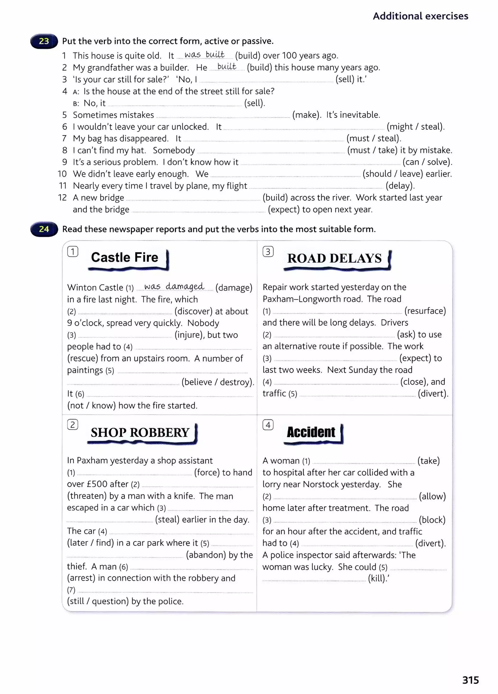 Additional exercises
Put the verb into the correct form, active or passive.
1 This house is quite old. lt .... ~-~?.....b.v.~t. (build) over 100 years ago.
2 My grandfather was a builder. He .....b.IA~~ (build) this house many years ago.
3 'Is your car still for sale?' 'No, I .......... ....... ................................................. (sell) it.'
4 A: Is the house at the end of the street still for sale?
s: No, it _
.................... ..... .. ......................................... (sell).
5 Sometimes mistakes ............ ........... ......................... ... ................................. (make). lt's inevitable.
6 Iwouldn't leave your car unlocked. lt .. ..... .. . . ................................ ........... ............ ...... ... .... .. (might I steal).
7 My bag has disappeared. lt ....................... . ................... ........... ................ (must I steal).
8 Ican't find my hat. Somebody ...................... . . ................................. .......... ........ (must I take) it by mistake.
9 Ifs a serious problem. Idon't know how it ........................................................................ ........ (can I solve).
10 We didn't leave early enough. We ..................... ......................................................................... (should I leave) earlier.
11 Nearly every time Itravel by plane, my flight .................................................................................... ..... (delay).
12 A new bridge ............................ ...... ... ................. ........................ (build) across the river. Work started last year
and the bridge .............................. ................................ ........ ....... (expect) to open next year.
Read these newspaper reports and put the verbs into the most suitable form.
~---
1CD Castle Fire J
I •
Winton Castle (1) .....~-~?.....~o-.gffi ..... (damage)
in a fire last night. The fire, which
(2) ..................... ...................... .... ............... (discover) at about
9 o'clock, spread very quickly. Nobody
(3) ............. ... ...... ...................... (injure), but two
people had to (4) ....................... ... ..............................
(rescue) from an upstairs room. A number of
paintings (5) ..........................................................................................
...........................................................................(believe I destroy).
lt (6) ........... ...... .... .... .... .............................. ...................................... .
(not I know) how the fire started.
In Paxham yesterday a shop assistant
(1) ................ .. . ................................ (force) to hand
over £500 after (2) ............... ... ................. ..
(threaten) by a man with a knife. The man
escaped in a car which (3) ........................................... ..............
............................................................ (steal) earlier in the day.
The car (4) ........ ............................... ... .. . .............................. .
(later I find) in a car park where it (5) ........... ..
.. ............ ... ........... ...... ................................. (abandon) by the
thief. A man (6} ................................................................................... ..
(arrest) in connection with the robbery and
(7) ................................. ............................................................... .......... ....
(still I question) by the police.
W ROAD DELAYS l
&2 F .
Repair work started yesterday on the
Paxham-Longworth road. The road
(1) .................................... ..................................................... (resurface)
and there will be long delays. Drivers
(2} .................. ......... ... .. ..................... ........... .. ... (ask) to use
an alternative route if possible. The work
(3} ................... ... .... .. .... ........... ......... ........ (expect) to
last two weeks. Next Sunday the road
(4) ........................................................................................ (close), and '
traffic (5) .............................................................................. (divert).
Accide~t l
A woman (1} ............................................. .................... (take)
to hospital after her car collided with a
lorry near Norstock yesterday. She
(2) ................................................................................................. (allow)
home later after treatment. The road
(3} ............................................................................................ (block)
for an hour after the accident, and traffic
had to (4} ... ................... ...... .................. (divert).
A police inspector said afterwards: The
woman was lucky. She could (5} ..................................
......................................................................... (kill).'
315
 