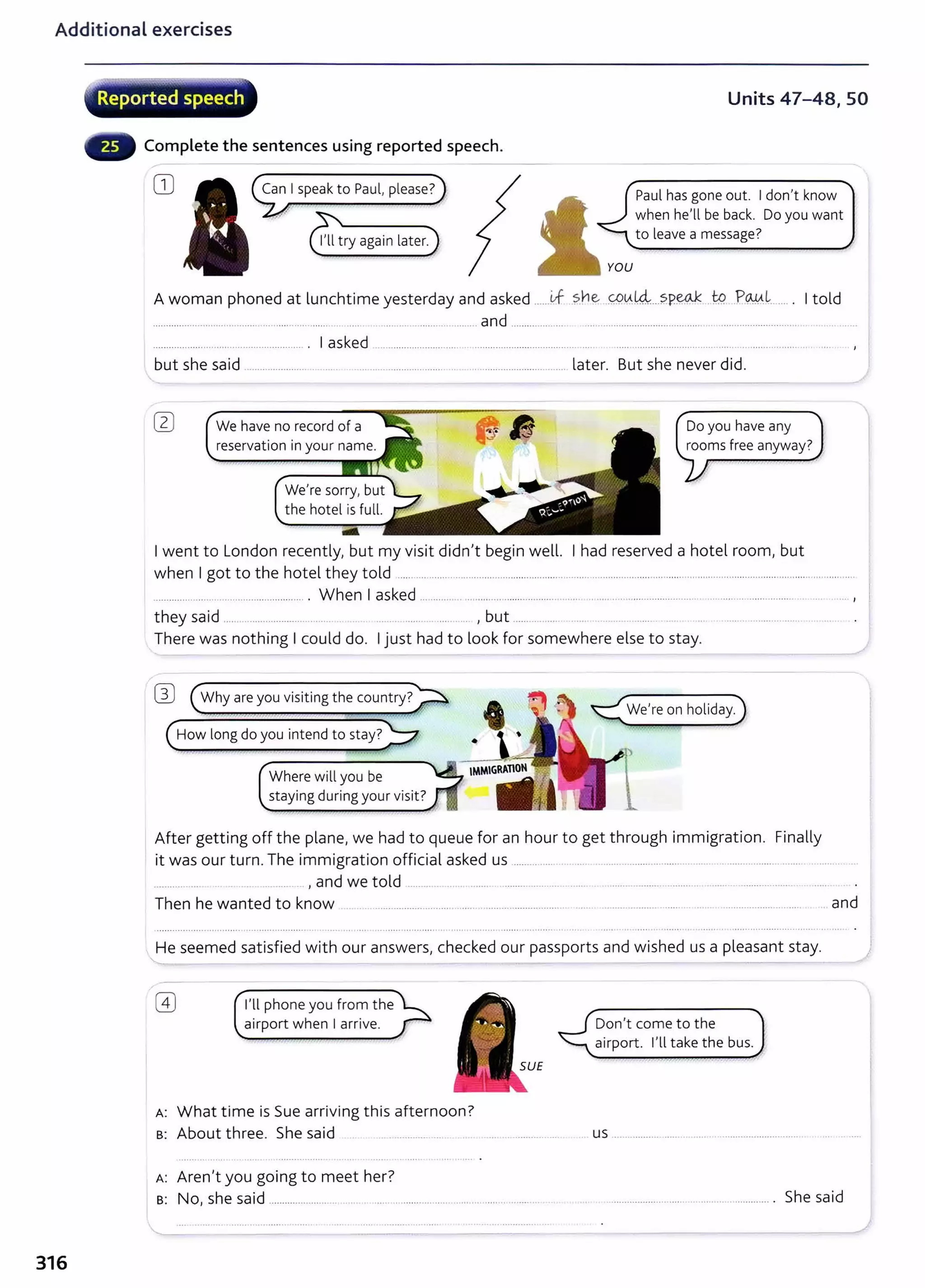 Additional exercises
316
' •.
< Reported speech
Complete the sentences using reported speech.
CD Can I speak to Paul, please?
Units 47-48, SO
Paul has gone out. I don't know
when he'll be back. Do you want
to leave a message?
A woman phoned at lunchtime yesterday and asked ......if ?.he ~~14-:...?.P.~ J:p .?~~-- .... . I told
........................................ ... ............ ...... .. .... ........ ................ and .................... ......................................... ................................
......................................................... . I asked ............................................................................
but she said ...................... . ...... ....... ............... ....... .. .. .......................... ... later. But she never did.
We have no record of a Do you have any
rooms free anyway?
I went to London recently, but my visit didn't begin well. I had reserved a hotel room, but
when I got to the hotel they told ............................................................................................................ ......................................... ..... ...........
......................................................... . When I asked ................ .. ......... ............................. .. ..... .... ............................ .............. .................. .. .. ... ,
they said ..... .. ........................ .... .... ... ....... ......... , but ................ . ... .....
There was nothing I could do. I just had to look for somewhere else to stay.
W (Why are you visiting the country?>
I
(How long do you intend to stay?~
Where will you be
staying during your visit?
We're on holiday.
After getting off the plane, we had to queue for an hour to get through immigration. Finally
it was our turn. The immigration official asked us ......... ..... .. .... ................. ................. ................... ....... .......... ...
............ ... , and we told .............. ........ ....... . ...................... ..... ......... ...................................... .
Then he wanted to know . .. ............................. ....... ........................... .................... ...... . ...... ...................... ....... and
He seemed satisfied with our answers, checked our passports and wished us a pleasant stay.
I'll phone you from the
airport when I arrive.
A: What time is Sue arriving this afternoon?
B: About three. She said ... ............... .... . . .....
A: Aren't you going to meet her?
B: No, she said ....................................................................... ...... ........ ..
Don't come to the
airport. I'll take the bus.
us ..........................................................
She said
 