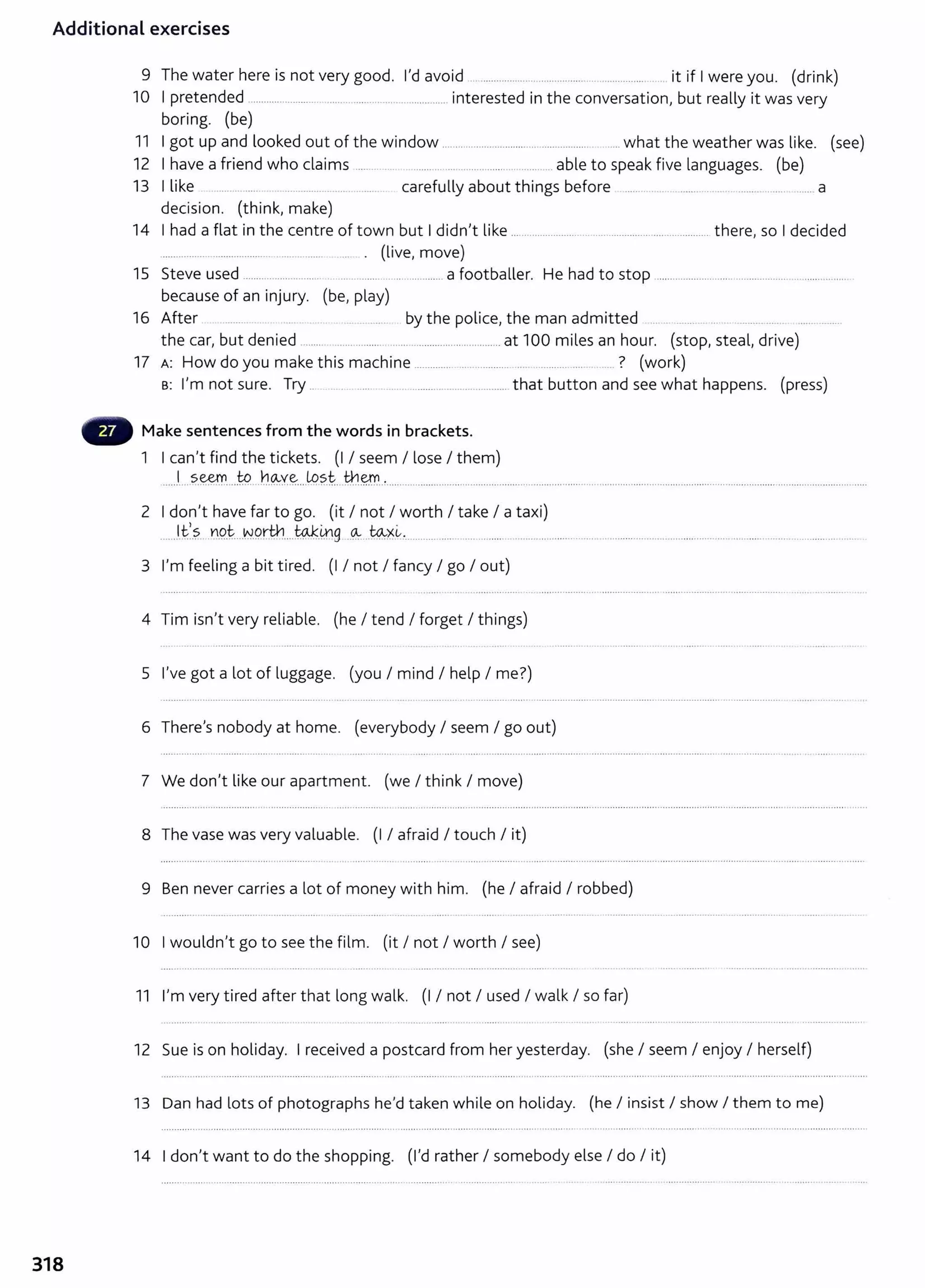 Additional exercises
9 The water here is not very good. I'd avoid ............................................................. ....... it if I were you. (drink)
10 I pretended .......................................................................... interested in the conversation, but really it was very
boring. (be)
11 I got up and looked out of the window ..................................................... ..... what the weather was like. (see)
12 I have a friend who claims ......... ... ................................. . ....... .... able to speak five languages. (be)
13 I like .... ... ...... ................ ................... carefully about things before ......... ..... .......... .. ........................ a
decision. (think, make)
14 I had a flat in the centre of town but I didn't like ......................... .. ............................................ there, so I decided
................ . ..................... .................... ... . . (live, move)
15 Steve used ............................. ................................... a footballer. He had to stop ......................................................................... .
because of an injury. (be, play)
16 After .......... .. . . .. .. . ..... .... by the police, the man admitted .... .. ... .... .... .... ........ ...........
the car, but denied ........ ........................................................ at 100 miles an hour. (stop, steal, drive)
17 A: How do you make this machine .............. ......................................... . ..... ? (work)
B: I'm not sure. Try .. ........... .............. .................................. that button and see what happens. (press)
Make sentences from the words in brackets.
1 I can't find the tickets. (I I seem I lose I them)
.....J
.... ?.~....t.9....h~Y~....L9.?
.t....th~..~.................................................................................................................................................... ........................... .....
2 I don't have far to go. (it I not I worth I take I a taxi)
.......H::/.? .YO..i::-....W
.9rth....to.J:.0g ..~. -~~.0................... ............................ ..................... ............... .............................. ............... ... ................. .....
3 I'm feeling a bit tired. (I I not I fancy I go I out)
4 Tim isn't very reliable. (he I tend I forget I things)
5 I've got a lot of luggage. (you I mind I help I me?)
6 There's nobody at home. (everybody I seem I go out)
7 We don't like our apartment. (we I think I move)
8 The vase was very valuable. (I I afraid I touch I it)
9 Ben never carries a lot of money with him. (he I afraid I robbed)
10 I wouldn't go to see the film. (it I not I worth I see)
11 I'm very tired after that long walk. (I I not I used I walk I so far)
12 Sue is on holiday. I received a postcard from her yesterday. (she I seem I enjoy I herself)
13 Dan had lots of photographs he'd taken while on holiday. (he I insist I show I them to me)
14 I don't want to do the shopping. (I'd rather I somebody else I do I it)
318
 