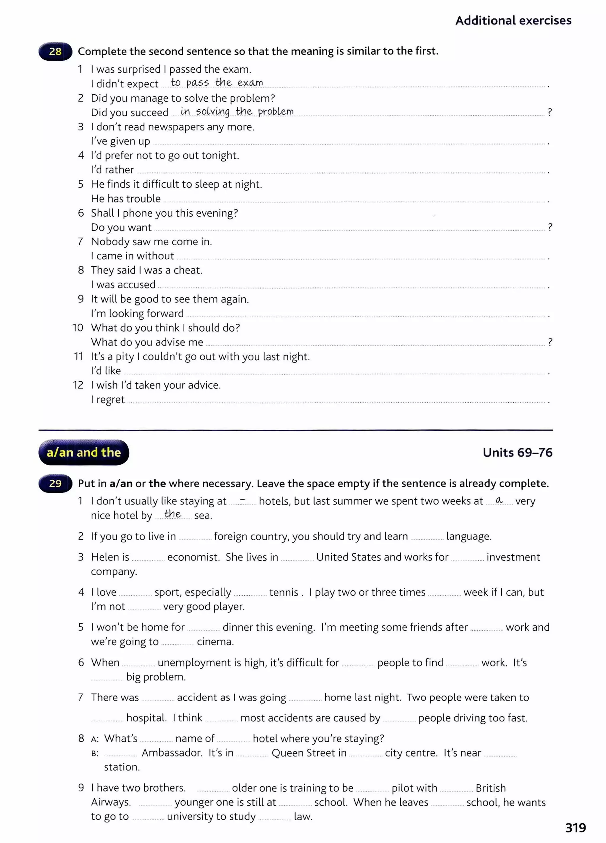 Additional exercises
- Complete the second sentence so that the meaning is similar to the first.
1 I was surprised I passed the exam.
I didn't expect ....J9... P~?.?...tb.e:- .~X~
2 Did you manage to solve the problem?
Did you succeed L¥1...?Q~yi1Jg ..th.~. prob.~ .................................................................................................................... ?
3 I don't read newspapers any more.
I've given up .. ...... . ........ ....... ....................................................................................................... ......................................................... .
4 I'd prefer not to go out tonight.
I'd rather ......................... ... ..... ..................................................................................................................... ........................ ......................................... .
5 He finds it difficult to sleep at night.
He has trouble .......... ................. ........... .... .... ......................................................................................................................................... .
6 Shall I phone you this evening?
Do you want ?
7 Nobody saw me come in.
I came in without ... ................... ................ .... ... .. ...... .. ............................................................................................................. ...................... ......... .
8 They said I was a cheat.
I was accused ......................................... ........... ..................................................................................................................................................................... .
9 lt will be good to see them again.
I'm looking forward .. ... ......... ............................................................................................. .................... ................................................... .
10 What do you think I should do?
What do you advise me .. ?
............ ···- ···-· ............... ·················· ...... .
11 lt's a pity I couldn't go out with you last night.
I'd like ...... ........ ................................... ........................................................................................................................................... .
12 I wish I'd taken your advice.
I regret .............................................................................. .............................................................................................................................................................
oc'L .. - - • • .......
'?
a/an and the Units 69-76
- Put in a/an or the where necessary. Leave the space empty if the sentence is already complete.
1 I don't usually like staying at ..:-:... hotels, but last summer we spent two weeks at ~.... very
nice hotel by .....th.~ sea.
2 If you go to live in ... .. foreign country,you should t ry and learn ................ language.
3 Helen is .................... economist. She lives in .............. United States and works for ................. invest ment
company.
4 I love ................. sport, especially ............ .... tennis . I play two or three times .................... week if I can, but
I'm not ...... .. .. very good player.
5 I won't be home for ............... dinner this evening. I'm meeting some friends after .................. work and
we're going to .............. c1nema.
6 When .... .... . unemployment is high, it's difficult for ................... people to find .................. work. lt's
............. big problem.
7 There was ....... accident as I was going ...... ....... home last night. Two people were taken to
...... hospital. I t hink .. . . most accidents are caused by .... ... people driving too fast.
8 A: What's .................. name of ... ....... hotel where you're staying?
B: ..... ... ..... Ambassador. lt's in ........ ... . Queen Street in ... ...... . city cent re. lt 's near ..............
station.
9 I have two brothers. ................. older one is training to be ....... pilot wit h ................. British
Airways. .. .. younger one is still at ........ school. When he leaves ............... school, he wants
to go to ................. university to study ............. .... law.
319
 