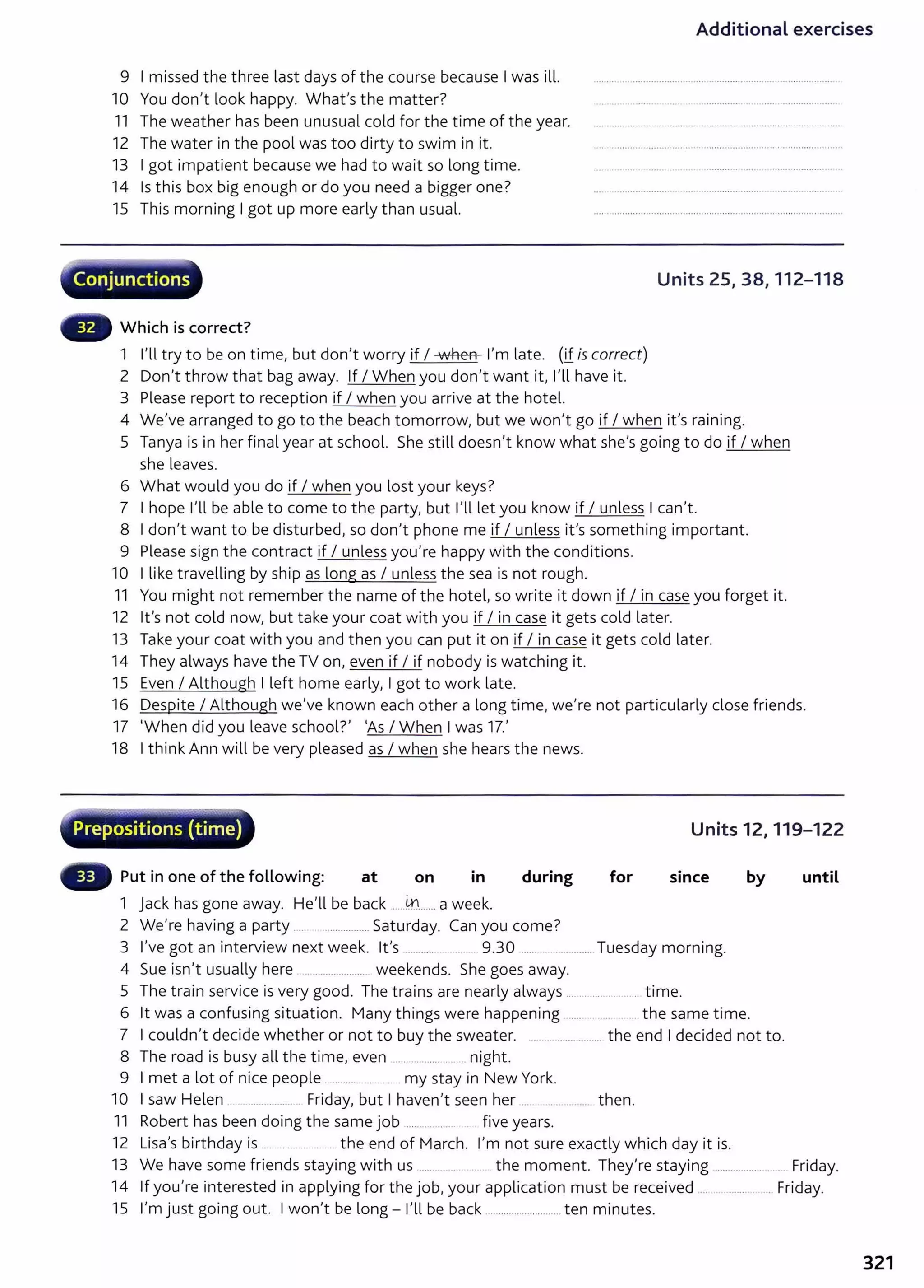 Additional exercises
9 I missed the three last days of the course because I was ill.
10 You don't look happy. What's the matter?
11 The weather has been unusual cold for the time of the year.
12 The water in the pool was too dirty to swim in it.
13 I got impatient because we had to wait so long time.
14 Is this box big enough or do you need a bigger one?
15 This morning I got up more early than usual.
·· Conjunctions
Which is correct?
1 I'll try to be on time, but don't worry if I when I'm late. (if is correct)
2 Don't throw that bag away. If I When you don't want it, I'll have it.
3 Please report to reception if I when you arrive at the hotel.
Units 25, 38, 112-118
4 We've arranged to go to the beach tomorrow, but we won't go if I when it's raining.
5 Tanya is in her final year at school. She still doesn't know what she's going to do if I when
she leaves.
6 What would you do if I when you lost your keys?
7 I hope I'll be able to come to the party, but l'lllet you know if I unless I can't.
8 I don't want to be disturbed, so don't phone me if I unless it's something important.
9 Please sign the contract if I unless you're happy with the conditions.
10 I like travelling by ship as long as I unless the sea is not rough.
11 You might not remember the name of the hotel, so write it down if I in case you forget it.
12 it's not cold now, but take your coat with you if I in case it gets cold later.
13 Take your coat with you and then you can put it on if I in case it gets cold later.
14 They always have the TV on, even if I if nobody is watching it.
15 Even I Although I left home early, I got to work late.
16 Despite I Although we've known each other a long time, we're not particularly close friends.
17 'When did you leave school?' 'As I When I was 17.'
18 I think Ann will be very pleased as I when she hears the news.
...-~~·
Prepositions (time) Units 12, 119-122
Put in one of the following: at on in during for since by until
1 jack has gone away. He'll be back ....m
.......a week.
2 We're having a party ..... . ............... Saturday. Can you come?
3 I've got an interview next week. lt's ......... 9.30 ..... ........... Tuesday morning.
4 Sue isn't usually here ...................... weekends. She goes away.
5 The train service is very good. The trains are nearly always ........................ time.
6 it was a confusing situation. Many things were happening .... the same time.
7 I couldn't decide whether or not to buy the sweater. .......................... the end I decided not to.
8 The road is busy all the time, even ...... .......... . . night.
9 I met a lot of nice people ...................... my stay in New York.
10 I saw Helen .... ........... Friday, but I haven't seen her .. .. ...... then.
11 Robert has been doing the same job ........ ........ five years.
12 Lisa's birthday is ......................... the end of March. I'm not sure exactly which day it is.
13 We have some friends staying with us ..... . . the moment. They're staying .................. ... Friday.
14 If you're interested in applying for the job, your application must be received . ........... Friday.
15 I'm just going out. I won't be long- I'll be back .......................... ten minutes.
321
 
