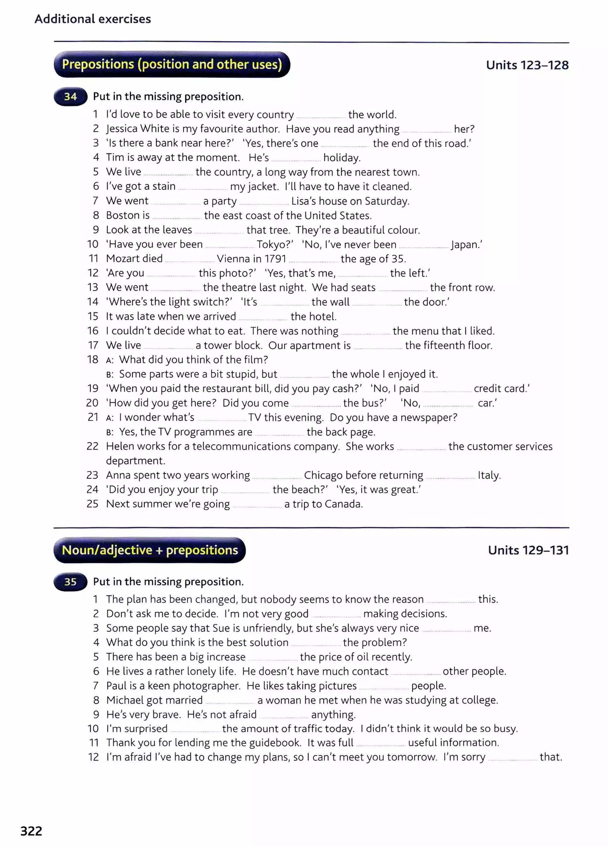 Additional exercises
322
·""
~--~-~.-...""""-;~.~-4-..~.~~-~----.·
Prepositions (position and other uses) Units 123-128
Put in the missing preposition.
1 I'd love to be able to visit every country ................ the world.
2 Jessica White is my favourite author. Have you read anything .. .. ............ her?
3 'Is there a bank near here?' 'Yes, there's one ..................... the end of this road.'
4 Tim is away at the moment. He's ..................... holiday.
5 We live ........................ . the country, a long way from the nearest town.
6 I've got a stain ..... ........... . my jacket. nl have to have it cleaned.
7 We went .................. a party ......... .. .. Lisa's house on Saturday.
8 Boston is ...................... the east coast of the United States.
9 Look at the leaves ............... . ... that tree. They're a beautiful colour.
10 'Have you ever been ................. Tokyo?' 'No, I've never been .......................... Japan.'
11 Mozart died ...... ..... ..... Vienna in 1791 ........................ the age of 35.
12 'Are you . .. .............. this photo?' 'Yes, that's me, . . ........ .... the left.'
13 We went ........................... the theatre last night. We had seats ....................... the front row.
14 'Where's the light switch?' 'lt's .................. the wall ............. ........ the door.'
15 lt was late when we arrived ............ .... the hotel.
16 I couldn't decide what to eat. There was nothing ...... .............. ...the menu that I liked.
17 We live a tower block. Our apartment is ..... ... .. .... the fifteenth floor.
18 A: What did you think of the film?
B: Some parts were a bit stupid, but ....... ... .... the whole I enjoyed it.
19 'When you paid the restaurant bill, did you pay cash?' 'No, I paid ................... credit card.'
20 'How did you get here? Did you come ........................... the bus?' 'No, ......... .................. car.'
21 A: I wonder what's .TV this evening. Do you have a newspaper?
s: Yes, the TV programmes are .... .............. the back page.
22 Helen works for a telecommunications company. She works ...... .................. the customer services
department.
23 Anna spent two years working ...
24 'Did you enjoy your trip .............
............. Chicago before returning ............ ............ Italy.
the beach?' 'Yes, it was great.'
25 Next summer we're going a trip to Canada.
"'..-;- -~.,.,..._.-,.;~_.........--,.............. __~.-~.-.......-.....~-
. Noun/adjective+ prepositions Units 129-131
Put in the missing preposition.
1 The plan has been changed, but nobody seems to know the reason ..................... this.
2 Don't ask me to decide. I'm not very good ............ ... making decisions.
3 Some people say that Sue is unfriendly, but she's always very nice .................... me.
4 What do you think is the best solution .... t he problem?
5 There has been a big increase ............ the price of oil recently.
6 He lives a rather lonely life. He doesn't have much contact ......................... other people.
7 Paul is a keen photographer. He likes taking pictures ... people.
8 Michael got married .................. a woman he met when he was studying at college.
9 He's very brave. He's not afraid ... ......... .... anything.
10 I'm surprised .. the amount of traffic today. I didn't think it would be so busy.
11 Thank you for lending me t he guidebook. lt was full .... .............. useful information.
12 I'm afraid I've had to change my plans, so I can't meet you tomorrow. I'm sorry .. ........ that.
 