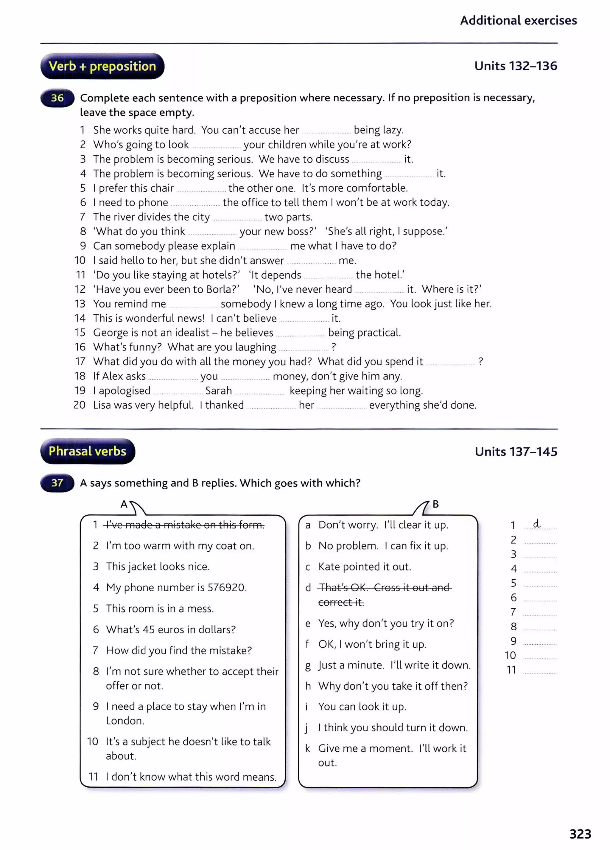 Additional exercises
~~,... -~.~
Verb + preposition Units 132-136
Complete each sentence with a preposition where necessary. If no preposition is necessary,
leave the space empty.
1 She works quite hard. You can't accuse her . .................. being lazy.
2 Who's going to look ........................... your children while you're at work?
3 The problem is becoming serious. We have to discuss ........ it.
4 The problem is becoming serious. We have to do something . . .. . .. . it.
5 I prefer this chair ..... . ......... .......the other one. lt's more comfortable.
6 I need to phone ..... ..................... the office to tell them I won't be at work today.
7 The river divides the city ........ .. .... two parts.
8 'What do you think ..................... your new boss?' 'She's all right, I suppose.'
9 Can somebody please explain .................... me what I have to do?
10 I said hello to her, but she didn't answer .................. ........ me.
11 'Do you like staying at hotels?' 'lt depends .......................... the hotel.,
12 'Have you ever been to Borla?, 'No, l,ve never heard .... ..... it. Where is it?'
13 You remind me ..... ............... somebody I knew a long time ago. You look just like her.
14 This is wonderful news! I can't believe .... .......................it.
15 George is not an idealist- he believes ................... .... being practical.
16 What's funny? What are you laughing ..... ?
17 What did you do with all the money you had? What did you spend it .... .................. ?
18 If Alex asks ....... ........ .... you ....... ... ...... money, don't give him any.
19 I apologised ........... .............. Sarah ......... .................. keeping her waiting so long.
20 Lisa was very helpful. I thanked ................... .... her ...... ......... . everything she,d done.
r
l"~~
Phrasal verbs Units 137-145
A says something and B replies. Which goes with which?
A B
1 I've made a mistake on this form. a Don,t worry. I'll dear it up. 1 ....4.......
2 I'm too warm with my coat on. b No problem. I can fix it up.
2
3
3 This jacket looks nice. c Kate pointed it out. 4
4 My phone number is 576920. d +hafs GK. ~FOSS it Ol::lt and 5
EOFFeEt it. 6
5 This room is in a mess. 7
6 What's 45 euros in dollars?
e Yes, why don't you try it on? 8
f OK, I won't bring it up. 9
7 How did you find the mistake? 10
8 l,m not sure whether to accept their
g Just a minute. nl write it down. 11
offer or not. h Why don't you take it off then?
9 I need a place to stay when I'm in You can look it up.
London.
I think you should turn it down.
J
10 lt's a subject he doesn,t like to talk
k Give me a moment. I'll work it
about.
out .
11 I don't know what this word means.
323
 