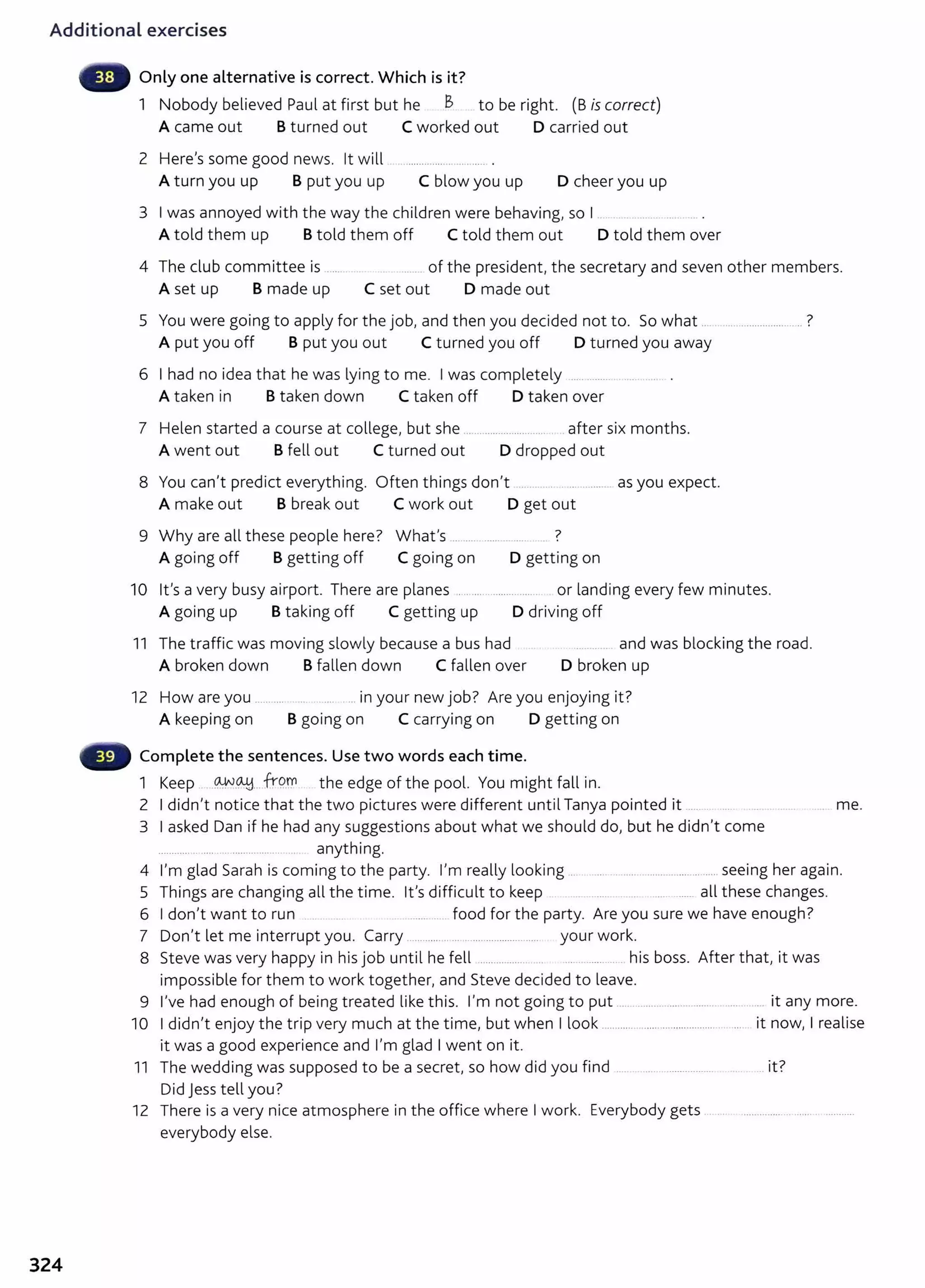 Additional exercises
Only one alternative is correct. Which is it?
1 Nobody believed Paul at first but he B to be right. (B is correct)
A came out B turned out C worked out D carried out
2 Here's some good news. it will
A turn you up B put you up C blow you up D cheer you up
3 I was annoyed with the way the children were behaving, so I .
A told them up Btold them off C told them out D told them over
4 The club committee is ..... ....... of the president, the secretary and seven other members.
A set up B made up C set out D made out
5 You were going to apply for the job, and then you decided not to. So what .. 7
... ..................
A put you off B put you out C turned you off D turned you away
6 I had no idea that he was lying to me. I was completely
A taken in Btaken down C taken off D taken over
7 Helen started a course at college, but she .. ... ....................... .after six months.
A went out B fell out C turned out D dropped out
8 You can't predict everything. Often things don't .... . ........ as you expect.
A make out B break out C work out D get out
9 Why are all these people here? What's . .... ...... 7
A going off Bgetting off C going on D getting on
10 it's a very busy airport. There are planes ...... ......... ..... or landing every few minutes.
A going up B taking off C getting up D driving off
11 The traffic was moving slowly because a bus had and was blocking the road.
A broken down B fallen down C fallen over D broken up
12 H . . b7 A . . 't7
ow are you ......... ... ........ m your new JO . re you enJoymg 1 •
A keeping on Bgoing on C carrying on D getting on
Complete the sentences. Use two words each time.
1 Keep -~-~--- frq_
r.n the edge of the pool. You might fall in.
2 I didn't notice that the two pictures were different until Tanya pointed it ..... me.
3 I asked Dan if he had any suggestions about what we should do, but he didn't come
............ .. .... .. ......... ....... anything.
4 I'm glad Sarah is coming to the party. I'm really looking . ................................... seeing her again.
5 Things are changing all the time. it's difficult to keep .. ..... all these changes.
6 I don't want to run . . ........... food for the party. Are you sure we have enough?
7 Don't let me interrupt you. Carry .................. . ................... ..... your work.
8 Steve was very happy in hisjob until he fell .................. ... ... .. ....... .. his boss. After that, it was
impossible for them to work together, and Steve decided to leave.
9 I've had enough of being treated like this. I'm not going to put .... ..... ........... ....... ....... .. it any more.
10 I didn't enjoy the trip very much at the time, but when I look ............................................. ... it now, I realise
it was a good experience and I'm glad I went on it.
11 The wedding was supposed to be a secret, so how did you find .. .. . ...... ................. .. . .. it?
Did Jess tell you?
12 Ther