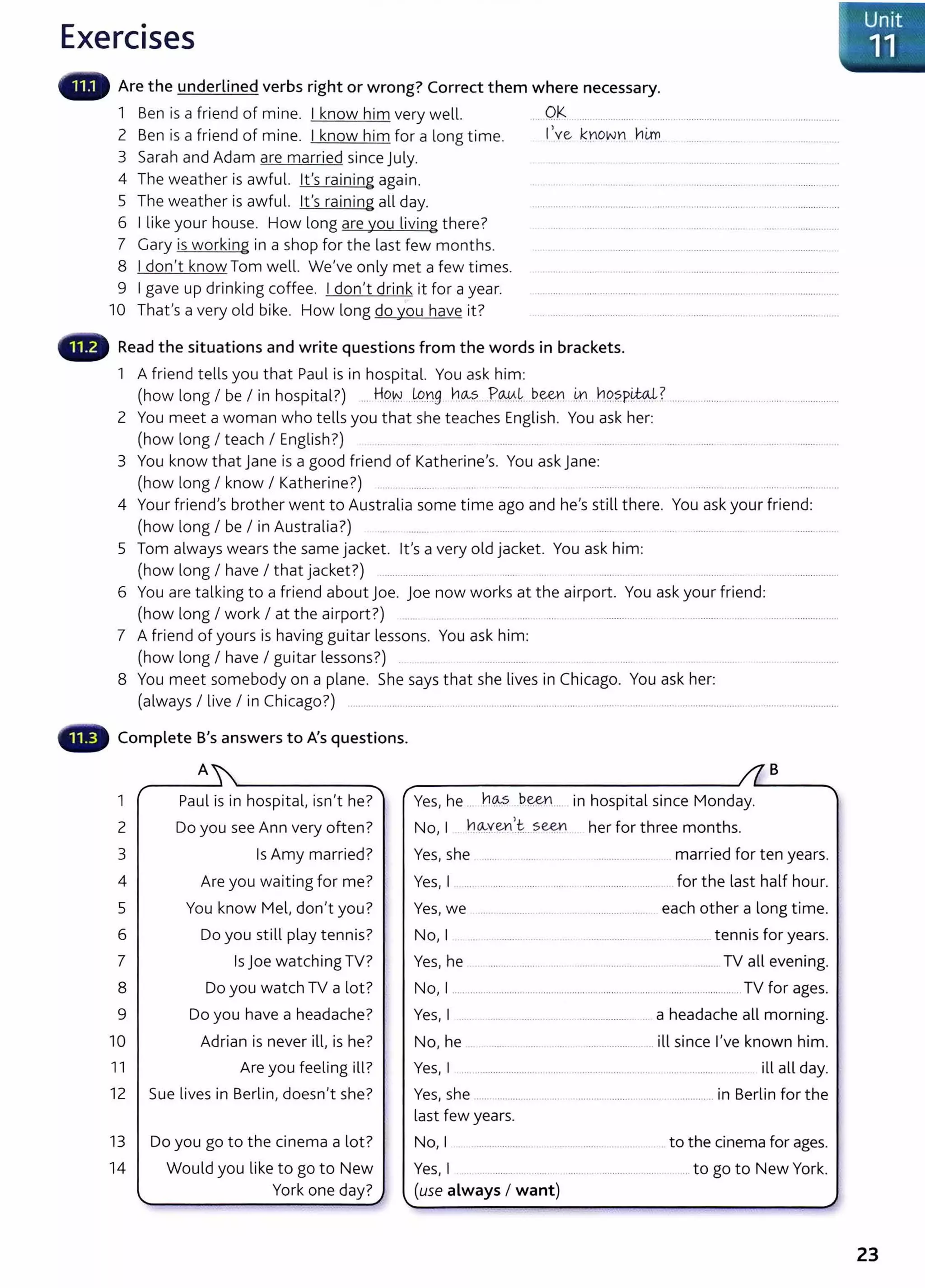 Exercises
Are the underlined verbs right or wrong? Correct them where necessary.
1 Ben is a friend of mine. I know him very well. ... Q~ .................. ...................................... ..... ..... ..................
2 Ben is a friend of mine. I know him for a long time. llve, kYo~n him ...................
3 Sarah and Adam are married since July. .............. ...... . .......... . .
4 The weather is awful. lt's raining again. . .................... ..... .... ..................... . ....... ...............
5 The weather is awful. lt's raining all day. .............. ...............................................................................................
6 I like your house. How long are you living there? ......... ..... .... ............. ..
7 Gary is working in a shop for the last few months. .. ... ....... ..... . .............. .
8 I don't know Tom well. We've only met a few times. .......... ... ...... ............................
9 I gave up drinking coffee. I don't drink it for a year. .... ...... ... ...................... ...... ..............................................................
10 Thafs a very old bike. How long do you have it? .. .... . ................ ..... .... ...................................................
Read the situations and write questions from the words in brackets.
1 A friend tells you that Paul is in hospital. You ask him:
(how long I be I in hospital?) ... HO.N ..lp.ng hCA-?....P.@.~.. b~n .~...h9.?.PW? ........................ ...................................
2 You meet a woman who tells you that she teaches English. You ask her:
(how long I teach I English?) .......... ... . ...... . ........ . ...... . ..... .......... ..
3 You know that j ane is a good friend of Katherine's. You ask jane:
(how long I know I Katherine?) ...................... .. ... ...... . .... ....................... ... .......................................................
4 Your friend's brother went to Australia some time ago and he's still there. You ask your friend:
(how long I be I in Australia?) ......... ... ....... . ... ... . ................... .... ...............
5 Tom always wears the same jacket. lt's a very old jacket. You ask him:
(how long I have I that jacket?) ..................... . .... . ..... ............. .. ...... ................... .............................
6 You are talking to a friend about joe. joe now works at the airport. You ask your friend:
(how long I work I at the airport?) ...... ..... .... .... . . .. ........... ..... ... ......... ... ...... ...................... .....
7 A friend of yours is having guitar lessons. You ask him:
(how long I have I guitar lessons?) .................
8 You meet somebody on a plane. She says that she lives in Chicago. You ask her:
(always I live I in Chicago?) .... .. .. ................... .. ................................................................. ...................................................................
Complete B's answers to A's questions.
A
1 Paul is in hospital, isn't he?
2 Do you see Ann very often?
3 Is Amy married?
4 Are you waiting for me?
5 You know Mel, don't you?
6 Do you still play tennis?
7 Isjoe watching TV?
8 Do you watch TV a lot?
9 Do you have a headache?
10 Adrian is never ill, is he?
11 Are you feeling ill?
12 Sue lives in Berlin, doesn't she?
13 Do you go to the cinema a lot?
14 Would you like to go to New
York one day?.I
B
Y h ho..s be,e,n · h ·t l · M d
es, e .. . .... .. ..... .. .... m osp1 a smce on ay.
No, I h ~y_~.. s~ . her for three months.
Yes, she ...... ......................... married for ten years.
Yes, I ............................ ........................................... for the last half hour.
Yes, we ...................................................... each other a long time.
No, I . ........... ...... .. ................ . . .... . .. tennis for years.
Yes, he ......................... ................................ ...................... TV all evening.
No, I ............................................................................................. ............... TV for ages.
Yes, I .. .
No, he
a headache all morning.
.. ill since I've known him.
Yes, I ...................................................................................................... ill all day.
Yes, she ........................ ....... ................................ .................. in Berlin for the
last few years.
No, I .. ........................ ... . ................................ .. to the cinema for ages.
Yes, I ... ... ...... .. ..... ...... ................. ....... .. .. to go to New York.
(use always I want)
23
 