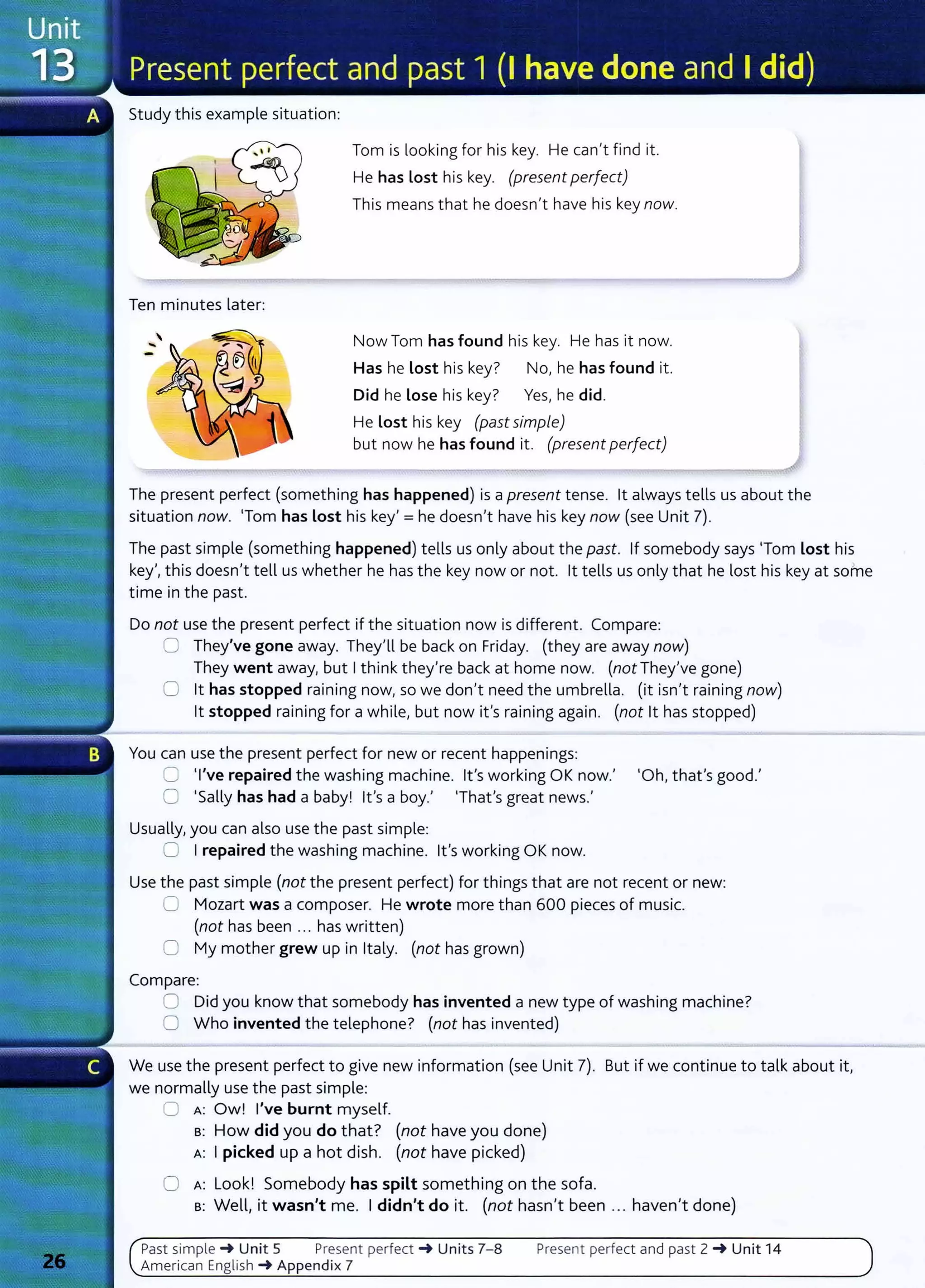 Study this example situation:
Ten minutes later:
Tom is looking for his key. He can't find it.
He has Lost his key. (present perfect)
This means that he doesn't have his key now.
Now Tom has found his key. He has it now.
Has he lost his key? No, he has found it.
Did he Lose his key? Yes, he did.
He lost his key (past simple)
but now he has found it. (present perfect)
The present perfect (something has happened) is a present tense. lt always tells us about the
situation now. 'Tom has lost his key'= he doesn't have his key now (see Unit 7).
The past simple (something happened) tells us only about the past. If somebody says 'Tom lost his
key', this doesn't tell us whether he has the key now or not. lt tells us only that he lost his key at some
time in the past.
Do not use the present perfect if the situation now is different. Compare:
0 They've gone away. They'll be back on Friday. (they are away now)
They went away, but I think they're back at home now. (not They've gone)
0 lt has stopped raining now, so we don't need the umbrella. (it isn't raining now)
lt stopped raining for a while, but now it's raining again. (not lt has stopped)
You can use the present perfect for new or recent happenings:
0 'I've repaired the washing machine. lt's working OK now.' 'Oh, that's good.'
0 'Sally has had a baby! lt's a boy.' 'That's great news.'
Usually, you can also use the past simple:
0 I repaired the washing machine. lt's working OK now.
Use the past simple (not the present perfect) for things that are not recent or new:
0 Mozart was a composer. He wrote more t han 600 pieces of music.
(not has been ... has written)
0 My mother grew up in Italy. (not has grown)
Compare:
0 Did you know that somebody has invented a new type of washing machine?
0 Who invented the telephone? (not has invented)
We use the present perfect to give new information (see Unit 7). But if we continue to talk about it,
we normally use the past simple:
0 A : Ow! I've burnt myself.
s: How did you do that? (not have you done)
A: I picked up a hot dish. (not have picked)
0 A: Look! Somebody has spilt something on the sofa.
s: Well, it wasn't me. I didn't do it. (not hasn't been ... haven't done)
Past s i m pl e ~ Unit 5 Present perfect ~ Units 7- 8 Present perfect and past 2 ~ Unit 14
American English ~Appendix 7
 