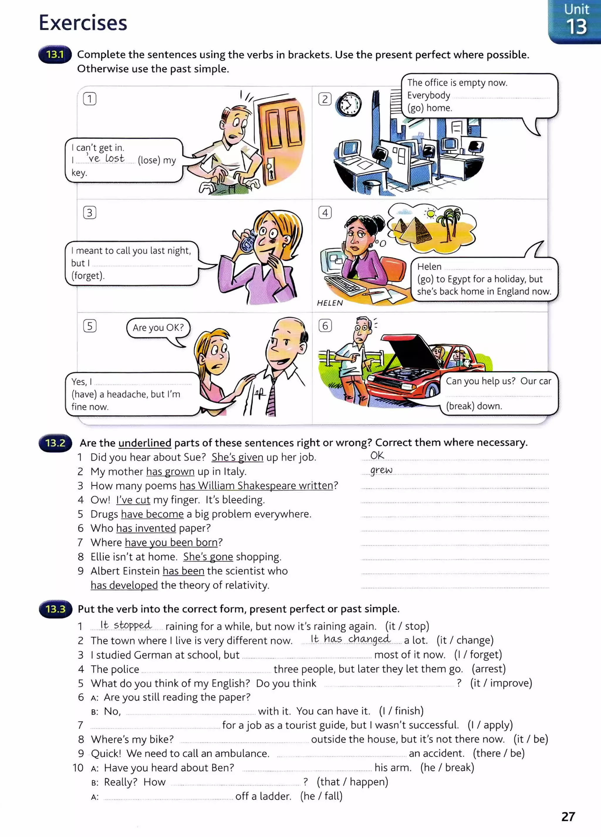 Exercises
Complete the sentences using the verbs in brackets. Use the present perfect where possible.
Otherwise use the past simple.
GJ
I can't get in.
1....e lq?t . (lose) my
key.
I meant to call you last night,
but I
(forget).
Yes, I ........
(have) a headache, but I'm
fine now.
The office is empty now.
Everybody
(go) home.
Helen
(go) to Egypt for a holiday, but
she's back home in England now.
Can you help us? Our car
Are the underlined parts of these sentences right or wrong? Correct them where necessary.
1 Did you hear about Sue? She's given up her job. Ok ... ......... ...... _ .....................................
2 My mother has grown up in Italy. .....gr~ . .. ...... . ... .. ........................................
3 How many poems has William Shakespeare written? ............................................................ ................................
4 Ow! I've cut my finger. lt's bleeding. ........ ..................... ...............................................
5 Drugs have become a big problem everywhere. .... .... ...... ............................. .
6 Who has invented paper? ....... .. .. ..... . . ..... ...................................
7 Where have you been born? ........................ .. ..... . .. ...... _
...........................
8 Ellie isn't at home. She's gone shopping. ................... . .... ......................................
9 Albert Einstein has been the scientist who .................... ............ ....... .. ... ..... ..
has developed the theory of relativity. ....... ... ....... .. ........ .. . ........................ .
Put the verb into the correct form, present perfect or past simple.
1 lt sto eeL · · f h'l b · ' · · · ('t I t )
.......... PP...... ra1n1ng or a w 1 e, ut now 1t s rammg agam. 1 s op
2 The town where I live is very different now. . .l.t h.~~ ...~.@.9~ ..... a lot. (it I change)
3 I studied German at school, but ......... ..... .... .... . .. ..... ............. most of it now. (I I forget)
4 The police . three people, but later they let them go. (arrest)
5 What do you think of my English? Do you think ? (it I improve)
6 A: Are you still reading the paper?
s: No, ... ............... with it. You can have it. (I I finish)
7 _
....... for a job as a tourist guide, but I wasn't successful. (I I apply)
8 Where's my bike? ..... ... . ..... outside the house, but it's not there now. (it I be)
9 Quick! We need to call an ambulance. . .. .. . ...... ..... .. ... an accident. (there I be)
10 A: Have you heard about Ben? .................... .... ................ his arm. (he I break)
B: Really? How .. .. .... . .... ... ..... ? (that I happen)
A: . . . .. ... . ..... . ... off a ladder. (he I fall)
Unit
-_ 13
27
 