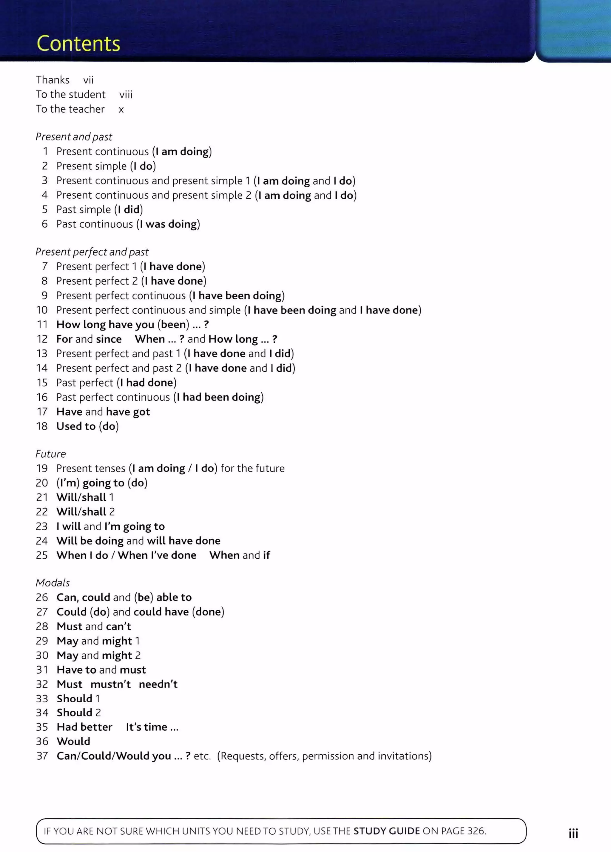 Thanks VII
To the student v111
To the teacher x
Present and past
1 Present continuous (I am doing)
2 Present simple (I do)
3 Present continuous and present simple 1 (1 am doing and I do)
4 Present continuous and present simple 2 (I am doing and I do)
5 Past simple (I did)
6 Past continuous (I was doing)
Present perfect andpast
7 Present perfect 1 (I have done)
8 Present perfect 2 (I have done)
9 Present perfect continuous (I have been doing)
10 Present perfect continuous and simple (I have been doing and I have done)
11 How Long have you (been) ... ?
12 For and since When ... ? and How Long ... ?
13 Present perfect and past 1 (I have done and I did)
14 Present perfect and past 2 (I have done and I did)
15 Past perfect (I had done)
16 Past perfect continuous (I had been doing)
17 Have and have got
18 Used to (do)
Future
19 Present tenses (I am doing I I do) for the future
20 (I'm) going to (do)
21 WiLL/shaLL 1
22 WiLL/shaLL 2
23 I wiLL and I'm going to
24 Will be doing and wiLL have done
25 When I do I When I've done When and if
fv1odals
26 Can, could and (be) able to
27 Could (do) and could have (done)
28 Must and can't
29 May and might 1
30 May and might 2
31 Have to and must
32 Must mustn't needn't
33 Should 1
34 Should 2
35 Had better lt's time ...
36 Would
37 Can/Could/Would you ... ? etc. (Requests, offers, permission and invitations)
IFYOU AR E N OT SUREWHI CH UNITSYOU NEED TO STUDY, USE TH E STUDY GUIDE O N PAGE 326.
...
Ill
 