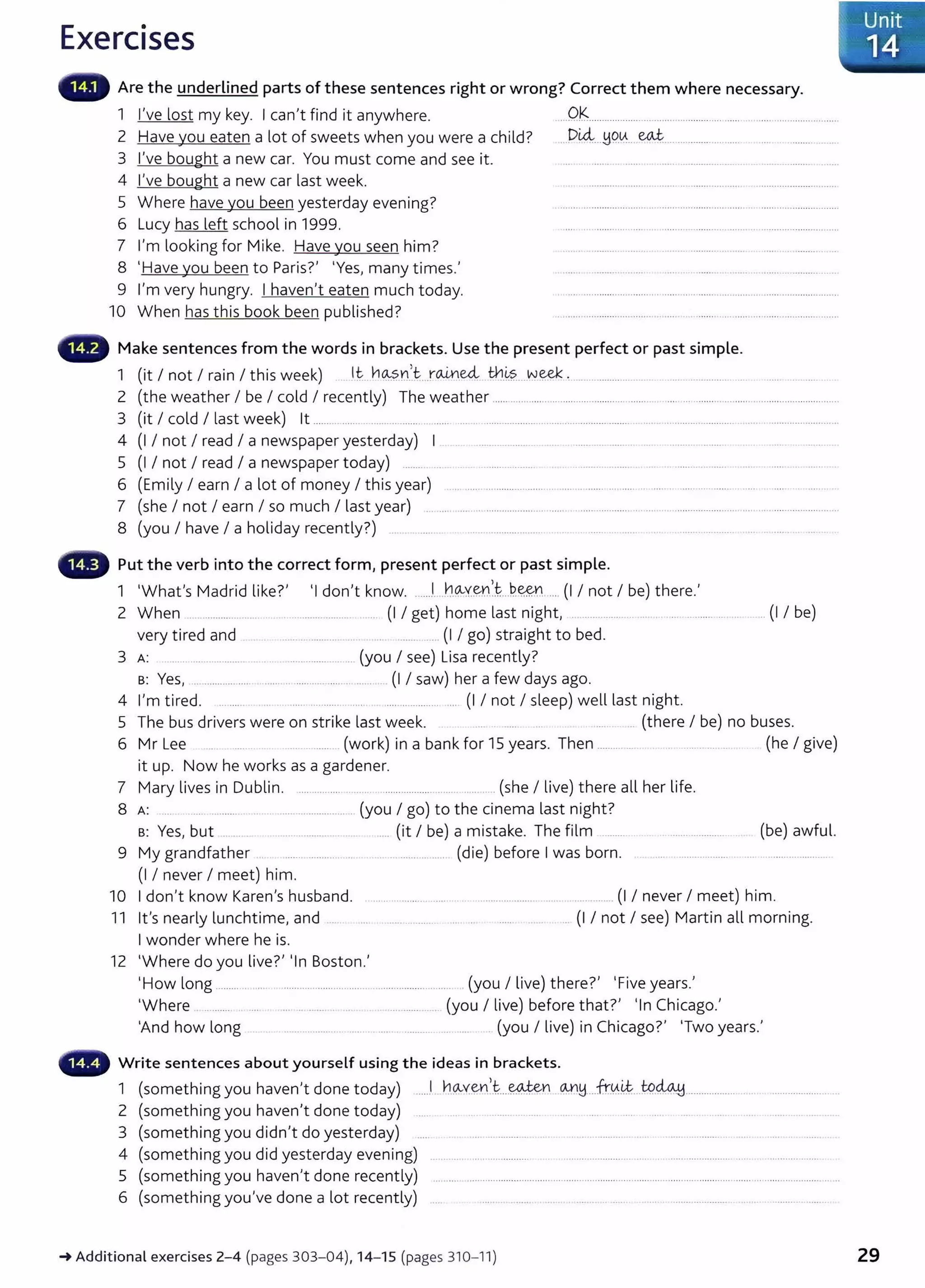 Exercises
Are the underlined parts of these sentences right or wrong? Correct them where necessary.
1 I've lost my key. I can,t find it anywhere. ...0-'S................................................................. .........................
2 Have you eaten a lot of sweets when you were a child?
3 I've bought a new car. You must come and see it.
4 I've bought a new car last week.
5 Where have you been yesterday evening?
6 Lucy has left school in 1999.
7 I'm looking for Mike. Have you seen him?
8 'Have you been to Paris?, 'Yes, many times.'
9 l,m very hungry. I haven,t eaten much today.
10 When has this book been published?
..Di4...W?.~... ~--·· ·············... ....
Make sentences from the words in brackets. Use the present perfect or past simple.
1 (it I not I rain I this week) .lt .h~?..n....r~.~ ~-~?....W.~ , ....................... .... . ...... ............... ... .... ... ..... .
2 (the weather I be I cold I recently) The weather ................................................................ ..... ... ......................................................
3 (it I cold I last week) lt ........ ..... . .......... .......... ....... .... .. ....................... ............................. .......... .........................................................
4 (I I not I read I a newspaper yesterday) I . . .......... ........ .. .. ................ .. . ...................
5 (I I not I read I a newspaper today) ......... ... . . .. .................... . . . .... .. ......... . . ...... .. ... . ...
6 (Emily I earn I a lot of money I this year) ................................ .................... ......... ................................... .............. . .
7 (she I not I earn I so much I last year) ................. ..................................................... ........................................... ........................
8 (you I have I a holiday recently?) .......... ....... ............................. . .. ........ ... ..... .. ..................................... ...
Put the verb into the correct form, present perfect or past simple.
1 'Whafs Madrid like?, 'I don,t know. .....J...h.Q--Y.~nl..P.e&n.....(I I not I be) there.'
2 When .... .............. ...... .. ....................... ... (I I get) home last night, ............................... ....................... (I I be)
very tired and ..... .............. (I I go) straight to bed.
3 A: ........................................................ (you I see) Lisa recently?
B: Yes, .................... ..... .. ........... ...... .... .. (I I saw) her a few days ago.
4 l,m tired. ....... . . ... ......... .. . .................. .... (1 I not I sleep) well last night.
5 The bus drivers were on strike last week. .. (there I be) no buses.
6 Mr Lee . ........ (work) in a bank for 15 years. Then ........................................ (he I give)
it up. Now he works as a gardener.
7 Mary lives in Dublin. .... ...... .... .. ....... .................. ............. .(she I live) there all her life.
8 A: ... . .. ................ ..... ................... (you I go) to the cinema last night?
B: Yes, but ........ ....... .................. . ..... (it I be) a mistake. The film .......... (be) awful.
9 My grandfather .. ....... ........... .. ... ............... (die) before I was born. . .... ...............................................
(1 I never I meet) him.
10 I don't know Karen's husband. ............................................................................ (I I never I meet) him.
11 Ifs nearly lunchtime, and .. .. .. ..... ........... ... .. ...... ...... . (I I not I see) Martin all morning.
I wonder where he is.
12 'Where do you live?, 'In Boston.'
'How long ................................................................................. .(you I live) there?' 'Five years.'
'Where .. ....... ... .. ....... . .. . .. ..... ...... .. (you I live) before that?' 'In Chicago.,
'And how long ...... .............. .. . . .... . ........... .. .... . (you I live) in Chicago?' 'Two years.'
Write sentences about yourself using the ideas in brackets.
1 (something you haven't done today) ......1. ~.QvV:~Y1.
1
.i:.....~n CM1H...fr.tA.~...t9~................... .. ........... ........ .
2 (something you haven,t done today) .... .... ... . ....... ... .... .... ..... .... ............. ..
3 (something you didn,t do yesterday) .... . ..... ............. .. . . .... ......... .. .. ...............
4 (something you did yesterday evening) ............ ... ................. .. ........................... ..... .................. ....... ..... ...................
5 (something you haven't done recently) ......................................................................................................................................................
6 (something you've done a lot recently) .... ..... .. . ...... ... . ...... .. ...... .. . ....... ............ .. ...................... .
_.Additional exercises 2- 4 (pages 303- 04), 14- 15 (pages 310- 11) 29
 