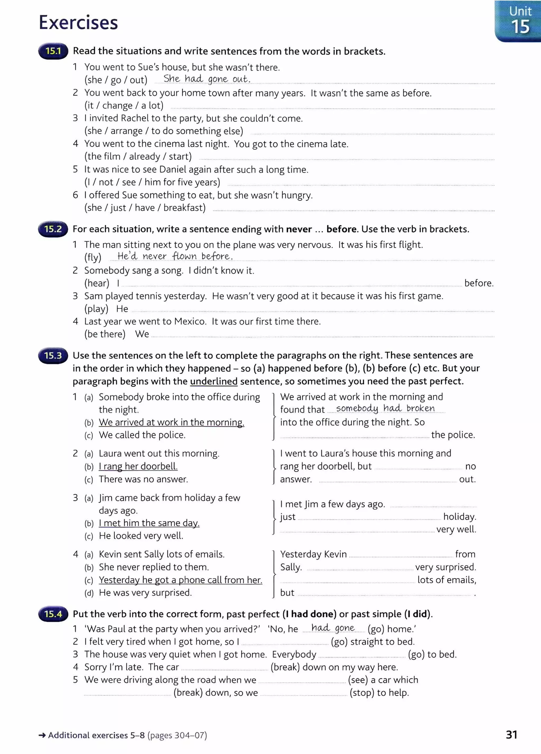 Exercises
Read the situations and write sentences from the words in brackets.
1 You went to Sue's house, but she wasn't there.
(she I go I out) _S_h.~...h.o.-4...99.Y1.~....9~t. . ......0 . . ·······o···· o····· .. ·o······o ... .... . ...........0 . . . . . . . . . . . . . . . . . . . . . . . . . . . . . . . . . . . . . . . . . . . . . . . . . .
2 You went back to your home town after many years. lt wasn't the same as before.
(it I change I a lot) ........0 . . . . . . . . . . . . . . . . . . . . . . • • . . . . . . • . . . . . . . • . . . . . . . . . . . . . . . . . . . . . . . . . . . . . . . . . . . . . . . . . . . . . . . . . . . . . . . . . . . . . . . . . . . . . . . . . . . . . . . . . . . . . 0 . . . . . . . . . . . . . . . . . . . . . . . . . . . . . . . . . .
3 Iinvited Rachel to the party, but she couldn't come.
(she I arrange I to do something else) o
..... o
..............ooo ...............................0 . . . . . . . . 0 . . . . . . . . . . . . . . . . . . . . . . . . .
4 You went to the cinema last night. You got to the cinema late.
(the film I already I start) ....... 0 0 000000.. ........ ••• . • ••••••• .. .....
5 lt was nice to see Daniel again after such a long time.
(I I not I see I him for five years)
6 Ioffered Sue something to eat, but she wasn't hungry.
(she I just I have I breakfast) ...................... .................................. ............................ ............ .........................................................................
G For each situation, write a sentence ending with never ... before. Use the verb in brackets.
1 The man sitting next to you on the plane was very nervous. lt was his first flight.
(fly) ...o
He,4 ne:-ver flown .be.fore:-.... ..o..o
.........................o.... ...... . ....
2 Somebody sang a song. Ididn't know it.
(hear) I ......oooooo....o
....o
......o
..ooo 0 .... ........................o
.... 0 0 .... •........................o
.....o
..... before.
3 Sam played tennis yesterday. He wasn't very good at it because it was his first game.
(play) He .... ..........0..... .. .......o.. . . . . . • . . . . . . o • . . . • • 0.....0.................0................. .... . ...... .. ...... ............0....................
4 Last year we went to Mexico. lt was our first time there.
(be there) We .... .. ........ ...................... ...... .. .... . ... ...........................0...................................................... ........0...........0.....0.............................
Use the sentences on the left to complete the paragraphs on the right. These sentences are
in the order in which they happened - so (a) happened before (b), (b) before (c) etc. But your
paragraph begins with the underlined sentence, so sometimes you need the past perfect.
1 (a) Somebody broke into the office during We arrived at work in the morning and
the night. found that o
....?..o.rr..~o~ . ~.% OP.r.9.~e.no....
(b) We arrived at work in the morning. into the office during the night. So
(c) We called the police. ...0 . . . . . . . . . . . . . . . . . . . . . . . . . . . . . . . . . . . . . . . . . . . . . . . . . . . . . . . . . . . . . . . . . . . . . . . . . . . . . . . . . . . . . the police.
2 (a) L
aura went out this morning.
(b) Irang her doorbell.
(c) There was no answer.
no
out.
3 (a) Jim came back from holiday a few
days ago.
(b) Imet him the same day.
(c) He looked very well.
}
~u~tetJt=~f~~ ~~~s ago. : . . h~liday.
.. .....0........0...............................................................................0 very well.
4 (a) Kevin sent Sally lots of emails.
(b) She never replied to them.
(c) Yesterday he got a phone call from her.
(d) He was very surprised.
Yesterday Kevin ....................................0 . . . . . . . . . . . . . . . . . . . . . . . . . 0 . . . from
Sally. .. 0 . . . . . . . . . . . . . . . . o.. .......... • • • .. ....... very surprised.
............o................o.... ........ .. lots of emails,
but ............0 . . . . . . . . . . . . . . .
Put the verb into the correct form, past perfect (I had done) or past simple (I did).
1 'Was Paul at the party when you arrived?' 'No, he ooooooh~..ogQn~..... (go) home.'
2 Ifelt very tired when Igot home, so I .. . .... . ........0 . . . . . . . . . . . . . . . . . . . . . (go) straight to bed.
3 The house was very quiet when Igot home. Everybody ................................................... (go) to bed.
4 Sorry I'm late. The car.................0 . . . . . . . . . . . . . . . . . . . . . . . . . . . . . . . . . . . . (break) down on my way here.
5 We were driving along the road when we ............................o
....o
........o
....o(see) a car which
......0......................... (break) down, so we ..................0.........0......... (stop) to help.
_. Additional exercises 5- 8 (pages 304-07) 31
 