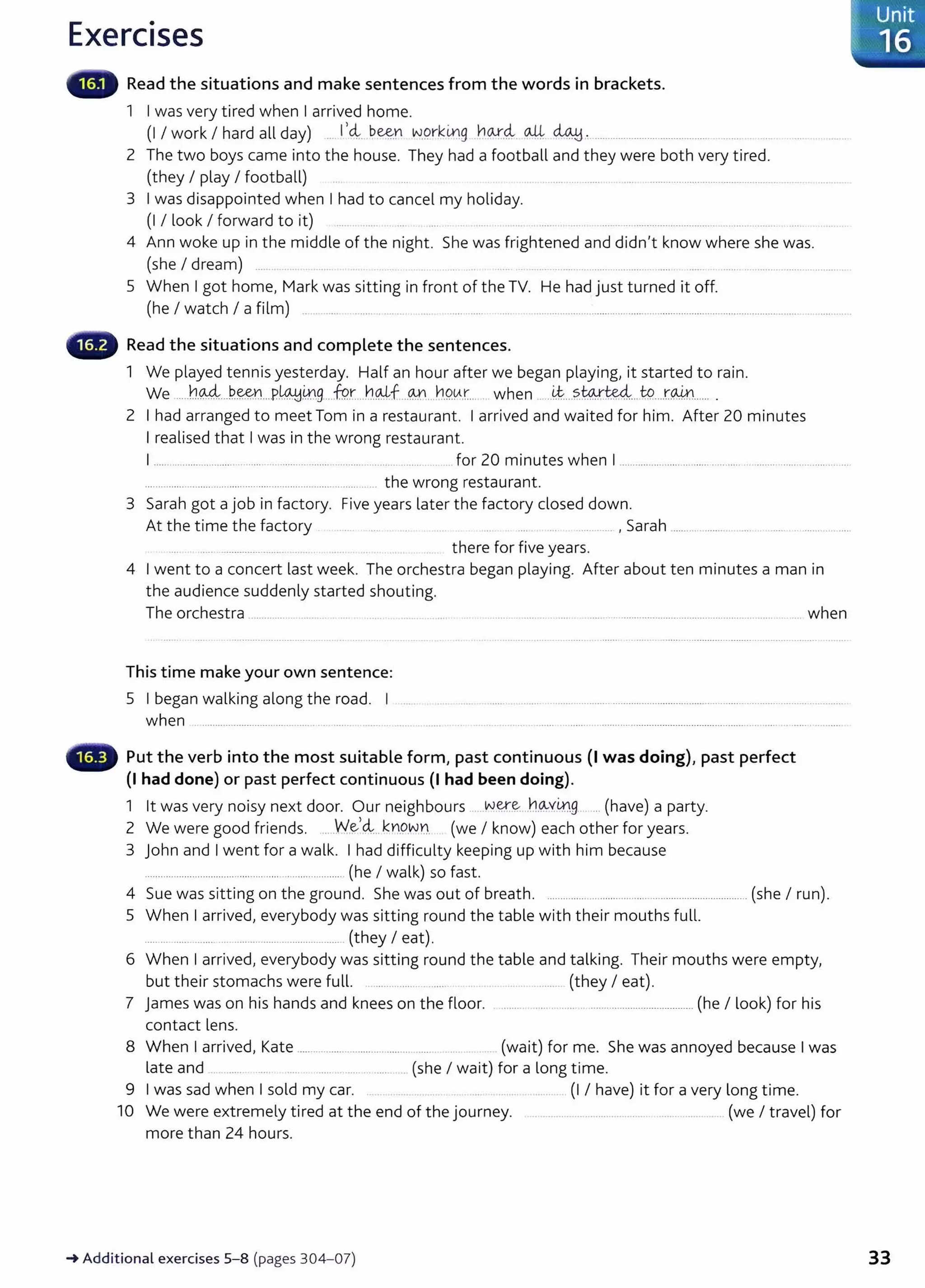 Exercises
Read the situations and make sentences from the words in brackets.
1 I was very tired when I arrived home.
(I I work I hard all day) .. 1
1
~.. b~r wgrk~g .Y:lo...r.
4. o-.4.. ~ :.............................................
2 The two boys came into the house. They had a football and they were both very t ired.
(they I play I football) .. .. ..... .... ....... .. . .... ....................................................
3 I was disappointed when I had to cancel my holiday.
(I I look I forward to it) ... .. .. ........................... . .............
4 Ann woke up in the middle of the night. She was frightened and didn't know where she was.
(she I dream) ... .. ...... ....... .... ...................... ..... ..... ..... ....................... ........... ...
5 When I got home, Mark was sitting in front of the TV. He had just turned it off.
(he I watch I a film) .. .......... ....... .. ..... ....... ...... ........................................................................................................... ................. .
Read the situations and complete the sentences.
1 We played tennis yesterday. Half an hour after we began playing, it started to rain.
We .....h%...P~Y.LP.~ill.9....f9.r....h..~f...(.Y'1... ~.9.tA.t.... when ......~...?..~~....t9....r.W....... .
2 I had arranged to meet Tom in a restaurant. I arrived and waited for him. After 20 minutes
I realised that I was in the wrong restaurant.
I .................................. ............................................... ..... for 20 minutes when I .......................................................... ..............
................................................................................. .. the wrong restaurant.
3 Sarah got a job in factory. Five years later the factory closed down.
At the time the factory .......... , Sarah ......................... .
... ........................ .. . there for five years.
4 I went to a concert last week. The orchestra began playing. After about ten minutes a man in
the audience suddenly started shouting.
The orchestra ............................ . .... .... . .. .. ........ ............... ...... . ......................................................................... when
This time make your own sentence:
5 I began walking along the road. I
when ............................... .. ...... ....... ............................
Put the verb into the most suitable form, past continuous {I was doing)~ past perfect
(I had done) or past perfect continuous (I had been doing).
1 lt was very noisy next door. Our neighbours ....N.~~....h(A..Y.
i.r.l.g...... (have) a party.
2 We were good friends. ....W.~'~..kY).Q.w~. (we I know) each other for years.
3 John and I went for a walk. I had difficulty keeping up with him because
.................................................. ........................ (he I walk) so fast.
4 Sue was sitting on the ground. She was out of breath. ........................................................................... (she I run).
5 When I arrived} everybody was sitting round the table with their mouths fu lL
...................... ......................................... (they I eat).
6 When I arrived} everybody was sitting round the table and talking. Their mouthswere empty,
but their stomachs were full. ................. ..... .. .............. (they I eat).
7 j ames was on his hands and knees on the floor. ....... ....... ... ....................................... (he I look) for his
contact lens.
8 When I arrived, Kate ................................. ..... .. .... (wait) for me. She was annoyed because I was
late and .. .. ..... .. ...... . ..... ........ .(she I wait) for a long time.
9 I was sad when I sold my car. . (I I have) it for a very long time.
10 We were extremely tired at the end of the journey. .... ............. ........................... ........ ....... .. (we I travel) for
more than 24 hours.
_.Additional exercises 5- 8 (pages 304-07) 33
 
