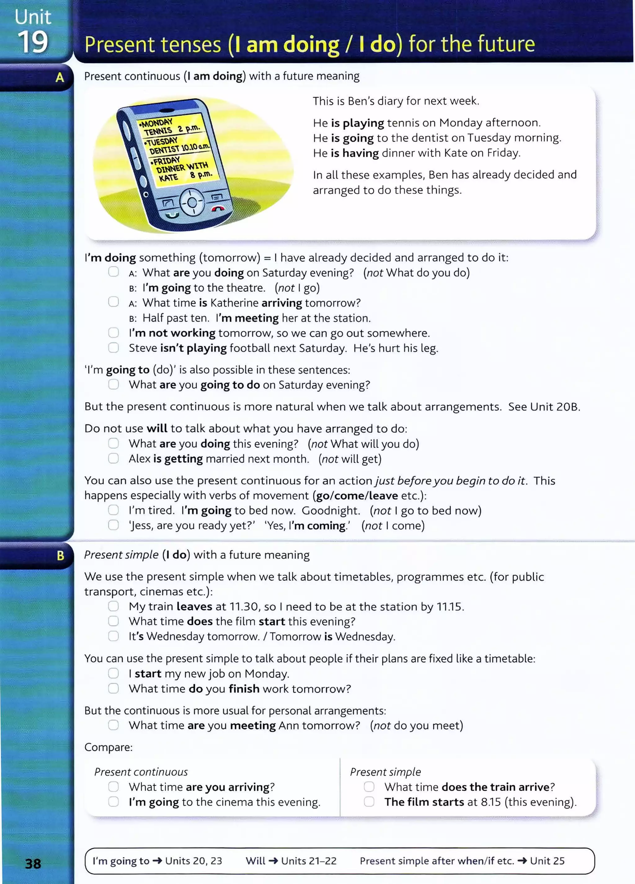 Present continuous {I am doing) with a future meaning
This is Ben's diary for next week.
He is playing tennis on Monday afternoon.
He is going to the dentist on Tuesday morning.
He is having dinner with Kate on Friday.
In all these examples, Ben has already decided and
arranged to do these things.
I'm doing something (tomorrow) = I have already decided and arranged to do it:
L A: What are you doing on Saturday evening? (not What do you do)
B: I'm going to the theatre. (not I go)
0 A: What time is Katherine arriving tomorrow?
s: Half past ten. I'm meeting her at the station.
C I'm not working tomorrow, so we can go out somewhere.
C Steve isn't playing football next Saturday. He's hurt his leg.
'I'm going to (do)' is also possible in these sentences:
__ What are you going to do on Saturday evening?
But the present continuous is more natural when we talk about arrangements. See Unit 20B.
Do not use will to talk about what you have arranged to do:
2 What are you doing this evening? (not What will you do)
0 Alex is getting married next month. (not will get)
You can also use the present continuous for an action just beforeyou begin to do it. This
happens especially with verbs of movement (go/come/Leave etc.):
~ I'm tired. I'm going to bed now. Goodnight. (not I go to bed now)
0 'Jess, are you ready yet?' 'Yes, I'm coming.' (not I come)
Present simple (I do) with a future meaning
We use the present simple when we talk about timetables, programmes etc. (for public
transport, cinemas etc.):
U My train leaves at 11.30, so I need to be at the station by 11.15.
U What time does the film start this evening?
U lt's Wednesday tomorrow. I Tomorrow is Wednesday.
You can use the present simple to talk about people if their plans are fixed like a timetable:
0 I start my new job on Monday.
0 What time do you finish work tomorrow?
But the continuous is more usual for personal arrangements:
C What time are you meeting Ann tomorrow? (not do you meet)
Compare:
Present continuous Present simple
0 What time are you arriving? C What time does the train arrive?
0 I'm going to the cinema this evening. CJ The film starts at 8.1 5 (this evening).
I'm going to~ Units 20, 23 Will~ Units 21- 22 Present simple after when/if etc. ~Unit 25
 