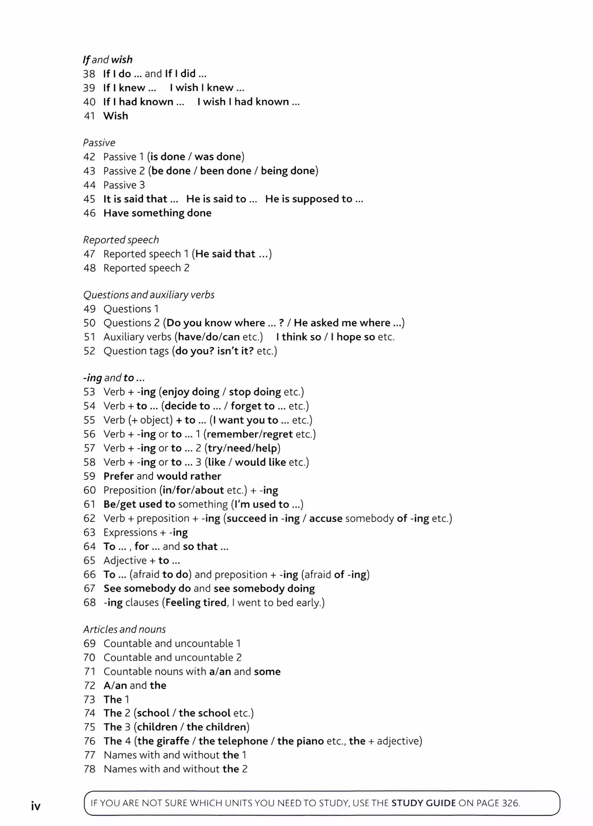 .
IV
Ifand wish
38 If Ido ... and If I did ...
39 If I knew... Iwish I knew ...
40 If I had known ... Iwish I had known ...
41 Wish
Passive
42 Passive 1 (is done I was done)
43 Passive 2 (be done I been done I being done)
44 Passive 3
45 lt is said that ... He is said to ... He is supposed to ...
46 Have something done
Reportedspeech
47 Reported speech 1 (He said that ...)
48 Reported speech 2
Questions and auxiliary verbs
49 Questions 1
50 Questions 2 (Do you know where ... ? I He asked me where ...)
51 Auxiliary verbs (have/do/can etc.) Ithink so I I hope so etc.
52 Question tags (do you? isn't it? etc.)
-ing and to ...
53 Verb+ -ing (enjoy doing I stop doing etc.)
54 Verb+ to ... (decide to ... I forget to ... etc.)
55 Verb(+ object)+ to ... (I want you to ... etc.)
56 Verb+ -ing or to ... 1 (remember/regret etc.)
57 Verb+ -ing or to ... 2 (try/need/help)
58 Verb+ -ing or to ... 3 (Like I would Like etc.)
59 Prefer and would rather
60 Preposition (in/for/about etc.)+ -ing
61 Be/get used to something (I'm used to ...)
62 Verb + preposition + -ing (succeed in -ing I accuse somebody of -ing etc.)
63 Expressions+ -ing
64 To ... , for ... and so that ...
65 Adjective+ to ...
66 To ... (afraid to do) and preposition+ -ing (afraid of -ing)
67 See somebody do and see somebody doing
68 -ing clauses (Feeling tired, Iwent to bed early.)
Articlesandnouns
69 Countable and uncountable 1
70 Countable and uncountable 2
71 Countable nouns with a/an and some
72 A/an and the
73 The 1
74 The 2 (school I the school etc.)
75 The 3 (children I the children)
76 The 4 (the giraffe I the telephone I the piano etc., the + adjective)
77 Names with and without the 1
78 Names with and without the 2
IF YOU ARE NOT SURE WH ICH UNITS YOU NEED TO STUDY, USE TH E STUDY GUIDE ON PAGE 326.
 