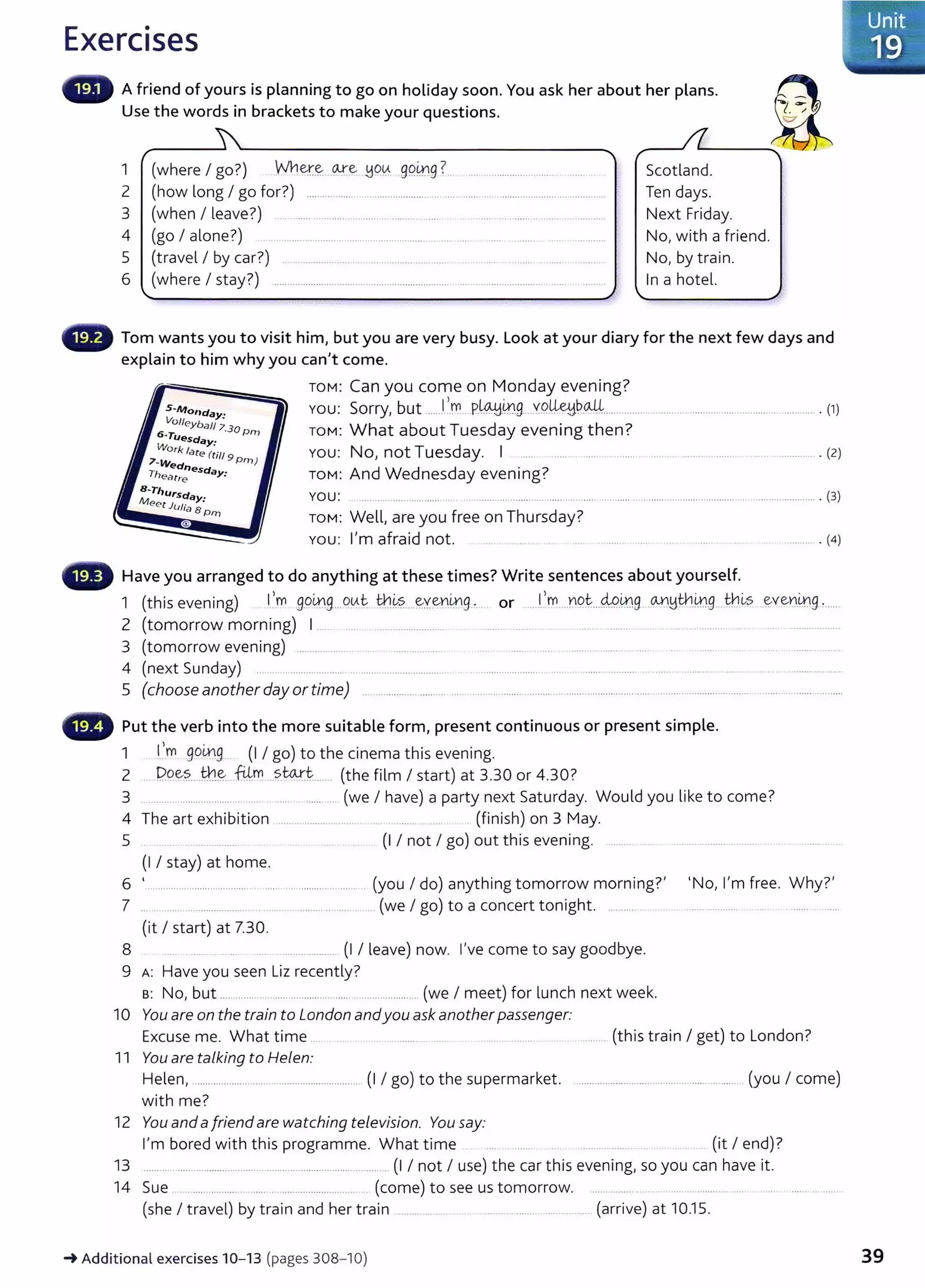 Exercises
A friend of yours is planning to go on holiday soon. You ask her about her plans.
Use the words in brackets to make your questions.
1 (where I go?) Aih~~ .0-:r.~ ~q0. 99.~.9 ?_ .......................
2 (how long I go for?) ........... ...... ....................... ...........................................................
3 (when I leave?) .. . .................. . ...... ........ ..... .... ... ...... .. . . .. .........
Scotland.
Ten days.
Next Friday.
4 (go I alone?) ................... .............. ................. ..........
5 (travel I by car?) .......................... . .............. .... ... .. .. .
No, with a friend.
No, by train.
6 (where I stay?) ........................................ ....................................................................... . In a hotel.
Tom wants you to visit him, but you are very busy. Look at your diary for the next few days and
explain to him why you can't come.
TOM: Can you come on Monday evening?
5-Monday·
Volleyball ; 30
YOU: Sorry, but .....J,.~ ..P.~.0g....Y9..~~-~---··········· ............................................... ............ . (1)
6-Tu · Prn ToM: What about Tuesday evening then?
You: No, not Tuesday. I ..... ... ........... ....... .................. . (2)
esday·
Work late(· .
7 - t111 9Prn )
Wednesda .
TheMre y.
B-Thursday·
Meet J(t/i •
asPrn
TOM: And Wednesday evening?
YOU: ......... ............................. ............ ..... ........................................ ........... ........... ..
TOM: Well, are you free on Thursday?
You: IJ
m afraid not.
Have you arranged to do anything at these times? Write sentences about yourself.
...................... . (3)
... . ......... . (4)
1 (this evening) l..,.m .9.9~9...0!--!-.t:. tb.~?.....~Y-~r.~9.:.... or ......1
..,rY)..J'iQ~...4o.0.g...<MJ_Idth.~g....~-~s .~V~Y1.1A.'19..·......
2 (tomorrow morning) I .... ......................... ................... . ... . ......... .. ...................
3 (tomorrow evening) ................. .. .. . ...... ... ........ ..... .. ........ ...............
4 (next Sunday) .. ....... ..................... ... ...... ........................ .................... ..... .......... ........... . ...... ...................... .. . .........................
5 (chooseanotherdayortime) ......... ................................................................................... ................................ ............. ......................
Put the verb into the more suitable form, present continuous or present simple.
1 l.~.m 99.
iA::l9.. (I I go) to the cinema this evening.
2 P.9~?... .tb.~ .illm. ..?w..r.L..... (the film I start) at 3.30 or 4.30?
3 ............................................ ........ .... .... (we I have) a party next Saturday. Would you like to come?
4 The art exhibition ............................... (finish) on 3 May.
5 ...... ......... (I I not I go) out this evening. .......... ... .............. . ..
(1 I stay) at home.
6 ' .. .......................................................... ........... (you I do) anything tomorrow morning?' 'No, I'm free. Why?'
7 ... ...... ........................ .. ..... ................... ..... .(we I go) to a concert tonight. ..........
(it I start) at 7.30.
8 ................... (I I leave) now. I've come to say goodbye.
9 A: Have you seen Liz recently?
s: No, but ....................................... ............. ............... (we I meet) for lunch next week.
10 You are on the train to London andyou ask anotherpassenger:
Excuse me. What time .... .. . ......... ..... ....... .. .......... ..... (this train I get) to London?
11 You are talking to He!en:
Helen, ............................................................... (I I go) to the supermarket. ........................... ............. ...... ... .... (you I come)
with me?
12 You andafriend are watching television. You say:
I'm bored with this programme. What time .. .. ...... ... .......... (it I end)?
13 .......... ........................................................................... . (I I not I use) t he car this evening, so you can have it.
14 Sue ...... .. ....... .. ..... . .................... ....... (come) to see us tomorrow. ........................... .....................................
(she I travel) by train and her train .................. ................................ (arrive) at 10.15.
-+Additional exercises 10- 13 (pages 308-l 0) 39
 