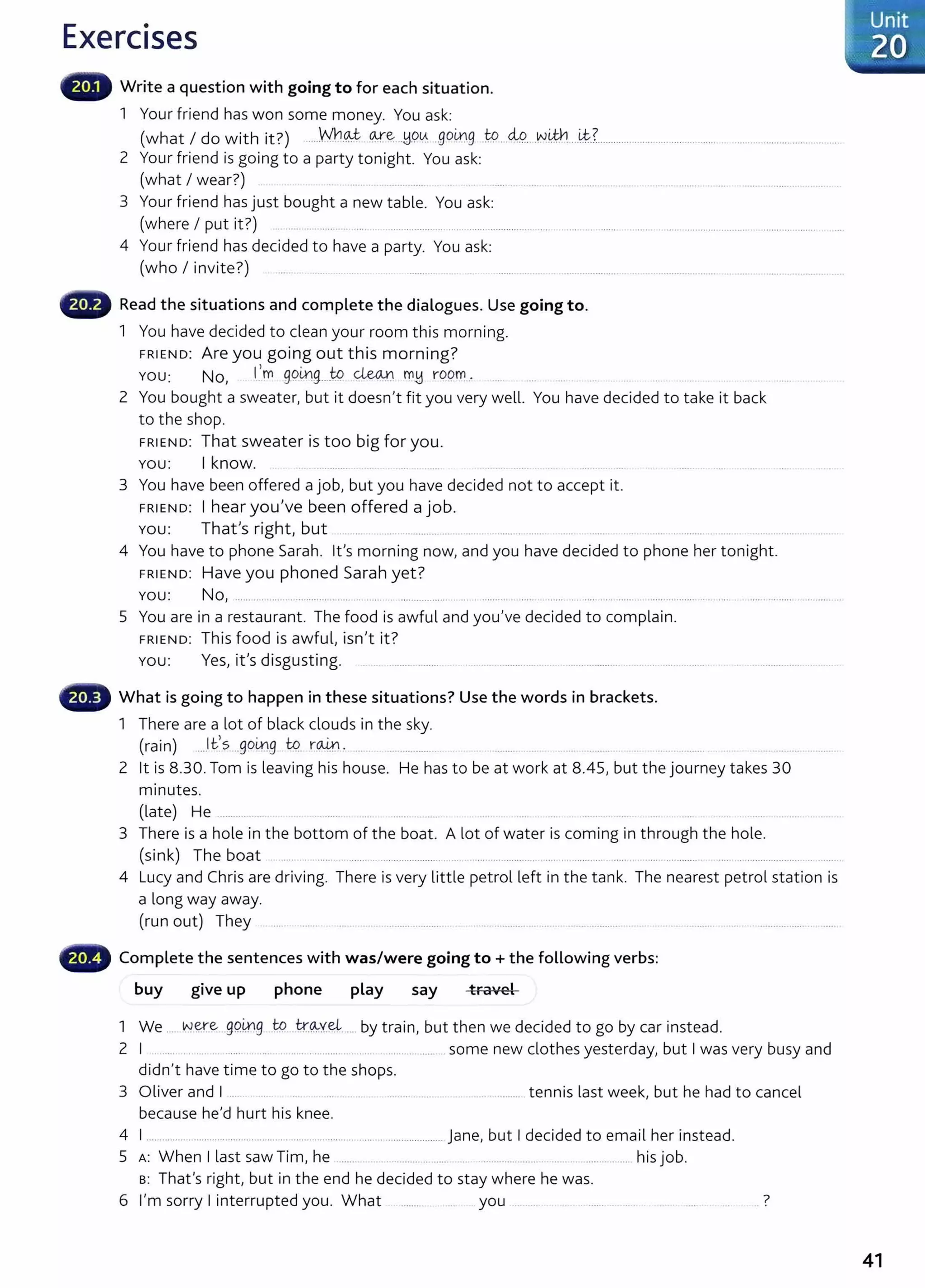 Exercises
Write a question with going to for each situation.
1 Your friend has won some money. You ask:
(what I do with it?) .....Who.J .0-:re:...hi.O.~. ..go~g .W...M..v.v!M'l....~L................... ..... ........ ....... .. ...............................
2 Your friend is going to a party tonight. You ask:
(what I wear?) .
3 Your friend has just bought a new table. You ask:
(where I put it?) ... ... .. ...... . ... ................... ... .... ......... ........................ ... .. ....... .... ... ....... ............. ........... .......... ........ ....
4 Your friend has decided to have a party. You ask:
(who I invite?) ............. .
Read the situations and complete the dialogues. Use going to.
1 You have decided to clean your room this morning.
FRIEND: Are you going out this morning?
YOU: No, 1
1
m ge>L.r!g....t.9 ~ m~ rOOf'r!... . . .......
2 You bought a sweater, but it doesn't fit you very well. You have decided to take it back
to the shop.
FRIEND: That sweater is too big for you.
You: I know.
3 You have been offered a job, but you have decided not to accept it.
FRIEND: I hear you've been offered a job.
You: That's right, but . .. ... ................... ......... .... .... .......... .. ..................... .
4 You have to phone Sarah. Ifs morning now, and you have decided to phone her tonight.
FRIEND: Have you phoned Sarah yet?
You: No, ...................................................... ...................... . .................... ..... ........................ .... ........... ............ . .... ......................
5 You are in a restaurant. The food is awful and you've decided to complain.
FRIEND: This food is awful, isn't it?
You: Yes, it's disgusting. . . ..............
fB What is going to happen in these situations? Use the words in brackets.
1 There are a lot of black clouds in the sky.
(rain) ...Jes...golx).g tq r~ 0 • . . . . . . . . . . . . .. . . . . . . . . " ' . . . . . . . . . . . . . . . . . . . . . . . .
2 lt is 8.30. Tom is leaving his house. He has to be at work at 8.45, but the journey takes 30
minutes.
(late) He ......... . ...... ....... .... ........ . .....
3 There is a hole in the bottom of the boat. A lot of water is coming in through the hole.
(sink) The boat ...... . ..... ........... .. ....................... .. . ....................... ..... . ............ ..... . . .... ... ......... ....................................
4 Lucy and Chris are driving. There is very little petrol left in the tank. The nearest petrol station is
a long way away.
(run out) They
Complete the sentences with was/were going to +the following verbs:
buy give up phone play say travel
1 We .... w~e gQi!.l.
g tg . tr.~Y.~...... by train, but then we decided to go by car instead.
2 I . ...... .. .... .... ....... ... ..... . ..... ................ ..... .............. ..... some new clothes yesterday, but I was very busy and
didn't have time to go to the shops.
3 Oliver and I . ................. tennis last week, but he had to cancel
because he'd hurt his knee.
4 I ................................................................................................ jane, but I decided to email her instead.
5 A: When I last saw Tim, he ....... .. . ............ ..... ...................... ..... ......... his job.
s: That's right, but in the end he decided to stay where he was.
6 I'm sorry I interrupted you. What you ..... .. 7
.Unit
.:::·zo ..
..............
41
 