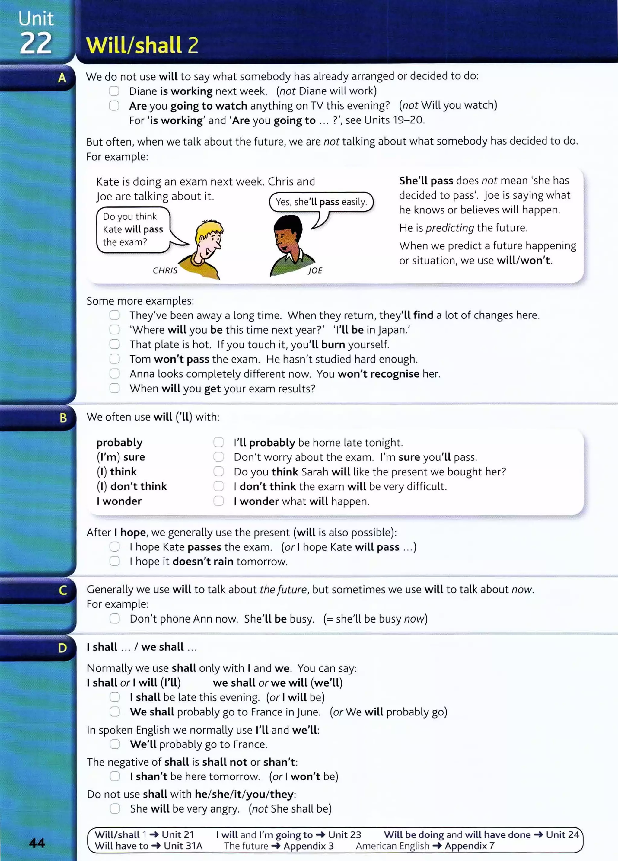 We do not use will to say what somebody has already arranged or decided to do:
0 Diane is working next week. (not Diane will work)
0 Are you going to watch anything on TV this evening? (not Will you watch)
For 'is working' and 'Are you going to ... ?',see Units 19-20.
But often, when we talk about the future, we are not talking about what somebody has decided to do.
For example:
Kate is doing an exam next week. Chris and
joe are talking about it. --------....
Do you think
Kate will pass
the exam?
Some more examples:
She'LL pass does not mean 'she has
decided to pass'. Joe is saying what
he knows or believes will happen.
He is predicting the future.
When we predict a future happening
or situation, we use will/won't.
S They've been away a long time. When they return, they'LL find a lot of changes here.
0 'Where will you be this time next year?' 'I'Ll be in Japan.'
0 That plate is hot. If you touch it, you'LL burn yourself.
0 Tom won't pass the exam. He hasn't studied hard enough.
C Anna looks completely different now. You won't recognise her.
0 When will you get your exam results?
We often use will ('ll) with:
probably
(I'm) sure
(I) think
(I) don't think
Iwonder
C I'Ll probably be home late tonight.
C Don't worry about the exam. I'm sure you'LL pass.
C Do you think Sarah will like the present we bought her?
C Idon't think the exam will be very difficult.
C Iwonder what will happen.
After I hope, we generally use the present (will is also possible):
0 Ihope Kate passes the exam. (or Ihope Kate will pass ...)
0 Ihope it doesn't rain tomorrow.
Generally we use will to talk about the future, but sometimes we use will to talk about now.
For example:
C Don't phone Ann now. She'LL be busy. (=she'll be busy now)
Ishall ... I we shall ...
Normally we use shall only with Iand we. You can say:
Ishall or Iwill (I'll) we shall or we will (we'll)
8 Ishall be late this evening. (or Iwill be)
0 We shall probably go to France in June. (or We will probably go)
In spoken English we normally use I'LL and we'LL:
0 We'LL probably go to France.
The negative of shall is shall not or shan't:
0 Ishan't be here tomorrow. (or Iwon't be)
Do not use shall with he/she/it/you/they:
CJ She will be very angry. (not She shall be)
Will/shall 1 _. Unit 21 I will and I'm going to_. Unit 23 Will be doing and will have done_. Unit 24
Will have to_. Unit 31A The future _. Appendix 3 American English _. Appendix 7
 