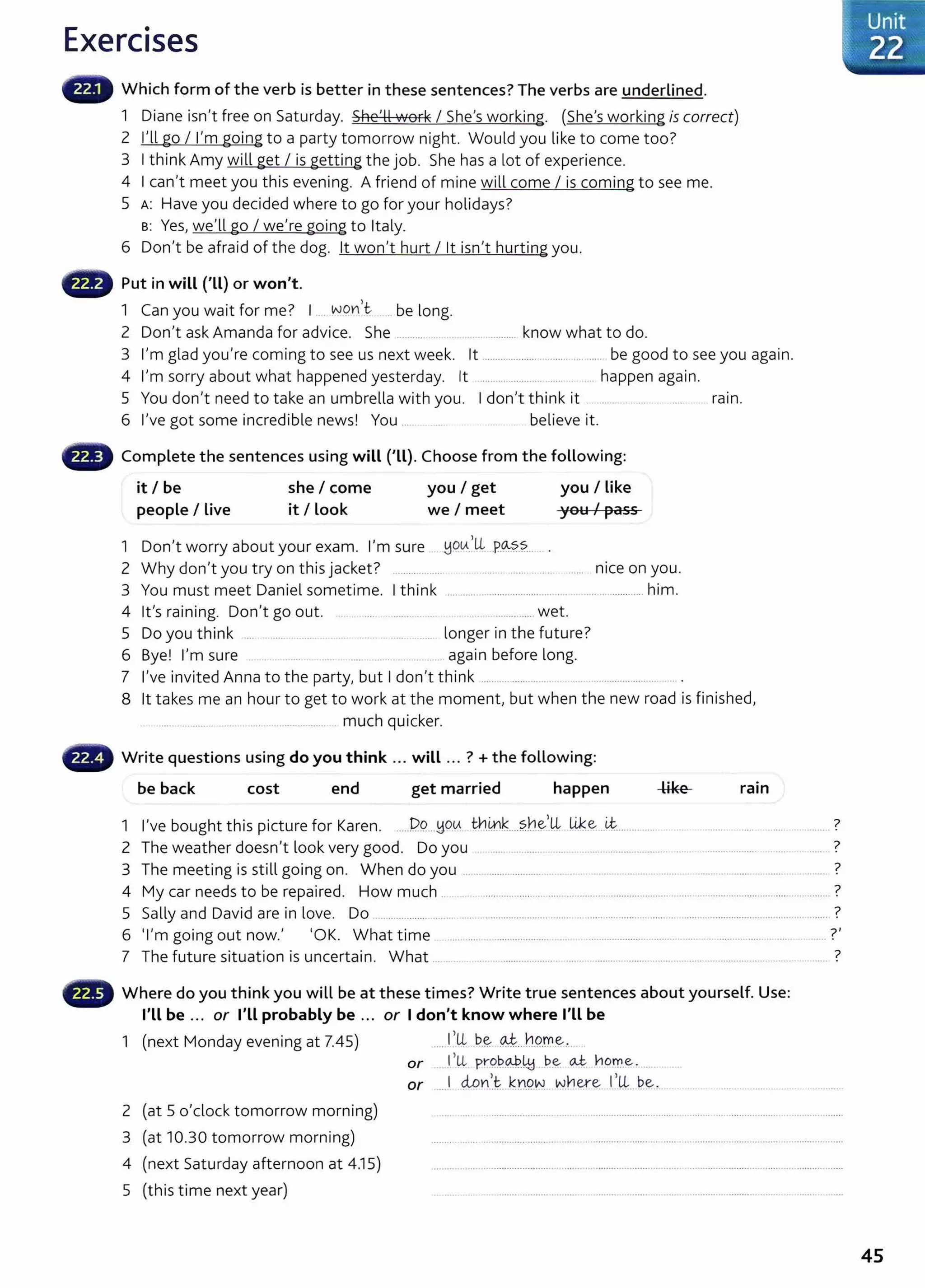 Exercises
Which form of the verb is better in these sentences? The verbs are underlined.
1 Diane isn't free on Saturday. She'll work I She's working. (She's working is correct)
2 I'll go I I'm going to a party tomorrow night. Would you like to come too?
3 I think Amy will get I is getting the job. She has a lot of experience.
4 I can't meet you this evening. A friend of mine will come I is coming to see me.
5 A: Have you decided where to go for your holidays?
B: Yes, we'll go I we're going to Italy.
6 Don't be afraid of the dog. lt won't hurt I lt isn't hurting you.
G Put in will ('Ll) or won't.
1 Can you wait for me? 1 ... WOYI,t .. be long.
2 Don't ask Amanda for advice. She .......... . ........... know what to do.
3 I'm glad you're coming to see us next week. lt ..................... .................... be good to see you again.
4 I'm sorry about what happened yesterday. lt ...... ......................... .. ..... happen again.
5 You don't need to take an umbrella with you. I don't think it ...... . .... ram.
6 I've got some incredible news! You ... believe it.
f8 Complete the sentences using will ('LL). Choose from the following:
it I be she I come you I get you I like
people I Live it I Look we I meet you I pass
1 D 't b t I' uoLA,LL po...ss
on worry a ou your exam. m sure . ::~ .. ............... .
2 Why don't you try on this jacket ? .................... .·······--··-·------- ---···---· nice on you.
3 You must meet Daniel sometime. I think .... ................................... ..... ...................... him.
4 lt's raining. Don't go out. .. . ..... ....... ..... ... .............. wet.
5 Do you think ... .................... ..... .. ....... ........ longer in the future?
6 Bye! I'm sure .. ... .......... . . ............. _. again before long.
7 I've invited Anna to the party, but I don't think ...... .... ............. .... ........................ .. .
8 lt takes me an hour to get to work at the moment, but when the new road is finished,
............... ...................................... .. much quicker.
Write questions using do you think ... will ... ? +the following:
be back cost end get married happen ram
1 I've bought this picture for Karen. ...J?.9. ..~oLA th~k....?.h.e-L ~~ _
L,t................. .... .......... 7
2 The weather doesn't look very good. Do you .... . .... .... ... _....................... ... .. ................... 7
3 The meeting is still going on. When do you . .. ........ ................. .............................................................................. ........ ?
4 My car needs to be repaired. How much .. .. .... ...................... .... ..... .. ...................... .... .. ...... ... ........... .... .. ..... ?
5 Sally and David are in love. Do ................................ ..... ............................................ .......................................... ......................... ........... ?
6 'I'm going out now.' 'OK. What time ..... ... .. ... .................. . ... ......... ............................... ...................... ...... ...... ?'
7 The future situation is uncertain. What ... ...... . .... ....................... ...... ............ ...... .. ....... ..... . ........ ....... . . . 7
f8 Where do you think you will be at these times? Write true sentences about yourself. Use:
I'll be ... or I'll probably be ... or Idon't know where I'Ll be
1 (next Monday evening at 7.45) I,U, _
b_
E;.; -~-- hPrr~.·...
2 (at 5 o'clock tomorrow morning)
3 (at 10.30 tomorrow morning)
4 (next Saturday afternoon at 4.15)
5 (this time next year)
or _
I>Ll pr-.9.~9.-J?-~ ---~-~ a..t. 11orr..~ - ..... ...
or ....1 MYI~t. KY.l.Q~ wnere: 1
..L.P..~-
45
 