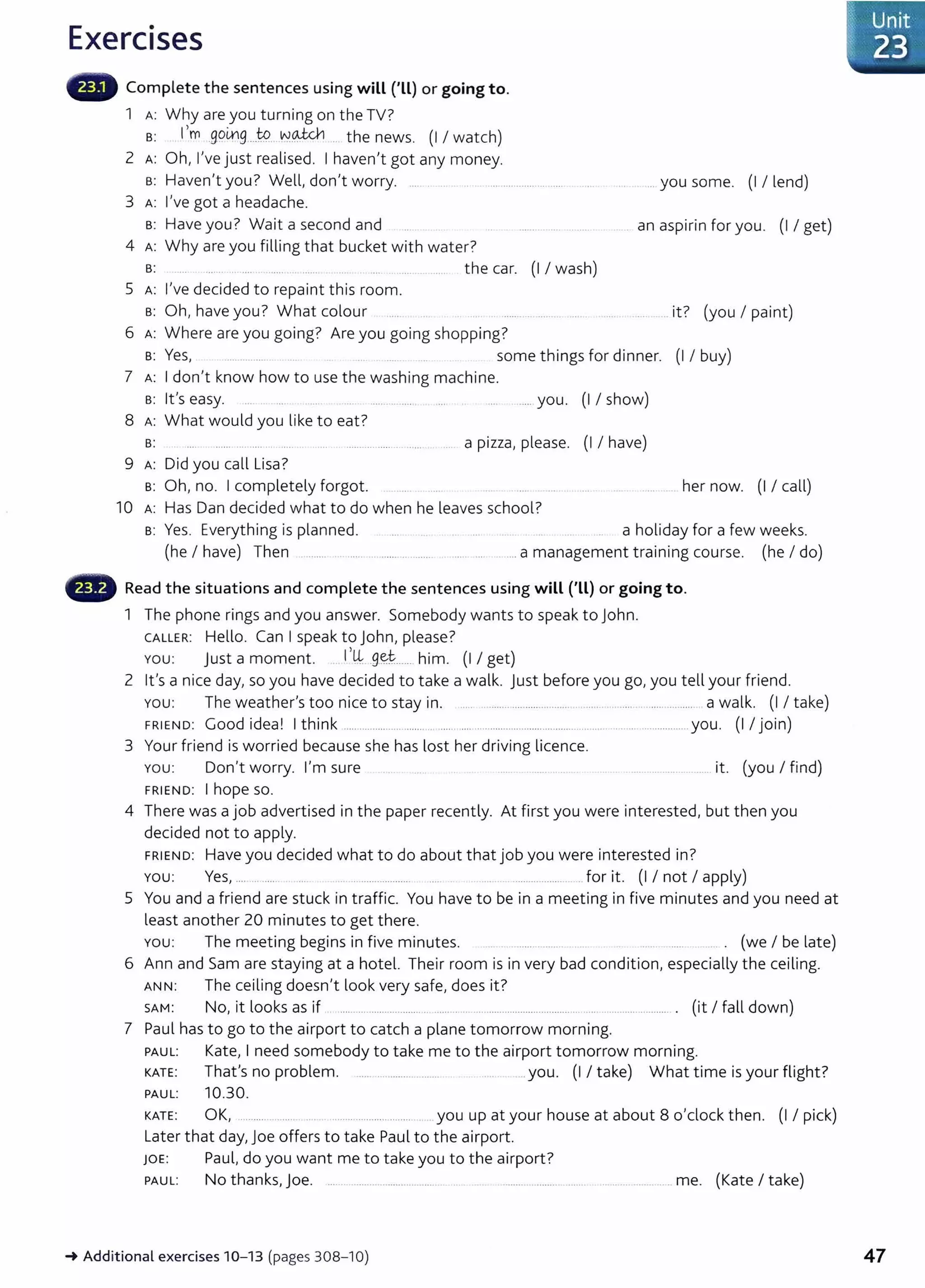 Exercises
Complete the sentences using will ('Ll) or going to.
1 A: Why are you turning on the TV?
s: I,m ,gomg ...W. VY.~ .. the news. (I I watch)
2 A: Oh, I've just realised. I haven't got any money.
B: Haven't you? Welt, don't worry. .... .... ......................
3 A: I've got a headache.
B: Have you? Wait a second and
4 A: Why are you filling that bucket with water?
s: ...... .. ..... .... ... ...... the car. (I I wash)
5 A: I've decided to repaint this room.
s: Oh, have you? What colour
6 A: Where are you going? Are you going shopping?
.. you some. (I I lend)
an aspirin for you. (I I get)
it? (you I paint)
B: Yes, .... .......... some t hings for dinner. (I I buy)
7 A: I don't know how to use the washing machine.
s: lt's easy. ..... ...... .... you. (I I show)
8 A: What would you like to eat?
B: .. a pizza, please. (I I have)
9 A: Did you call Lisa?
s: Oh, no. I completely forgot. her now. (I I call)
10 A: Has Dan decided what to do when he leaves school?
s: Yes. Everything is planned. a holiday for a few weeks.
(he I have) Then ........ . ... . ...... ... ....... . .. ... ...a management training course. (he I do)
- Read the situations and complete the sentences using will ('LL) or going to.
1 The phone rings and you answer. Somebody wants to speak to John.
CALLE R: Hello. Can I speak to John, please?
You: just a moment. I ,~ .9~~...... him. (I I get)
2 lt's a nice day, so you have decided to take a walk. just before you go, you tell your friend.
You: The weather's too nice to stay in. ..... . ........ .... ..... ........... .. .. .... . .... ... ..... a walk. (I I take)
FRIEND: Good idea! I think ..................................................................................... ....... ................. you. (I I join)
3 Your friend is worried because she has lost her driving licence.
You: Don't worry. I'm sure .. .. ..... ...... it. (you I find)
FRIEND: I hope SO.
4 There was a job advertised in the paper recently. At first you were interested, but then you
decided not to apply.
FRIEND: Have you decided what to do about that job you were interested in?
You: Yes, .... .. ...... .. .. .................. ....................... for it. (I I not I apply)
5 You and a friend are stuck in traffic. You have to be in a meeting in five minutes and you need at
least another 20 minutes to get there.
You: The meeting begins in five minutes. .... .. ..................... .. . ...... ...... ... . (we I be late)
6 Ann and Sam are staying at a hotel. Their room is in very bad condition, especially the ceiling.
A NN: The ceiling doesn't look very safe, does it?
SAM: No, it looks as if ...... ........................ ... ......... . ... ............................... ... ... ... .................. . (it I fall down)
7 Paul has to go to the airport to catch a plane tomorrow morning.
PAUL: Kate, I need somebody to take me to the airport tomorrow morning.
KATE: That's no problem. .................... .you. (I I take) What time is your flight?
PAUL: 10.30.
KATE : OK, ........ .. .... .... .................. ........ you up at your house at about 8 o'clock then. (I I pick)
Lat er that day, j oe offers to take Paul to the airport.
JOE: Paul, do you want me to take you to the airport?
PAUL: No thanks, j oe. ... . ....................... ..... . ... . ........ ............. ...... . ................ me. (Kate I take)
~Additional exercises 10- 13 (pages 308-10) 47
 
