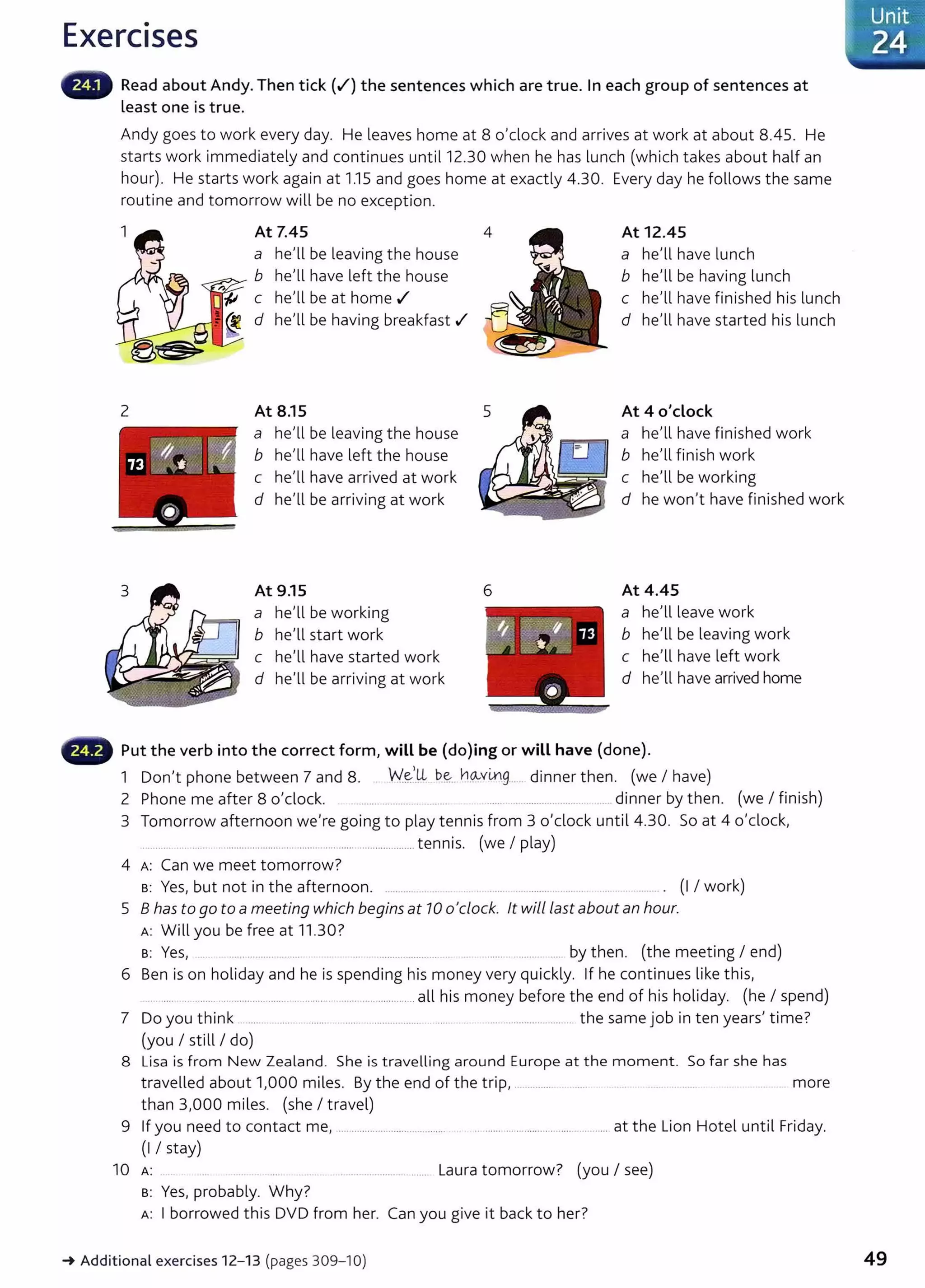 Exercises
Read about Andy. Then tick (.f) the sentences which are true. In each group of sentences at
Least one is true.
Andy goes to work every day. He leaves home at 8 0
1
clock and arrives at work at about 8.45. He
starts work immediately and continues until12.30 when he has lunch (which takes about half an
hour). He starts work again at 1.15 and goes home at exactly 4.30. Every day he follows the same
routine and tomorrow will be no exception.
2
At 7.45
a he'll be leaving the house
~"-':.>"'" b he'll have left the house
c he
1
ll be at home .I
d helll be having breakfast .I
At 8.15
a helll be leaving the house
b helll have left the house
c he'll have arrived at work
d he'll be arriving at work
At 9.15
a he'll be working
b he'll start work
c he'll have started work
d he'll be arriving at work
6
At 12.45
a helll have lunch
b helll be having lunch
c he'll have finished his lunch
d helll have started his lunch
At 4 o'clock
a he
1
ll have finished work
b helll finish work
c helll be working
d he wonlt have finished work
At 4.45
a helllleave work
b he
1
ll be leaving work
c he
1
ll have left work
d he
1
ll have arrived home
,._..., Put the verb into the correct form} will be (do)ing or will have (done).
1 Donlt phone between 7 and 8. W~)Jl be... h~.xmg.......dinner then. (we I have)
2 Phone me after 8 0
1
clock. ....... ............ .. ...... ...... .............................. ... dinner by then. (we I finish)
3 Tomorrow afternoon welre going to play tennis from 3 o'clock until 4.30. So at 4 o'clock,
.......... ........................................................ ..................... tennis. (we I play)
4 A: Can we meet tomorrow?
s: Yes~ but not in the afternoon. .................... .. . .... ........... ..... .... ......... . (I I work)
5 8 has to go to a meeting which begins at 10 0
1
clock. lt will Last about an hour.
A: Will you be free at 11.30?
s: Yes1 .. ........................... . .... ... ... ..................... .......................... by then. (the meeting I end)
6 Ben is on holiday and he is spending his money very quickly. If he continues like this,
... .................................................... ................................ all his money before the end of his holiday. (he I spend)
7 Do you think ....... ........ ....... ............................ . ..... . ......................... . the same job in ten years} time?
(you I still I do)
8 Lisa is from New Zealand. She is travelling around Europe at the moment. So far she has
travelled about 11000 miles. By the end of the trip, ....................... .. . .. ..... more
than 3,000 miles. (she I travel)
9 If you need to contact me, ........................... ............. . ................................................ at the Lion Hotel until Friday.
(I I stay)
10 A: . ..................... ... ..... Laura tomorrow? (you I see)
s: Yes, probably. Why?
A: I borrowed this DVD from her. Can you give it back to her?
-t Additional exercises 12- 13 (pages 309-10)
Unit
'24
49
 