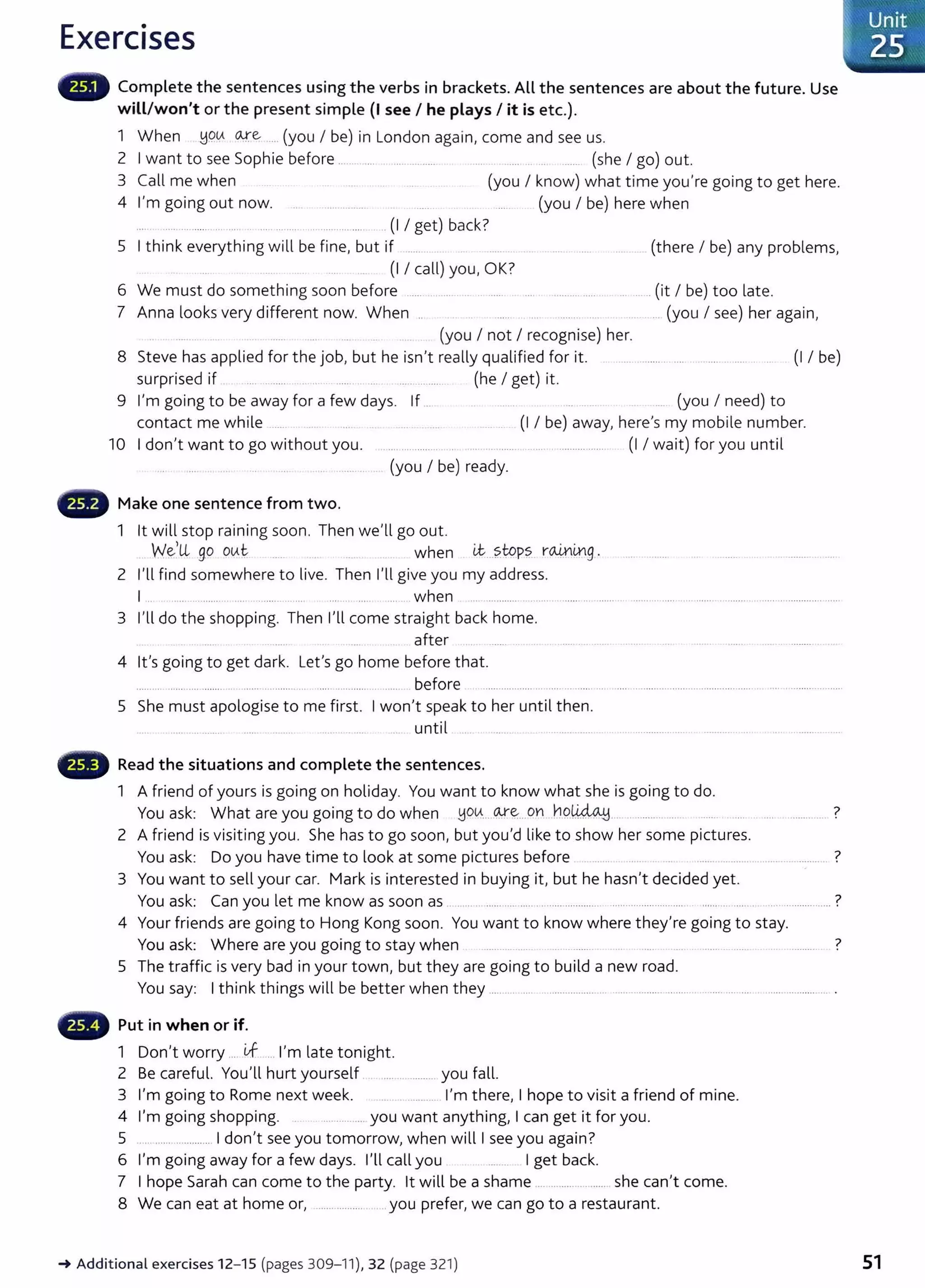 Exercises
Complete the sentences using the verbs in brackets. All the sentences are about the future. Use
will/won't or the present simple {I see I he plays I it is etc.).
1 When !jQLA o.,.re .... (you I be) in London again, come and see us.
2 I want to see Sophie before ...... ... . ... .......... ..... . .. ...... (she I go) out.
3 Call me when (you I know) what time you're going to get here.
4 I'm going out now. ............... (you I be) here when
.... ... ...... .. ..... . ... ....... .. ..... .. ..... . (I I get) back?
5 I think everything will be fine, but if ...... (there I be) any problems,
(I I call) you, OK?
6 We must do something soon before ...... ... ..... . ...... ......(it I be) too late.
7 Anna looks very different now. When .. .. (you I see) her again,
..... . .. (you I not I recognise) her.
8 Steve has applied for the job, but he isn't really qualified for it. .............. ..... (I I be)
surprised if ... . ..... . .. .... . .. ...... (he I get) it.
9 I'm going to be away for a few days. If .. .. (you I need) to
contact me while ..... ... . (I I be) away, here's my mobile number.
10 I don't want to go without you. ................. . ... ..... ....... . .......... ....... (I I wait) for you until
(you I be) ready.
Make one sentence from two.
1 lt will stop raining soon. Then we'll go out.
We,ll go OVti:. when i.t..?.WP~ r~mg.
2 I'll find somewhere to live. Then I'll give you my address.
1... ....... .. .... ...... .. .... .... .. ......... when ... ............ . ... ...... ..........
3 I'll do the shopping. Then I'll come straight back home.
after
4 lt's going to get dark. Let's go home before that.
..... .. ..... .... ........ . ..... ......... .. .... ............ . ...... before .........................
5 She must apologise to me first. I won't speak to her until then.
.... ... ........ ........ .... .. until .. ............... .
Read the situations and complete the sentences.
1 A friend of yours is going on holiday. You want to know what she is going to do.
You ask: What are you going to do when yo~....~~..on .hP~.... .. .......... .... ...... .... .... ........... ?
2 A friend is visiting you. She has to go soon, but you'd like to show her some pictures.
You ask: Do you have time to look at some pictures before . ....... ............................................ ?
3 You want to sell your car. Mark is interested in buying it, but he hasn't decided yet.
You ask: Can you let me know as soon as .. . . ...... ... ..... ... .................. ........................... ...... . .... .. .. ........ ?
4 Your friends are going to Hong Kong soon. You want to know where they're going to stay.
You ask: Where are you going to stay when . .. ........ ?
5 The traffic is very bad in your town, but they are going to build a new road.
You say: I think things will be better when t hey ......... .... ....................... ..... .. ......... ......... . .... .... .... ....................... .
Put in when or if.
1 Don't worry .... if ... I'm late tonight.
2 Be careful. You'll hurt yourself . ..................... you fall.
3 I'm going to Rome next week. ............ I'm there, I hope to visit a friend of mine.
4 I'm going shopping. .............. you want anything, I can get it for you.
5 ........................ 1 don't see you tomorrow, when will I see you again?
6 I'm going away for a few days. I'll call you ........ I get back.
7 I hope Sarah can come to the party. lt will be a shame .................. she can't come.
8 We can eat at home or, ..................... .. you prefer, we can go to a restaurant.
~Additional exercises 12- 15 (pages 309-11), 32 (page 321) 51
 