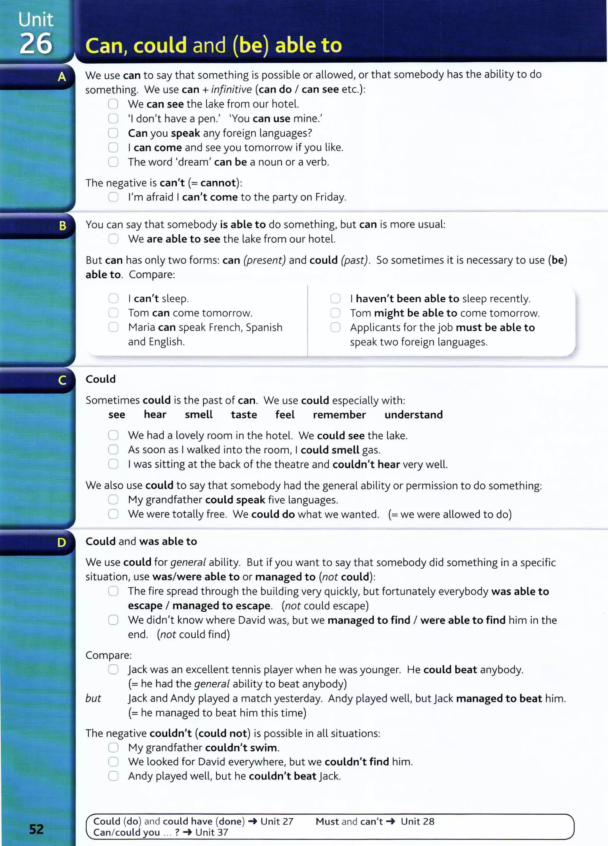 We use can to say that something is possible or allowed, or that somebody has the ability to do
something. We use can+ infinitive (can do I can see etc.):
ll We can see the lake from our hotel.
0 'I don't have a pen.' 'You can use mine.'
0 Can you speak any foreign languages?
0 Ican come and see you tomorrow if you like.
0 The word 'dream' can be a noun or a verb.
The negative is can't(= cannot):
r- I'm afraid Ican't come to the party on Friday.
You can say that somebody is able to do something, but can is more usual:
~ We are able to see the lake from our hotel.
But can has only two forms: can (present) and could (past). So sometimes it is necessary to use (be)
able to. Compare:
0 Ican't sleep.
c; Tom can come tomorrow.
C Maria can speak French, Spanish
and English.
Could
0 I haven't been able to sleep recently.
0 Tom might be able to come tomorrow.
0 Applicants for the job must be able to
speak two foreign languages.
Sometimes could is the past of can. We use could especially with:
see hear smell taste feel remember understand
0 We had a lovely room in the hotel. We could see the lake.
0 As soon as Iwalked into the room, Icould smell gas.
G Iwas sitting at the back of the theatre and couldn't hear very well.
We also use could to say that somebody had the general ability or permission to do something:
'---' My grandfather could speak five languages.
0 We were totally free. We could do what we wanted. (=we were allowed to do)
Could and was able to
We use could for general ability. But if you want to say that somebody did something in a specific
situation, use was/were able to or managed to (not could):
U The fire spread through the building very quickly, but fortunately everybody was able to
escape I managed to escape. (not could escape)
0 We didn't know where David was, but we managed to find I were able to find him in the
end. (not could find)
Compare:
0 jack was an excellent tennis player when he was younger. He could beat anybody.
(=he had the general ability to beat anybody)
but jack and Andy played a match yesterday. Andy played well, but jack managed to beat him.
(= he managed to beat him this time)
The negative couldn't (could not) is possible in all situations:
U My grandfather couldn't swim.
0 We looked for David everywhere, but we couldn't find him.
0 Andy played well, but he couldn't beat jack.
Could (do) and could have (done)_. Unit 27
Can/ could you ... ? -+ Unit 37
Must and can't-+ Unit 28
 
