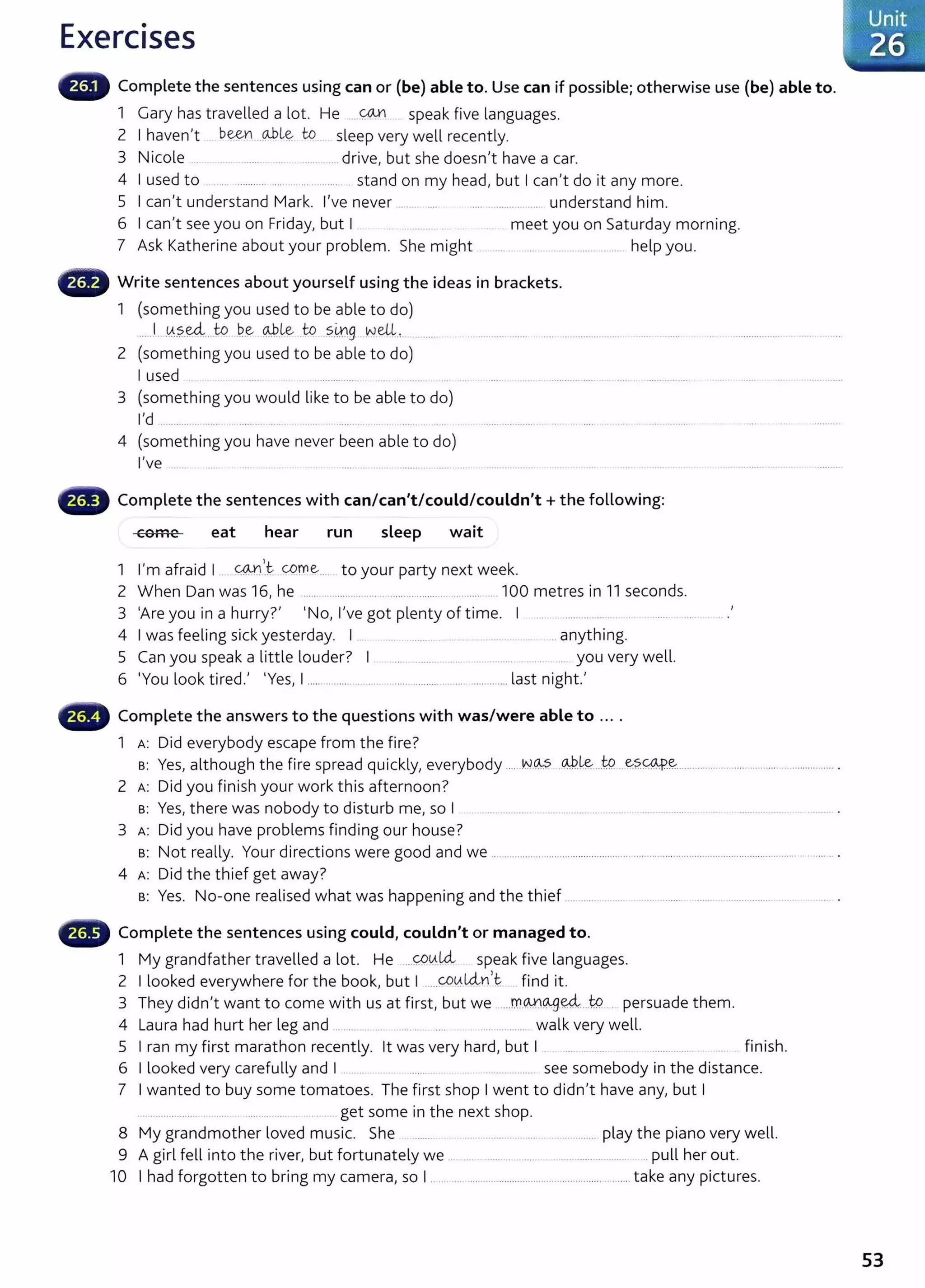 Exercises
Complete the sentences using can or (be) able to. Use can if possible; otherwise use (be) able to.
1 Gary has travelled a lot. He .....~ speak five languages.
2 I haven't b~ _ciliL~ to sleep very well recently.
3 Nicole ... ..... .......................... ....drive, but she doesn't have a car.
4 I used to .......................................... .. stand on my head, but I can't do it any more.
5 I can't understand Mark. I've never ....... .... ..... ......... ........ understand him.
6 I can't see you on Friday, but I meet you on Saturday morning.
7 Ask Katherine about your problem. She might ...... .... ..... .................. help you.
G Write sentences about yourself using the ideas in brackets.
1 (something you used to be able to do)
....J...~.?.-~....t:Q .
b..e ~l:e .W .~-~9 .
NeU.,..........
2 (something you used to be able to do)
I used . ....... ..
3 (something you would like to be able to do)
I'd .............. .... ........ .... ......... ... . ............... . ..... ............ ..
4 (something you have never been able to do)
I've ....... . . .. . ....... .
Complete the sentences with can/can't/could/couldn't+ the following:
,.."~ .......
<I:VIIIC eat hear run sleep wait
1 I'm afraid I <4.JJ
1
.t come... to your party next week.
2 When Dan was 16, he ..... . ......... ............. ...................... .. 100 metres in 11 seconds.
3 'Are you in a hurry?' 'No, I've got plenty of time. I .... . ................... ....... ....
4 I was feeling sick yesterday. I . ... ...... ..... ... ... .. .. anything.
5 Can you speak a little louder? I. ...... ......... .... ............... ... . ... you very well.
6 'You look tired.' 'Yes, I ..... ..................... ......... ........... ....... ......... .... last night.'
Complete the answers to the questions with was/were able to ....
1 A: Did everybody escape from the fire?
B: Yes, although the fire spread quickly, everybody .... ~-~ ..c:W.k:-...W...e:?.<;:4.p.~............... ....... ........... ................... .
2 A: Did you finish your work this afternoon?
B: Yes, there was nobody to disturb me, so I
3 A: Did you have problems finding our house?
B: Not really. Your directions were good and we .................................................................................. ................................ ..... .. .
4 A: Did the thief get away?
B: Yes. No-one realised what was happening and the thief ............ ...... .. ... ....... ...... ................ ..... ........ .
Complete the sentences using could, couldn't or managed to.
1 My grandfather travelled a lot. He ...<:::P!A..Ui speak five languages.
2 I looked everywhere for the book, but I .....~0.Uin,t: find it.
3 They didn't want to come with us at first, but we ......m.@(&fJ~....W.... persuade them.
4 Laura had hurt her leg and ........ .. .. ......... .... . .... ..... walk very well.
5 I ran my first marathon recently. lt was very hard, but I .... . ...... . .................... . finish.
6 I looked very carefully and I ........ ......... see somebody in the distance.
7 I wanted to buy some tomatoes. The first shop I went to didn't have any, but I
... ............... ...... ........ ..... . .. .... get some in the next shop.
8 My grandmother loved music. She ................................................ play the piano very well.
9 A girl fell into the river, but fortunately we .. .... ........... .... .. ................... .... .pull her out.
10 I had forgotten to bring my camera, so I ............................................................................take any pictures.
53
 