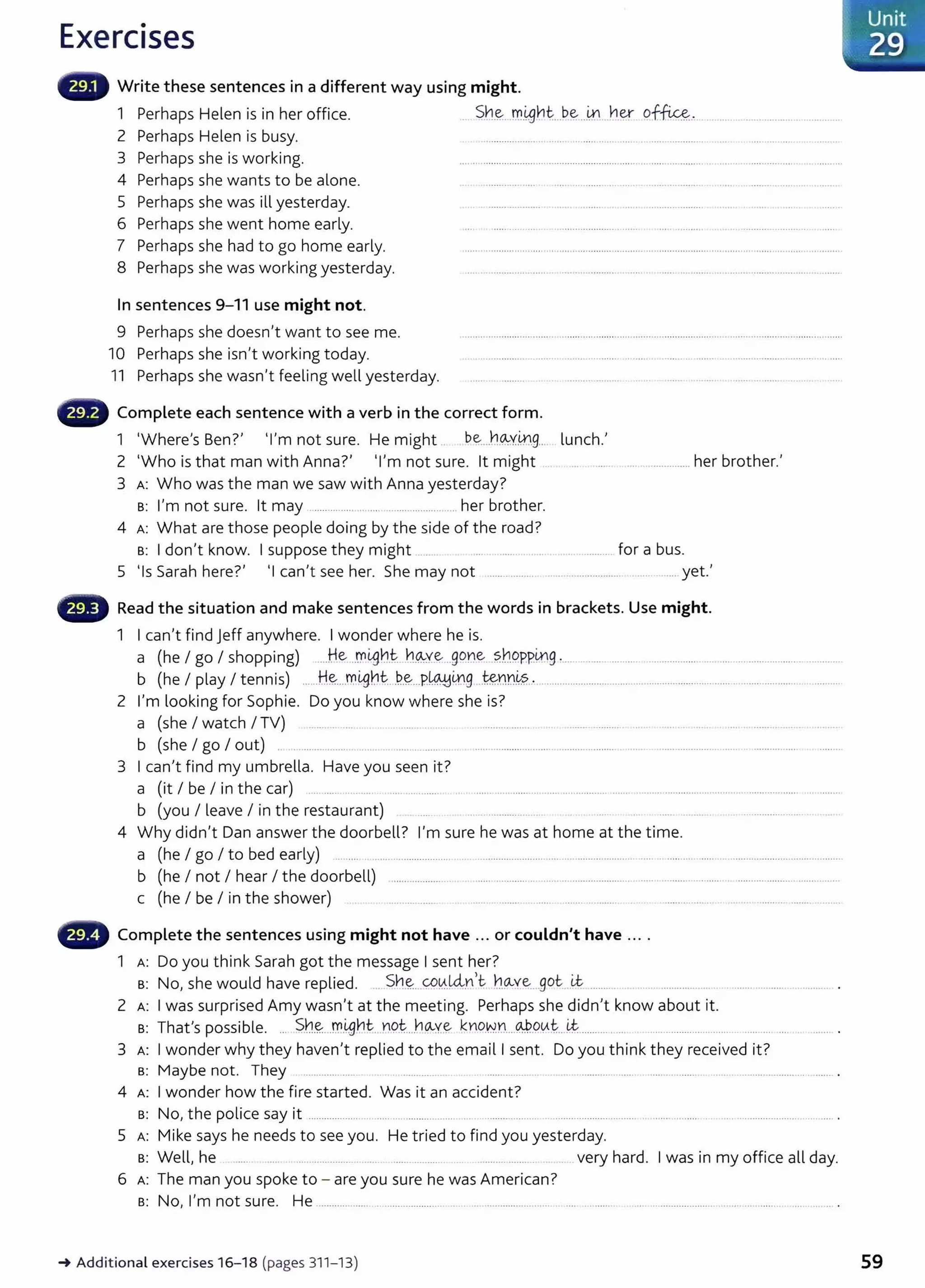 Exercises
Write these sentences in a different way using might.
1 Perhaps Helen is in her office. Sh~...m.~~t...b~....~...her 9f~.. ................ ......
2 Perhaps Helen is busy. .................... .. ..... . .. ..... ...... .... ... ...................... ... ...............
3 Perhaps she is working. ........................................................................... .................... ... ................
4 Perhaps she wants to be alone. ........ ...... .... ................. .... ...... ... ....... .........................
5 Perhaps she was ill yesterday. . .................... ...... ... ..... . ..... ..................... .... ....
6 Perhaps she went home early. ..... .... ..... .......... ........... ..... ..... ......... ............................
7 Perhaps she had to go home early. ...... ............................................................. ........................ ..............................................
8 Perhaps she was working yesterday. .... . .............. ..... .................... ... . .......................................................
In sentences 9-11 use might not.
9 Perhaps she doesn't want to see me.
10 Perhaps she isn't working today.
11 Perhaps she wasn't feeling well yesterday.
- Complete each sentence with a verb in the correct form.
1 ·where's Ben?' Tm not sure. He might .. be....h~y_iJ).g.... lunch.'
2 ·who is that man with Anna?' •I'm not sure. lt might ..... .............. her brother.'
3 A: Who was the man we saw with Anna yesterday?
B: I'm not sure. lt may ................ ... ... .......................... her brother.
4 A: What are those people doing by the side of the road?
B: I don't know. I suppose they might ....... .. ................................ for a bus.
5 •1s Sarah here?' •1 can't see her. She may not ................... .. . .................... .. ....... yet.'
- Read the situation and make sentences from the words in brackets. Use might.
1 I can't find Jeff anywhere. I wonder where he is.
a (he I go I shopping) .....He J)1igh.t.. h~Y-~...99Y.'e..?..b.9ppmg ....................... .....................................................................
b (he I play I tennis) ......H..~....rrigbt..-~-~-..P~419....~~n~?...·.......................................................................................
2 I'm looking for Sophie. Do you know where she is?
a (she I watch I TV) ........ .. .... .. ................... ................... .... ........ . .. . ... . ..................
b (she I go I out) . ................. ............................... ...................... ............................... .........................
3 I can't find my umbrella. Have you seen it?
a (it I be I in the car) ...... ..... .. ....... ....................... ................................................. ................................................................
b (you I leave I in the restaurant) ............. .. ...................... .. ... .
4 Why didn't Dan answer the doorbell? I'm sure he was at home at the time.
a (he I go I to bed early) ......... .............................................................. ......................................... ......... ....................... ...................
b (he I not I hear I the doorbell) ..................... .......................................................... .............................. .. .......... .........................
c (he I be I in the shower) .. .. . ....... ........... .. ........ .................. .. ................... ................... .............................
G Complete the sentences using might not have ... or couldn't have ....
1 A: Do you think Sarah got the message I sent her?
B: No, she would have replied. .. Sh.~...<;P.A..~.n)t b~:ve....got -~ ......... .. .................. ....... ... ............ ........ .
2 A: I was surprised Amy wasn't at the meeting. Perhaps she didn't know about it.
s: That's possible. ... ~-h~...m.~~t...n9.t....bCA-Y..~ ~Y)o.~.n...@..90~...~............ .... .... ................. ...... ..... .... .... ............ .
3 A: I wonder why they haven't replied to the emaill sent. Do you think they received it?
s: Maybe not. They .................. ...... ... .. .. . ...... ............ ......... ..... . ..... .. .........................................
4 A: I wonder how the fire started. Was it an accident?
B: No, the police say it .................... ... ..... ... ............ ..... ... ..................... ................................... ........... ......... . ........................................
5 A: Mike says he needs to see you. He tried to find you yesterday.
s: Well, he . ....... ...... ..... ................. ....... ....... . very hard. I was in my office all day.
6 A: The man you spoke to - are you sure he was American?
B: No, I'm not sure. He .................. ............................................................. .......... .
_.Additional exercises 16- 18 (pages 311- 13) 59
 