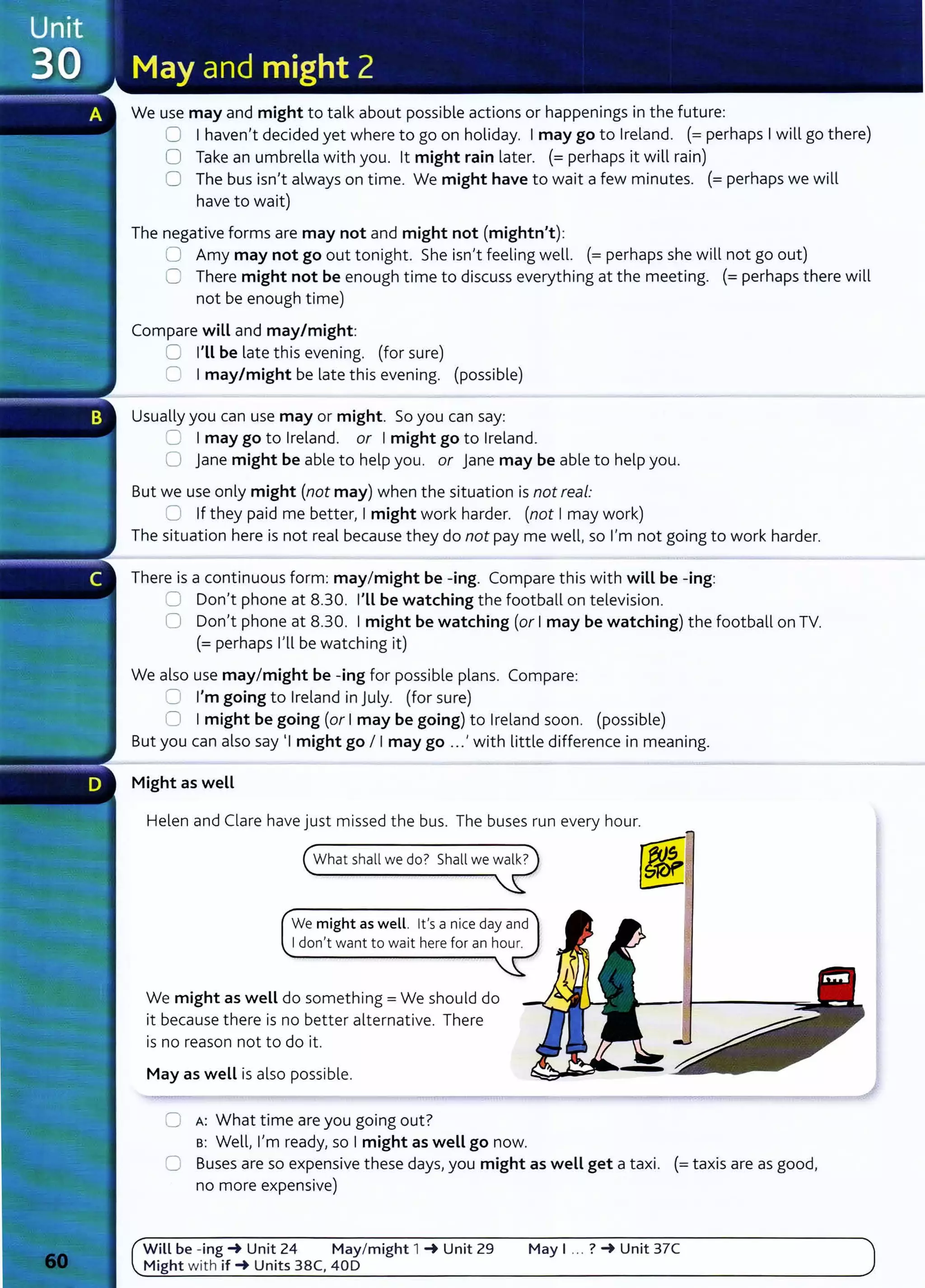 We use may and might to talk about possible actions or happenings in the future:
0 Ihaven't decided yet where to go on holiday. Imay go to Ireland. (=perhaps Iwill go there)
0 Take an umbrella with you. lt might rain later. (= perhaps it will rain)
0 The bus isn't always on time. We might have to wait a few minutes. (=perhaps we will
have to wait)
The negative forms are may not and might not (mightn't):
0 Amy may not go out tonight. She isn't feeling well. (=perhaps she will not go out)
0 There might not be enough time to discuss everything at the meeting. (=perhaps there will
not be enough time)
Compare will and may/might:
0 I'LL be late this evening. (for sure)
0 Imay/might be late this evening. (possible)
Usually you can use may or might. So you can say:
CJ Imay go to Ireland. or Imight go to Ireland.
0 jane might be able to help you. or jane may be able to help you.
But we use only might (not may) when the situation is not real:
0 If they paid me better, Imight work harder. (not Imay work)
The situation here is not real because they do not pay me well, so I'm not going to work harder.
There is a continuous form: may/might be -ing. Compare this with will be-ing:
0 Don't phone at 8.30. I'Ll be watching the football on television.
0 Don't phone at 8.30. Imight be watching (or Imay be watching) the football on TV.
(=perhaps I'll be watching it)
We also use may/might be -ing for possible plans. Compare:
8 I'm going to Ireland in July. (for sure)
0 Imight be going (or Imay be going) to Ireland soon. (possible)
But you can also say 1
1might go I Imay go ...' with little difference in meaning.
Might as weLL
Helen and Clare have just missed the bus. The buses run every hour.
We might as well. it's a nice day and
I don't want to wait here for an hour.
We might as well do something= We should do
it because there is no better alternative. There
is no reason not to do it.
May as weLL is also possible.
0 A: What time are you going out?
s: Well, I'm ready, so Imight as weLL go now.
0 Buses are so expensive these days, you might as weLL get a taxi. (=taxis are as good,
no more expensive)
Will be - ing~ Unit 24 May/might 1 ~ Unit 29 May I .. . ? ~ Unit 37C
Might with if~ Units 38C, 40D
 