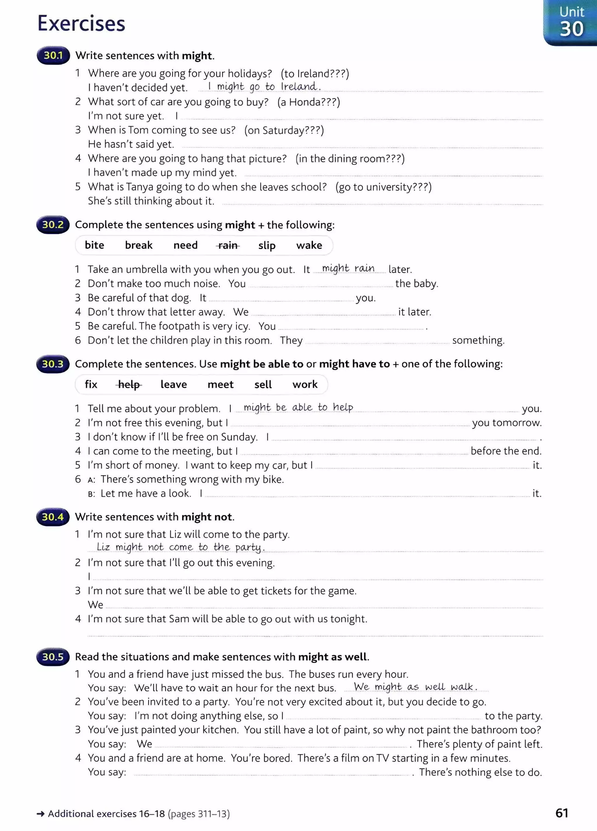 Exercises
Write sentences with might.
1 Where are you going for your holidays? (to Ireland???)
I haven't decided yet. . J..rr_
i,gnt go....to _
_
l,re.UA.¥14...
2 What sort of car are you going to buy? (a Honda???)
I'm not sure yet. I ................... .. .. ..... .... ... ....................................... ........................................
3 When is Tom coming to see us? (on Saturday???)
He hasn't said yet. .............
4 Where are you going to hang that picture? (in the dining room???)
I haven't made up my mind yet. ...... ........... ..... ......
5 What is Tanya going to do when she leaves school? (go to university???)
She's still thinking about it. . . ................... ............... .
Complete the sentences using might+ the following:
bite break need rain slip wake
1 Take an umbrella with you when you go out. lt ....!':Yl(.g.
nt. r~....... later.
2 Don't make too much noise. You .... the baby.
3 Be careful of that dog. lt ... .... .. .. ...... ....... ... ......... you.
4 Don't throw that letter away. We ....... ...... ...... ... . .................... . ................. it later.
5 Be careful. The footpath is very icy. You .... .. .... ........................................................ .
6 Don't let the children play in this room. They something.
Complete the sentences. Use might be able to or might have to+ one of the following:
fix help Leave meet seLL work
1 Tell me about your problem. I .. mi,g.~t- ~e ol>Le.....to.. h~p .... .... . ..... ... you.
2 I'm not free this evening, but I .... ... ... . . . .. ......... ..... .... .. .. .............. you tomorrow.
3 I don't know if I'll be free on Sunday. I .................. .................................................................................................................. .
4 I can come to the meeting, but I .. ................... .. .. .... . ..... .. .... ..................................... before the end.
5 I'm short of money. I want to keep my car, but I .................. ........ ........................... .... ................................. ............ it.
6 A: There's something wrong with my bike.
s: Let me have a look. I ....... ... ...... . ... .... ....................... . .... ................... . ...... . ........ ....... .. .... .......... it.
~-., Write sentences with might not.
1 I'm not sure that Liz will come to the party.
L~z -~-Lg.bt...n.ot C{?tr.~...tP.....~-~ P.~ty.............
2 I'm not sure that I'll go out this evening.
I . ... ..... .... ....... .... ..... .... .... ............................
3 I'm not sure that we'll be able to get tickets for the game.
We ..... . .... ...... ....... ................
4 I'm not sure that Sam will be able to go out with us tonight.
ililliiii• Read the situations and make sentences with might as well.
1 You and a friend have just missed the bus. The buses run every hour.
You say: We'll have to wait an hour for the next bus. We .m.4Jb~...~? w~ . N~..-
2 You've been invited to a party. You're not very excited about it, but you decide to go.
You say: I'm not doing anything else, so I . .......... ....... ..... .. ............ .... . to the party.
3 You've just painted your kitchen. You still have a lot of paint, so why not paint the bathroom too?
You say: We ............................. .... ........ ................ . There's plenty of paint left.
4 You and a friend are at home. You're bored. There's a film on TV starting in a few minutes.
You say: ......... .. . . ................................ ...... .... ..... . ..... ... ...... .. ....... ...... .............. . There's nothing else to do.
~Additional exercises16- 18 (pages 311- 13) 61
 