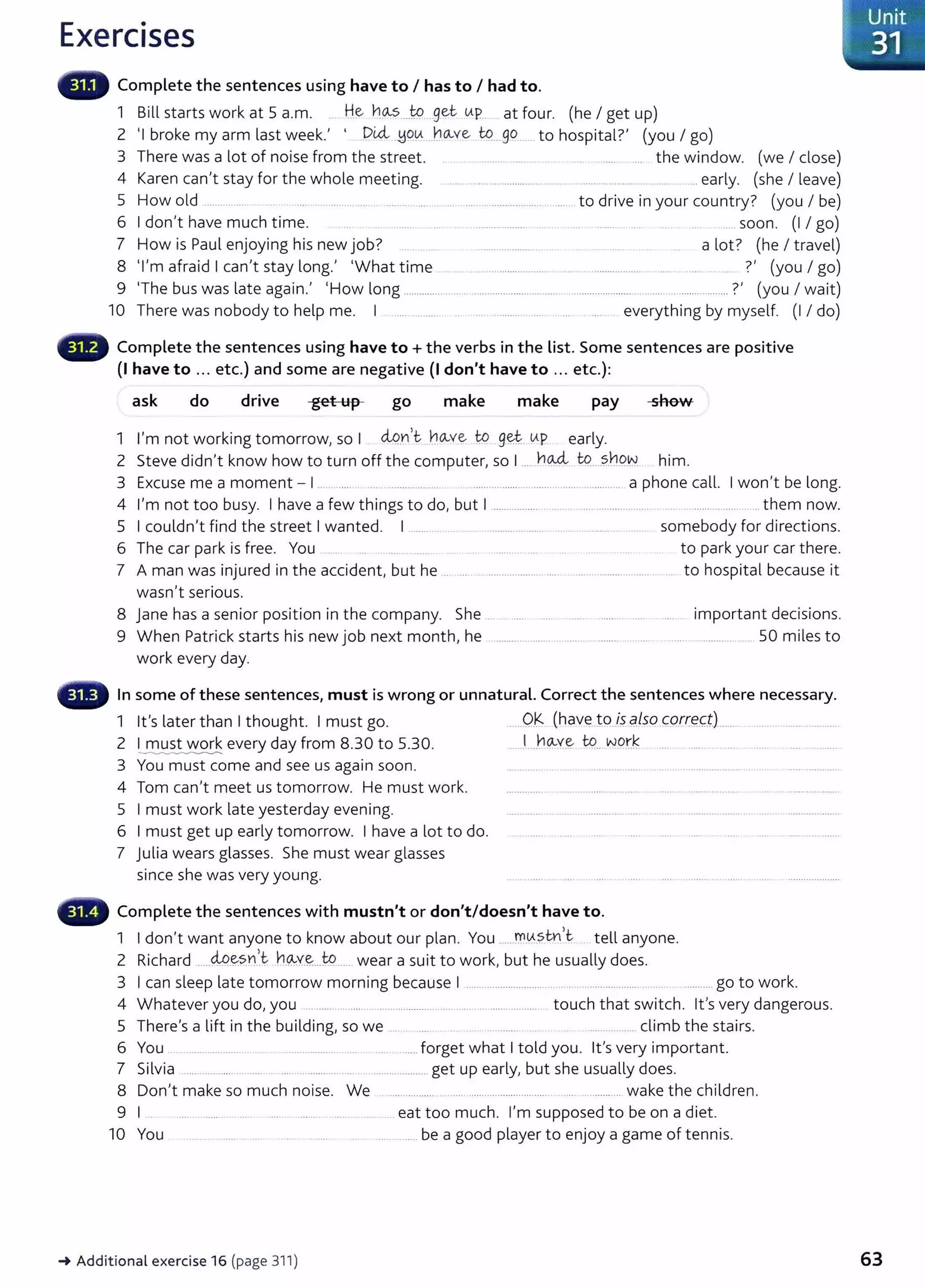 Exercises
Complete the sentences using have to I has to I had to.
1 Bill starts work at 5 a.m. .. He 11.9---?....t:P ..get UP...... at four. (he I get up)
2 'I b k l t k' ' DUi uou ho...ve to go t h 't l?' ( 1 )
ro e my arm as wee . . ·'=J ··· .... ..... ..... o osp1 a . you go
3 There was a lot of noise from the street. . . . ................. .. .. . .. ....... .... the window. (we I dose)
4 Karen can't stay for the whole meeting. .. .... ........................ ..... ... . ......................... ...... ... early. (she I leave)
5 How old ........... ..... .... . . ... . .......... ........ ... .... .. ............. ..... .... to drive in your country? (you I be)
6 I don't have much time. ................... . . .. ....... .. . soon. (1 I go)
7 How is Paul enjoying his new job? .... .......................... . .. -· _..... .... a lot? (he I travel)
8 'I'm afraid I can't stay long.' 'What time .. ..... .............. ....... .................. .... ...... .. .... ?' (you I go)
9 'The bus was late again.' 'How long ......................................................................................................._
.......... ?' (you I wait)
10 There was nobody to help me. I ..... ......... .. ......... . .. . ... everything by myself. (1 I do)
Complete the sentences using have to+ the verbs in the list. Some sentences are positive
(I have to ... etc.) and some are negative (I don't have to ... etc.}:
ask do drive get up go make make pay she...
..
1 I'm not working tomorrow, so I <iQ_
n,t ..~o...ve tp g~ up early.
2 Steve didn't know how to turn off the computer, so I ... ho.-:4. t9....?..b9..~. him.
3 Excuse me a moment- I .. .... . ... ................... ................................................... a phone call. I won't be long.
4 I'm not too busy. I have a few things to do, but I ................... ...................................... ..................... ... them now.
5 I couldn't find the street I wanted. I .......... ... . .................. somebody for directions.
6 The car park is free. You ... ........ ..... to park your car there.
7 A man was injured in the accident, but he .. .... .................. ..... .. .. ........ ... .. . . to hospital because it
wasn't serious.
8 Jane has a senior position in the company. She ........
9 When Patrick starts his new job next month, he ............. .
work every day.
important decisions.
............ . 50 miles to
In some of these sentences, must is wrong or unnatural. Correct the sentences where necessary.
1 lt's later than I thought. I must go.
2 I must work every day from 8.30 to 5.30.
---------------
3 You must come and see us again soon.
4 Tom can't meet us tomorrow. He must work.
5 I must work late yesterday evening.
6 I must get up early tomorrow. I have a lot to do.
7 Julia wears glasses. She must wear glasses
since she was very young.
...0.~ (have.t.9.l:?..qlsq cqrrg(;JL....
.... l....ho...v..~ U?....w
.otJ .... ..............
Complete the sentences with mustn't or don't/doesn't have to.
1 I don't want anyone to know about our plan. You ......!:'(l.tfSm)t tell anyone.
2 Richard .....M.~sn,t. h.~Y.~...W...... wear a suit to work, but he usually does.
3 I can sleep late tomorrow morning because I ................................. .... ................. ........... go to work.
4 Whatever you do, you ......... . .... ..................... ..... ..... ... ....... .......... touch that switch. lt's very dangerous.
5 There's a lift in the building, so we .... . .... ....... .._. .................. climb the stairs.
6 You . .................... .. .. .. .. ........... ... ...... ......forget what I told you. lt's very important.
7 Silvia ...... ..... ...... ... ..... .... ...................................... get up early, but she usually does.
8 Don't make so much noise. We ...... .......... . ...... .............................. .................. wake the children.
9 I .. ... .. ...... ... . eat too much. I'm supposed to be on a diet.
10 You .. ......... .... ..... ......be a good player to enjoy a game of tennis.
~Additional exercise 16 (page 311)
, Unit
- 31
63
 