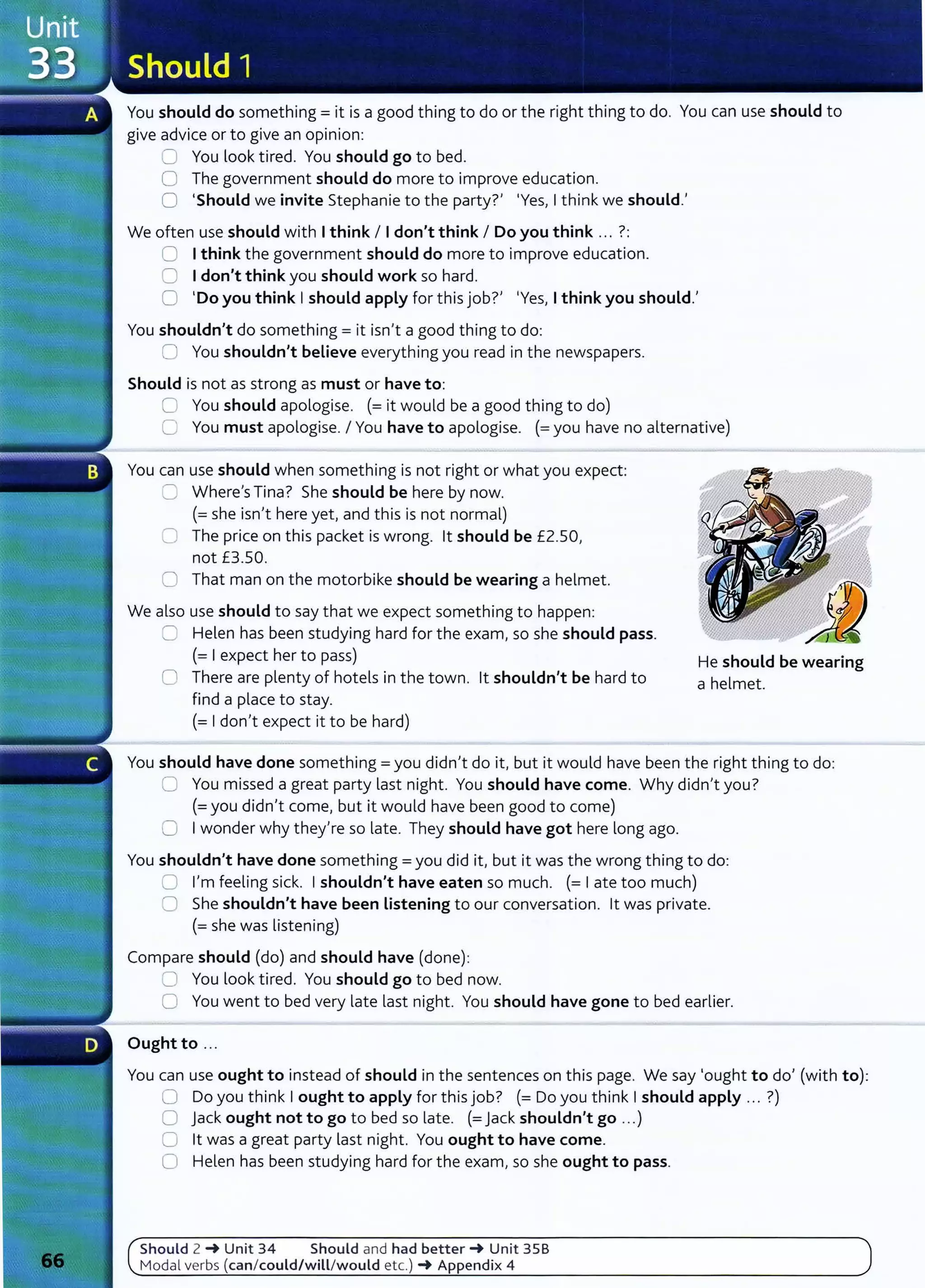 You should do something= it is a good thing to do or the right thing to do. You can use should to
give advice or to give an opinion:
0 You look tired. You should go to bed.
0 The government should do more to improve education.
0 'Should we invite Stephanie to the party?' 'Yes, Ithink we should.'
We often use should with Ithink I Idon't think I Do you think ... ?:
0 Ithink the government should do more to improve education.
8 Idon't think you should work so hard.
0 'Do you think Ishould apply for this job?' 'Yes, Ithink you should.'
You shouldn't do something= it isn't a good thing to do:
0 You shouldn't believe everything you read in the newspapers.
Should is not as strong as must or have to:
0 You should apologise. (=it would be a good thing to do)
C You must apologise. I You have to apologise. (=you have no alternative)
You can use should when something is not right or what you expect:
C Where's Tina? She should be here by now.
(=she isn't here yet, and this is not normal)
0 The price on this packet is wrong. lt should be £2.50,
not £3.50.
0 That man on the motorbike should be wearing a helmet.
We also use should to say that we expect something to happen:
CJ Helen has been studying hard for the exam, so she should pass.
(= I expect her to pass)
0 There are plenty of hotels in the town. lt shouldn't be hard to
find a place to stay.
(= I don't expect it to be hard)
He should be wearing
a helmet.
You should have done something= you didn't do it, but it would have been the right thing to do:
0 You missed a great party last night. You should have come. Why didn't you?
(=you didn't come, but it would have been good to come)
C I wonder why they're so late. They should have got here long ago.
You shouldn't have done something= you did it, but it was the wrong thing to do:
0 I'm feeling sick. I shouldn't have eaten so much. (= Iate too much)
0 She shouldn't have been Listening to our conversation. lt was private.
(= she was listening)
Compare should (do) and should have (done):
8 You look tired. You should go to bed now.
0 You went to bed very late last night. You should have gone to bed earlier.
Ought to ...
You can use ought to instead of should in the sentences on this page. We say 'ought to do' (with to):
0 Do you think Iought to apply for this job? (= Do you think Ishould apply ... ?)
0 Jack ought not to go to bed so late. (= Jack shouldn't go ...)
0 lt was a great party last night. You ought to have come.
0 Helen has been studying hard for the exam, so she ought to pass.
Should 2 -+ Unit 34 Should and had better-+ Unit 358
Modal verbs (can/could/will/would etc.) -+ Appendix 4
 