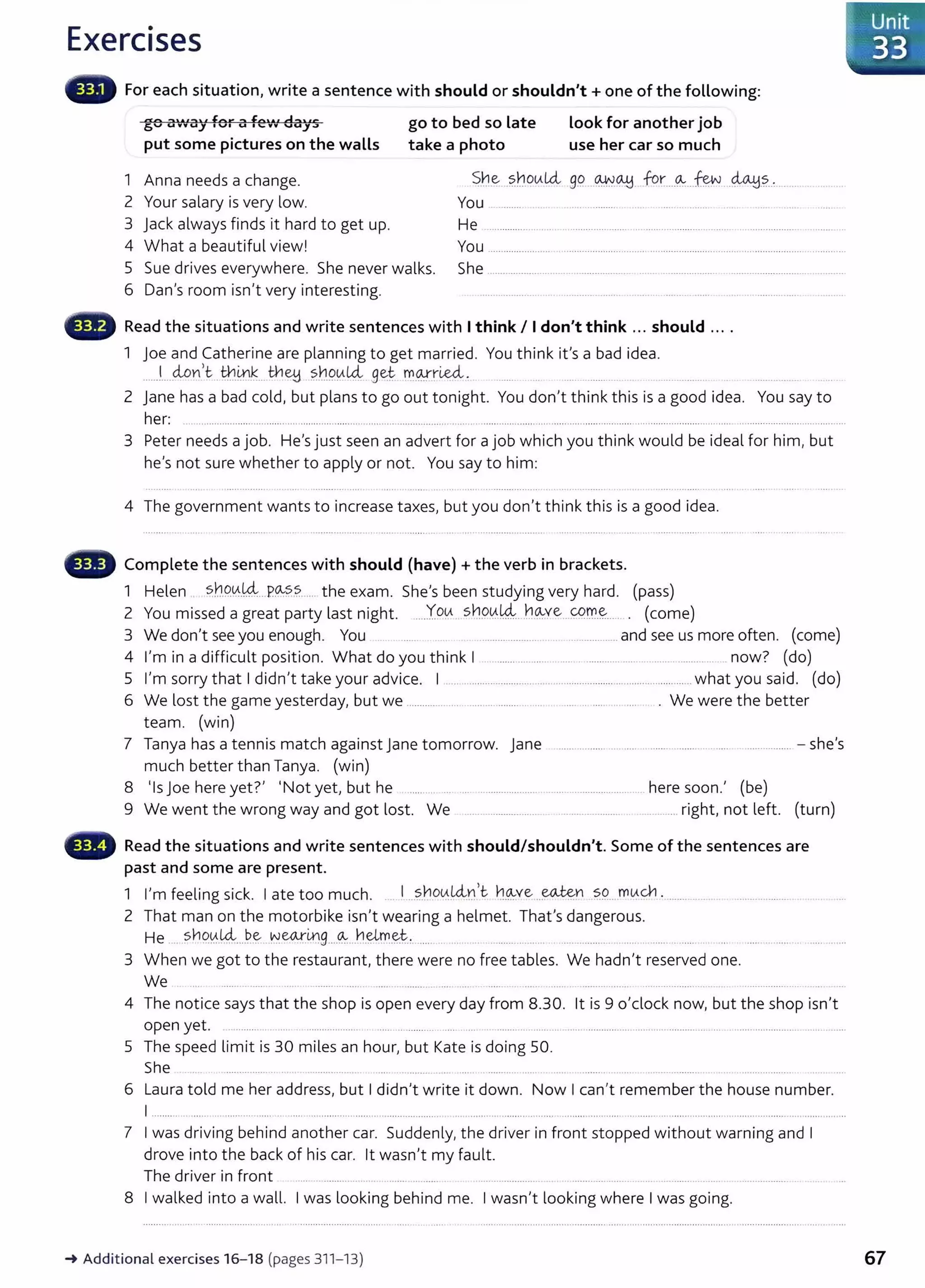 Exercises
For each situation, write a sentence with should or shouldn't+ one of the following:
go B'·lv·ay for a fe'v' days
put some pictures on the waLLs
go to bed so Late
take a photo
Look for another job
use her car so much
1 Anna needs a change.
2 Your salary is very low.
~.he.-..?.hqtAUi 99....~~- for-....~...-fu..J -~-?...:.... ..
You ......... .. . . . .......... .... ... ........
3 Jack always finds it hard to get up.
4 What a beautiful view!
He ................... ..... ........................ .......................................................
You ........................ ........................................................................................ ....... ...
5 Sue drives everywhere. She never walks.
6 Dan's room isn't very interesting.
She ..................................................... ........ ................. ..............................
Read the situations and write sentences with Ithink I Idon't think ... should ....
1 joe and Catherine are planning to get married. You think it's a bad idea.
......!...__clon)c.th.0.k...H-1ey ?..~.9.0L4 9et n:.
0!rLe<i. ..... ......... ...... .........
2 jane has a bad cold, but plans to go out tonight. You don't think this is a good idea. You say to
her: ............................................................................................................................................................................................................ .........................................
3 Peter needs a job. He's just seen an advert for a job which you think would be ideal for him, but
he's not sure whether to apply or not. You say to him:
4 The government wants to increase taxes, but you don't think this is a good idea.
Complete the sentences with should (have)+ the verb in brackets.
1 Helen . ~h.9.0..~...P0:-?.
?. .... the exam. She's been studying very hard. (pass)
2 You missed a great party last night. ....Y.o~ S~P0.k4.. h~ve...C9.r.!:.~..... . (come)
3 We don't see you enough. You . ........................ ... .............. and see us more often. (come)
4 I'm in a difficult position. What do you think I . ......... ........... .................... ................................. .. now? (do)
5 I'm sorry that I didn't take your advice. I .... .......................... ............................. ........................ .. what you said. (do)
6 We lost the game yesterday, but we .................... ........ .................... .. ..... .. .... . ... .... . . We were the better
team. (win)
7 Tanya has a tennis match against Jane tomorrow. Jane ...... .......... . ..... . ....... ......... . ..... ................. -she's
much better than Tanya. (win)
8 'Is j oe here yet?' 'Not yet, but he ..... . ...... ....................................................... here soon.' (be)
9 We went the wrong way and got lost. We ... ....................... ....................... . .... .... ...right, not left. (turn)
past and some are present.
1 I'm feeling sick. I ate too much. 1....?.J:1DtA.!4:n>c ~-~ve ..~n 5.9....mtAc¥1 . .............
2 That man on the motorbike isn't wearing a helmet. That's dangerous.
He .. Sh90..~----~~ ~W!:Lrl9 ...~...h.~.~t.:. .... . .. . ....... .. .. ..... ........ .
3 When we got to the restaurant, there were no free tables. We hadn't reserved one.
We ....... ........ ..... ............... ........ . ... ... ...... . ............................ ...... ....
4 The notice says that the shop is open every day from 8.30. lt is 9 o'clock now, but the shop isn't
open yet. .............. ... .................... .... .. .......... .... .... ..................... ......................................... ............................................................
5 The speed limit is 30 miles an hour, but Kate is doing 50.
She ................ . . . ................ .... ........... .. .... ...............
6 Laura told me her address, but I didn't write it down. Now I can't remember the house number.
I ........ ....... ... ........... ..... .................. ..... ., ................... ..... ............................. .................... ....... ...................... ......... ............... ...... .... ...
7 I was driving behind another car. Suddenly, the driver in front stopped without warning and I
drove into the back of his car. lt wasn't my fault.
The driver in front ... ........... .. .... ..... .......... .................... ........... ...... . .......... ... . .. .................. . .. .. ...
8 I walked into a wall. I was looking behind me. I wasn't looking where I was going.
_.Additional exercises 16-18 (pages 311- 13) 67
 