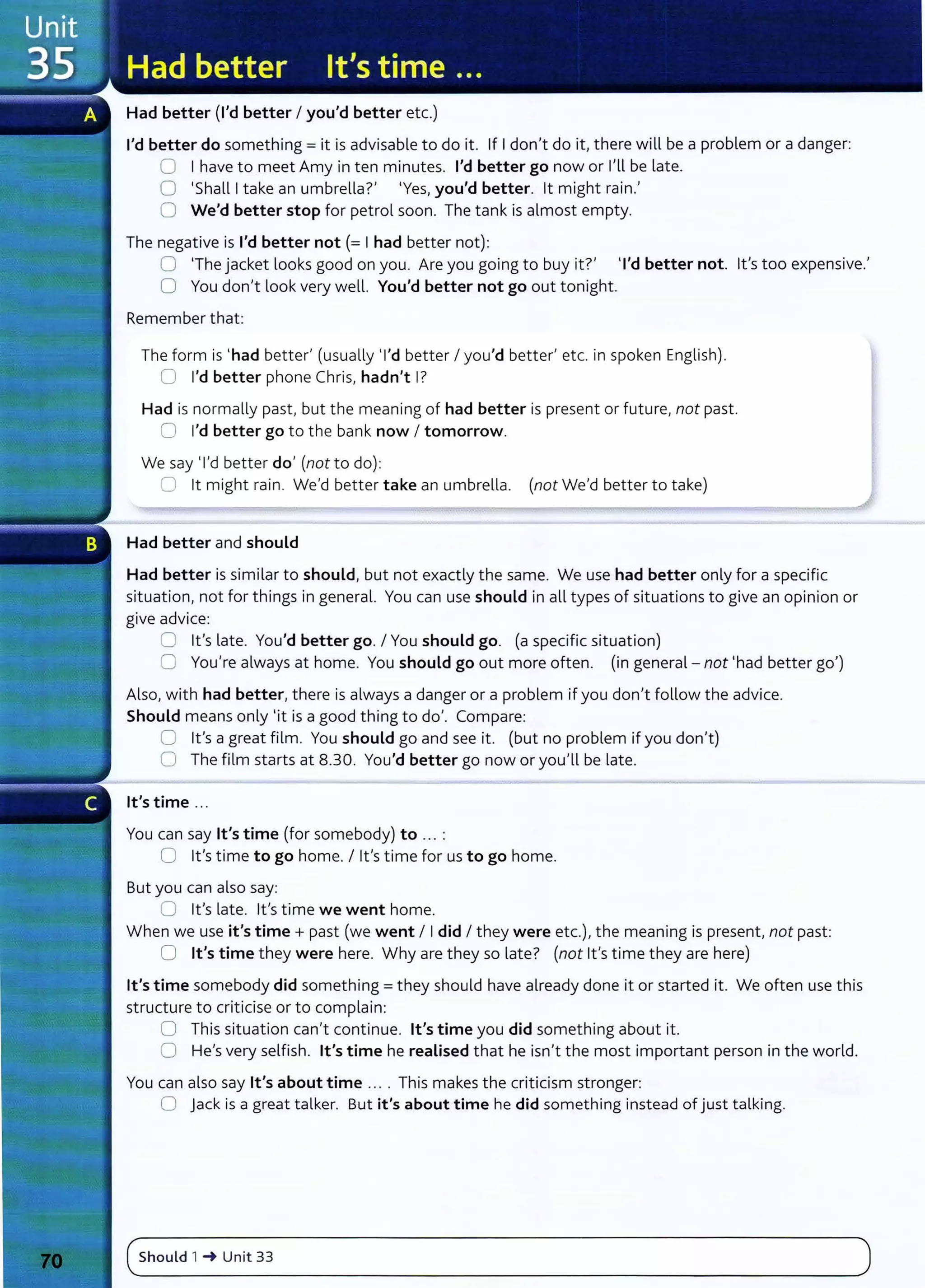 Had better (I'd better I you'd better etc.)
I'd better do something= it is advisable to do it. If I don't do it, there will be a problem or a danger:
0 I have to meet Amy in ten minutes. I'd better go now or I'll be late.
0 'Shall I take an umbrella?' 'Yes, you'd better. lt might rain.'
0 We'd better stop for petrol soon. The tank is almost empty.
The negative is I'd better not(= I had better not):
0 'The jacket looks good on you. Are you going to buy it?' 'I'd better not. lt's too expensive.'
0 You don't look very well. You'd better not go out tonight.
Remember that:
The form is 'had better' (usually 'I'd better I you'd better' etc. in spoken English).
0 I'd better phone Chris, hadn't I?
Had is normally past, but the meaning of had better is present or future, not past.
0 I'd better go to the bank now I tomorrow.
We say 'I'd better do' (not to do):
0 lt might rain. We'd better take an umbrella. (not We'd better to take)
Had better and should
Had better is similar to should, but not exactly the same. We use had better only for a specific
situation, not for things in general. You can use should in all types of situations to give an opinion or
give advice:
0 lt's late. You'd better go. I You should go. (a specific situation)
C You're always at home. You should go out more often. (in general- not 'had better go')
Also, with had better, there is always a danger or a problem if you don't follow the advice.
Should means only 'it is a good thing to do'. Compare:
0 lt's a great film. You should go and see it. (but no problem if you don't)
0 The film starts at 8.30. You'd better go now or you'll be late.
lt's time ...
You can say lt's time (for somebody) to ... :
0 lt's time to go home. I lt's time for us to go home.
But you can also say:
0 lt's late. lt's time we went home.
When we use it's time+ past (we went I I did I they were etc.), the meaning is present, not past:
0 lt's time they were here. Why are they so late? (not lt's time they are here)
lt's time somebody did something= they should have already done it or started it. We often use this
structure to criticise or to complain:
0 This situation can't continue. lt's time you did something about it.
0 He's very selfish. lt's time he realised that he isn't the most important person in the world.
You can also say lt's about time ... . This makes the criticism stronger:
0 jack is a great talker. But it's about time he did something instead of just talking.
(~s_h_
o_u_
ld_,__
~__
u_
n_it_3_3____________________________________________________________
)
 