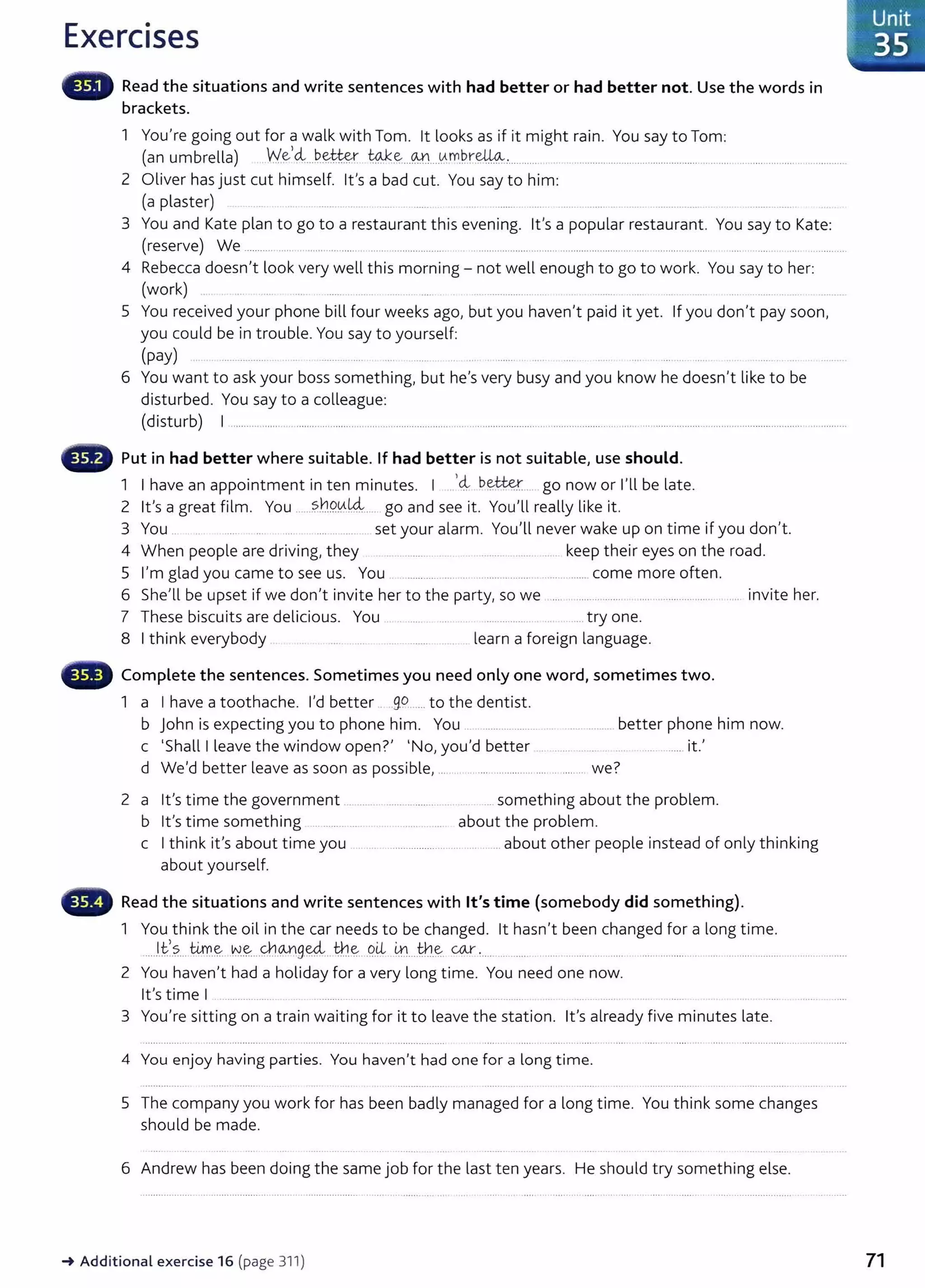 Exercises
Read the situations and write sentences with had better or had better not. Use the words in
brackets.
1 You're going out for a walk with Tom. lt looks as if it might rain. You say to Tom:
(an umbrella) .We,~..~~~ ~.e...~....v.t.m.P.r.~:........... ...............................................................................................
2 Oliver has just cut himself. Ifs a bad cut. You say to him:
(a plaster)
3 You and Kate plan to go to a restaurant this evening. Ifs a popular restaurant. You say to Kate:
(reserve) We ........... ..... ...... ........... .. ..... .................... . .. .............................. .......................... ..... .......... ... ...... .... . .... . ... ............
4 Rebecca doesn't look very well this morning- not well enough to go to work. You say to her:
(work) ...............
5 You received your phone bill four weeks ago, but you haven't paid it yet. If you don't pay soon,
you could be in trouble. You say to yourself:
(pay) ... ............ ...... .. .... ...... ... ..
6 You want to ask your boss something, but he's very busy and you know he doesn't like to be
disturbed. You say to a colleague:
(disturb) I ............................................................................ ............................................................ ................................................................................
Put in had better where suitable. If had better is not suitable, use should.
1 I h · . · I ,d, better I'll b l
ave an appomtment 1n ten mmutes. . .. .............. go now or e ate.
2 it's a great film. You .....?.h9.0.k4... go and see it. You'll really like it.
3 You . set your alarm. You'll never wake up on time if you don't.
4 When people are driving, they ........... . ... .. ... ...... .. keep their eyes on the road.
5 I'm glad you came to see us. You ............ ... .. .................. .............. come more often.
6 She'll be upset if we don't invite her to the party, so we .... .. ............... ................................ invite her.
7 These biscuits are delicious. You ............... .....try one.
8 I think everybody ... ........ learn a foreign language.
Complete the sentences. Sometimes you need only one word, sometimes two.
1 a I have a toothache. I'd better . 9.9..... to the dentist.
b John is expecting you to phone him. You .. .......... ...... .. ..... ......... better phone him now.
c 'Shall I leave the window open?' 'No, you'd better . ... .. .. ............ it.'
d We'd better leave as soon as possible, .... ........................... .. ........ we?
2 a it's time the government
b it's time something ...............
c I think it's about time you
about yourself.
.. .. ......... ........ .. something about the problem.
...... . ... about the problem.
.... ............ ................. .... .. ... about other people instead of only thinking
Read the situations and write sentences with lt's time (somebody did something).
1 You think the oil in the car needs to be changed. lt hasn't been changed for a long time.
...Jfs.... 4.rr..~..N~...Y.b..0-Ylg.ffi...~.e...9.~.. 4:l....th.~. ~ :..... ............ ..... ............... ..... ...................................................................
2 You haven't had a holiday for a very long t ime. You need one now.
it's time I ........... ... ............. ... ...........
3 You're sitting on a train waiting for it to leave the station. lt's already five minutes late.
4 You enjoy having parties. You haven't had one for a long time.
5 The company you work for has been badly managed for a long time. You think some changes
should be made.
6 Andrew has been doing the same job for the last ten years. He should try something else.
-. Additional exercise 16 (page 311) 71
 