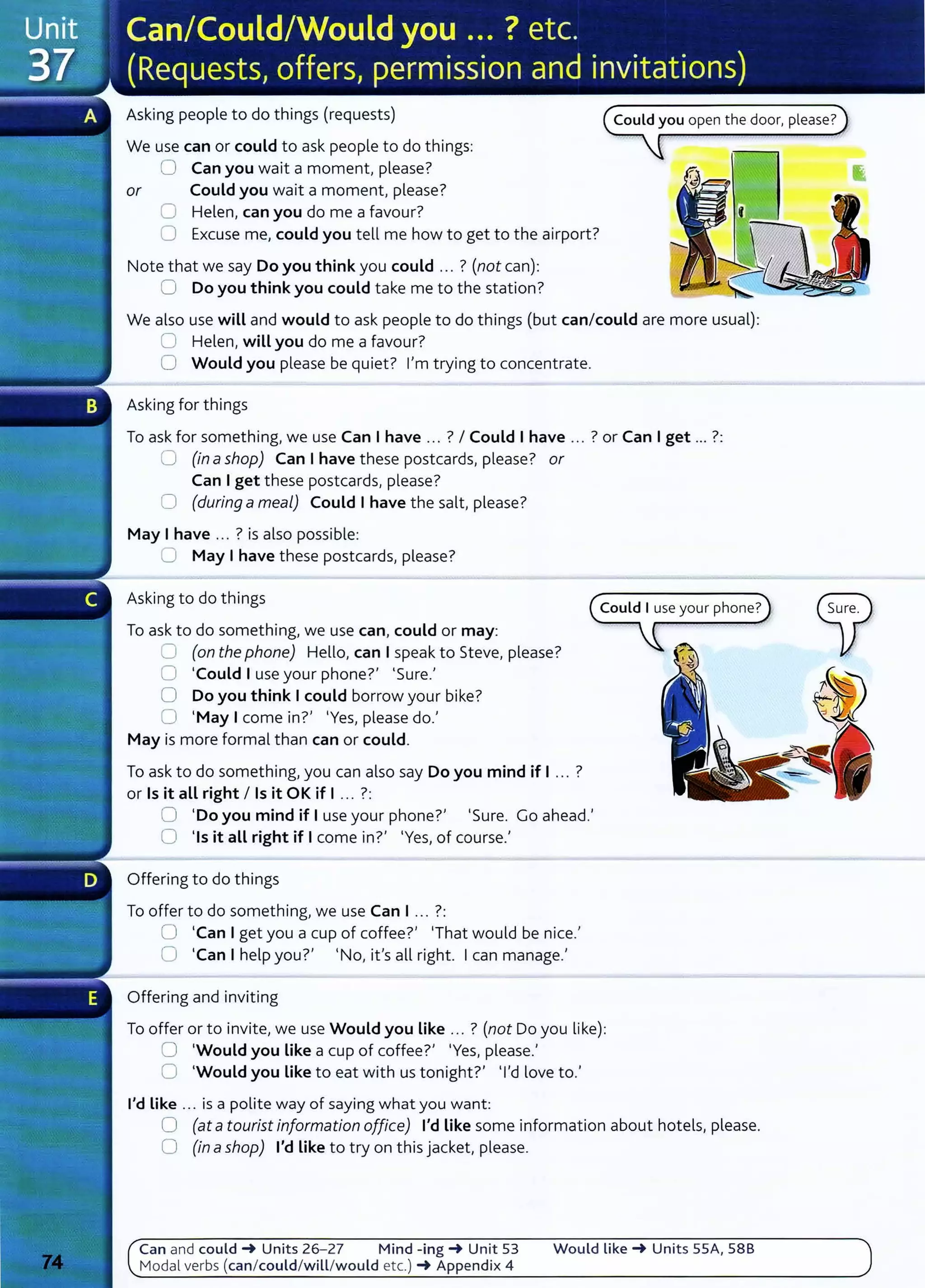Asking people to do things (requests)
We use can or could to ask people to do things:
0 Can you wait a moment, please?
or Could you wait a moment, please?
0 Helen, can you do me a favour?
0 Excuse me, could you tell me how to get to the airport?
Note that we say Do you think you could ... ? (not can):
0 Do you think you could take me to the station?
We also use will and would to ask people to do things (but can/could are more usual):
0 Helen, will you do me a favour?
0 Would you please be quiet? I'm trying to concentrate.
Asking for things
To ask for something, we use Can I have .. . ? I Could I have ... ? or Can Iget ... ?:
0 (in ashop) Can I have these postcards, please? or
Can I get these postcards, please?
0 (during a meal) Could I have the salt, please?
May I have ... ? is also possible:
0 May I have these postcards, please?
Asking to do things
To ask to do something, we use can, could or may:
0 (on the phone) Hello, can I speak to Steve, please?
0 'Could I use your phone?' 'Sure.'
0 Do you think I could borrow your bike?
0 'May I come in?' 'Yes, please do.'
May is more formal than can or could.
To ask to do something, you can also say Do you mind if I ... ?
or Is it all right I Is it OK if I ... ?:
0 'Do you mind if I use your phone?' 'Sure. Go ahead.'
0 'Is it aLL right if I come in?' 'Yes, of course.'
Offering to do things
To offer to do something, we use Can I ... ?:
0 'Can I get you a cup of coffee?' 'That would be nice.'
0 'Can Ihelp you?' 'No, it's all right. Ican manage.'
Offering and inviting
To offer or to invite, we use Would you Like ... ? (not Do you like):
0 'Would you Like a cup of coffee?' 'Yes, please.'
0 'Would you Like to eat with us tonight?' 'I'd love to.'
I'd Like ... is a polite way of saying what you want:
0 (at atourist information office) I'd Like some information about hotels, please.
0 (in ashop) I'd Like to try on this jacket, please.
Can and could -+ Units 26-27 Mind -ing-+ Unit 53 Would like -+ Units SSA, 58B
Modal verbs (can/could/will/would etc.) -+ Appendix 4
 