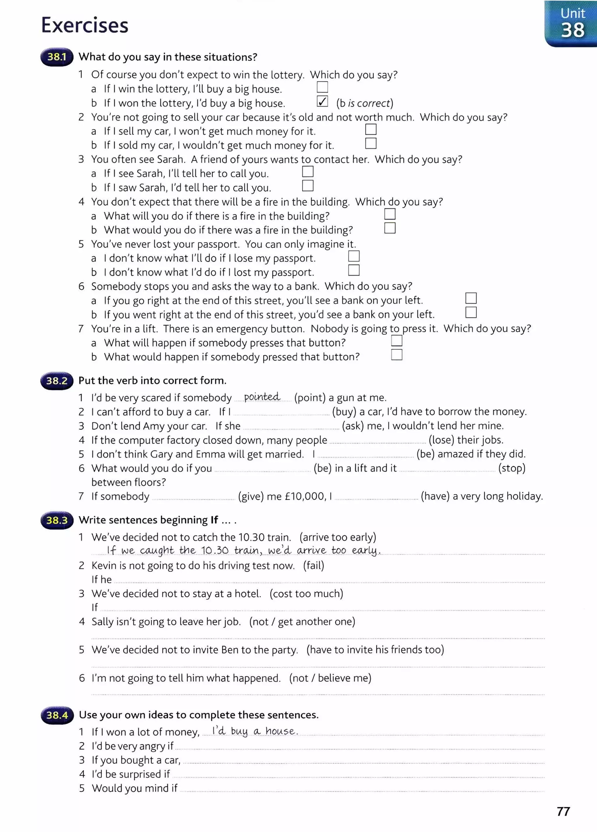 Exercises
What do you say in these situations?
1 Of course you don't expect to win the lottery. Which do you say?
a If I win the lottery, I'll buy a big house. D
b If I won the lottery, I'd buy a big house. 0 (b is correct)
2 You're not going to sell your car because it's old and not worth much. Which do you say?
a If I sell my car, I won't get much money for it. D
b If I sold my car, I wouldn't get much money for it. D
3 You often see Sarah. A friend of yours wants to contact her. Which do you say?
a If I see Sarah, I'll tell her to call you. D
b If I saw Sarah, I'd tell her to call you. D
4 You don't expect that there will be a fire in the building. Which do you say?
a What will you do if there is a fire in the building? D
b What would you do if there was a fire in the building? D
5 You've never lost your passport. You can only imagine it.
a I don't know what I'll do if I lose my passport. D
b I don't know what I'd do if I lost my passport. D
6 Somebody stops you and asks the way to a bank. Which do you say?
a If you go right at the end of this street, you'll see a bank on your left. D
b If you went right at the end of this street, you'd see a bank on your left. D
7 You're in a lift. There is an emergency button. Nobody is going to press it. Which do you say?
a What will happen if somebody presses that button? D
b What would happen if somebody pressed that button? D
Put the verb into correct form.
1 I'd be very scared if somebody P9inM. (point) a gun at me.
2 I can't afford to buy a car. If I .... (buy) a car, I'd have to borrow the money.
3 Don't lend Amy your car. If she ... .... ............. (ask) me, I wouldn't lend her mine.
4 If the computer factory closed down, many people ................................................. ...... (lose) their jobs.
5 I don't think Gary and Emma will get married. I ....................................................(be) amazed if they did.
6 What would you do if you .. .............. (be) in a lift and it . ..... .. .... .......... (stop)
between floors?
7 If somebody ............................................. (give) me £10,000, I ............ ........................... ... (have) a very long holiday.
Write sentences beginning If ....
1 We've decided not to catch the 10.30 train. (arrive too early)
.. If w~ ..qA.tAg~t- tn~..J0.,.30. tr~ ,....w
.e,_
<i wr~v..~ . W9. ew..
LH..... ...... ....... .. ...... . ..... .... ............................
2 Kevin is not going to do his driving test now. (fail)
If he ............................ ..... .. ..... ............. ............................. . ........................................ ........................................ .................... ... ..................... .
3 We've decided not to stay at a hotel. (cost too much)
If .. ........ ........... ......... ..... ..... ......
4 Sally isn't going to leave her job. (not I get another one)
5 We've decided not to invite Ben to t he party. (have to invite his friends too)
6 I'm not going to tell him what happened. (not I believe me)
~· Use your own ideas to complete these sentences.
1 If I won a lot of money,.......1,cl btA.!j ~...ho.~.se. .... ... . .. . . .......................... .. .. . ................. . . .... ........
2 l'dbeveryangryif.............................................. ..... ........................................ .................... ... ....... .. ..............................................
3 If you bought a car, ................................................................. ................................................................................................................................................
4 I'd be surprised if .................. .......... .............. ..... . .. .................................. ................................ ............................................................... .
5 Would you mind if ........................ . ................ ...... . .. .......................... ...... ....... . ........ ...... ...................................................
77
 