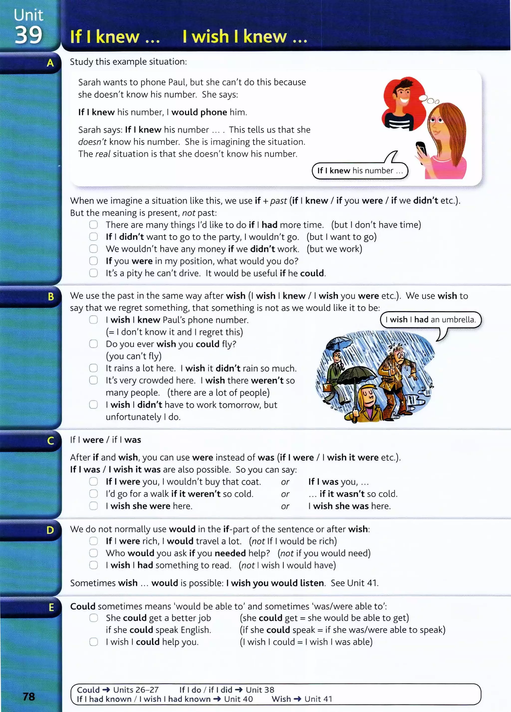 Study this example situation:
Sarah wants to phone Paul, but she can't do this because
she doesn't know his number. She says:
If Iknew his number, Iwould phone him.
Sarah says: If I knew his number .... This tells us that she
doesn't know his number. She is imagining the situation.
The real situation is that she doesn't know his number.
When we imagine a situation like this, we use if+ past (if Iknew I if you were I if we didn't etc.).
But the meaning is present, not past:
0 There are many things I'd like to do if Ihad more time. (but Idon't have time)
0 If Ididn't want to go to the party, Iwouldn't go. (but Iwant to go)
G We wouldn't have any money if we didn't work. (but we work)
0 If you were in my position, what would you do?
0 it's a pity he can't drive. lt would be useful if he could.
We use the past in the same way after wish (I wish Iknew I Iwish you were etc.). We use wish to
say that we regret something, that something is not as we would like it to be: ---------.
0 Iwish Iknew Paul's phone number.
(= Idon't know it and Iregret this)
0 Do you ever wish you could fly?
(you can't fly)
0 lt rains a lot here. Iwish it didn't rain so much.
0 it's very crowded here. Iwish there weren't so
many people. (there are a lot of people)
0 Iwish Ididn't have to work tomorrow, but
unfortunately Ido.
If Iwere I if Iwas
After if and wish,you can use were instead of was (if Iwere I Iwish it were etc.).
If Iwas I Iwish it was are also possible. So you can say:
0 If Iwere you, Iwouldn't buy that coat. or If Iwas you, ...
0 I'd go for a walk if it weren't so cold. or ... if it wasn't so cold.
0 I wish she were here. or Iwish she was here.
We do not normally use would in the if-part of the sentence or after wish:
=:, If I were rich, Iwould travel a lot. (not If Iwould be rich)
0 Who would you ask if you needed help? (not if you would need)
0 Iwish Ihad something to read. (not Iwish Iwould have)
Sometimes wish .. . would is possible: Iwish you would Listen. See Unit 41 .
Could sometimes means 'would be able to' and sometimes 'was/were able to':
0 She could get a better job (she could get= she would be able to get)
if she could speak English. (if she could speak= if she was/were able to speak)
0 Iwish Icould help you. (I wish Icould = Iwish Iwas able)
Could _. Units 26- 27 If I do I if I did _. Unit 38
If I had known I I wish I had known_. Unit 40 Wish _. Unit 41
 