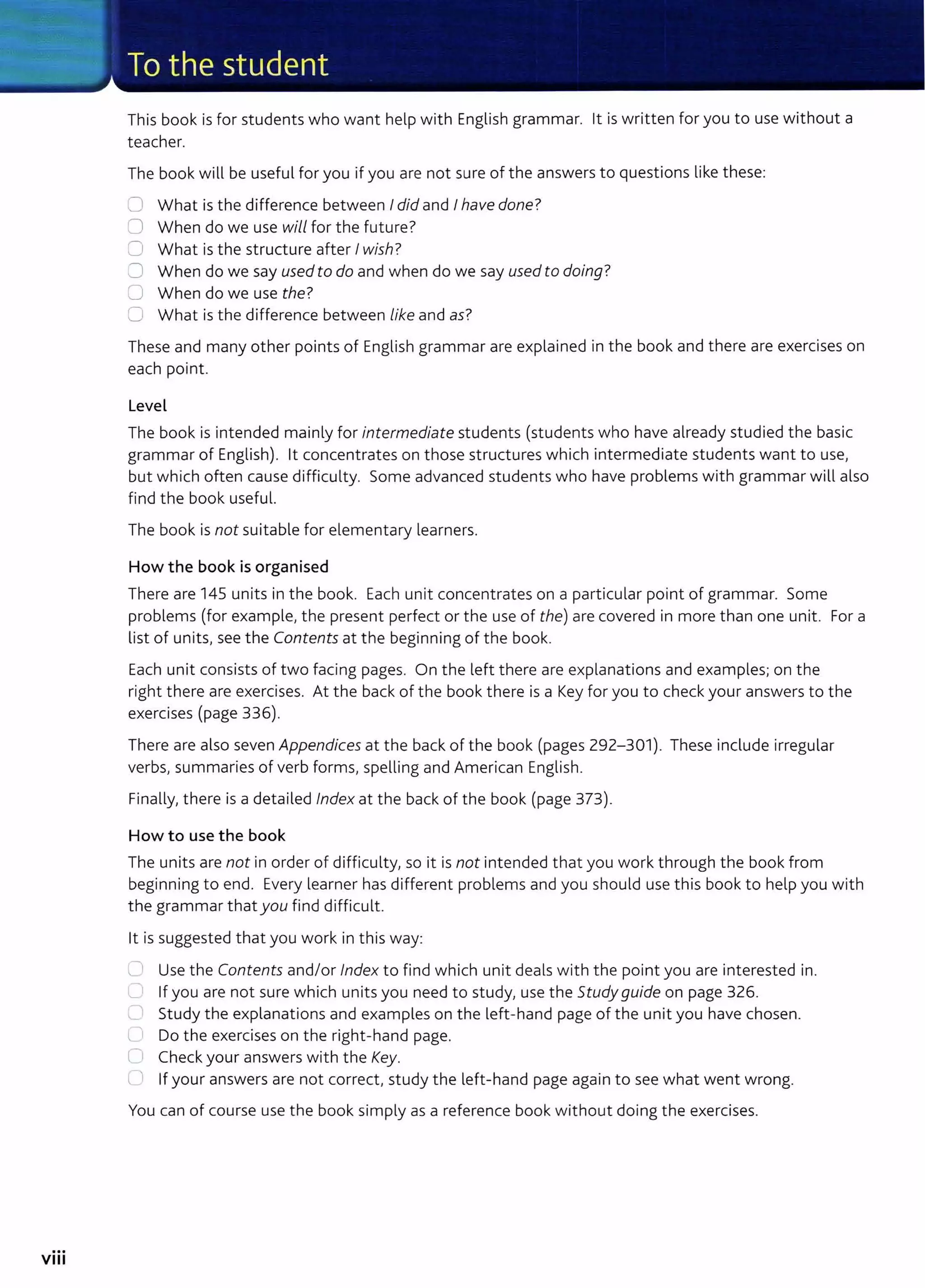 ...
VIII
This book is for students who want help with English grammar. lt is written for you to use without a
teacher.
The book will be useful for you if you are not sure of the answers to questions like these:
0 What is the difference between Idid and Ihave done?
0 When do we use will for the future?
0 What is the structure after Iwish?
0 When do we say usedto do and when do we say used to doing?
U When do we use the?
0 What is the difference between like and as?
These and many other points of English grammar are explained in the book and there are exercises on
each point.
Level
The book is intended mainly for intermediate students (students who have already studied the basic
grammar of English). lt concentrates on those structures which intermediate students want to use,
but which often cause difficulty. Some advanced students who have problems with grammar will also
find the book useful.
The book is not suitable for elementary learners.
How the book is organised
There are 145 units in the book. Each unit concentrates on a particular point of grammar. Some
problems (for example, the present perfect or the use of the) are covered in more than one unit. For a
list of units, see the Contents at the beginning of the book.
Each unit consists of two facing pages. On the left there are explanations and examples; on the
right there are exercises. At the back of the book there is a Key for you to check your answers to the
exercises (page 336).
There are also seven Appendices at the back of the book (pages 292-301). These include irregular
verbs, summaries of verb forms, spelling and American English.
Finally, there is a detailed Index at the back of the book (page 373).
How to use the book
The units are not in order of difficulty, so it is not intended that you work through the book from
beginning to end. Every learner has different problems and you should use this book to help you with
the grammar that you find difficult.
lt is suggested that you work in this way:
0 Use the Contents and/or Index to find which unit deals with t he point you are interested in.
C If you are not sure which units you need to study, use the Study guide on page 326.
........
Study the explanations and examples on the left-hand page of the unit you have chosen.
L Do the exercises on the right-hand page.
Cl Check your answers with the Key.
C) If your answers are not correct, study the left-hand page again to see what went wrong.
You can of course use the book simply as a reference book without doing the exercises.
 