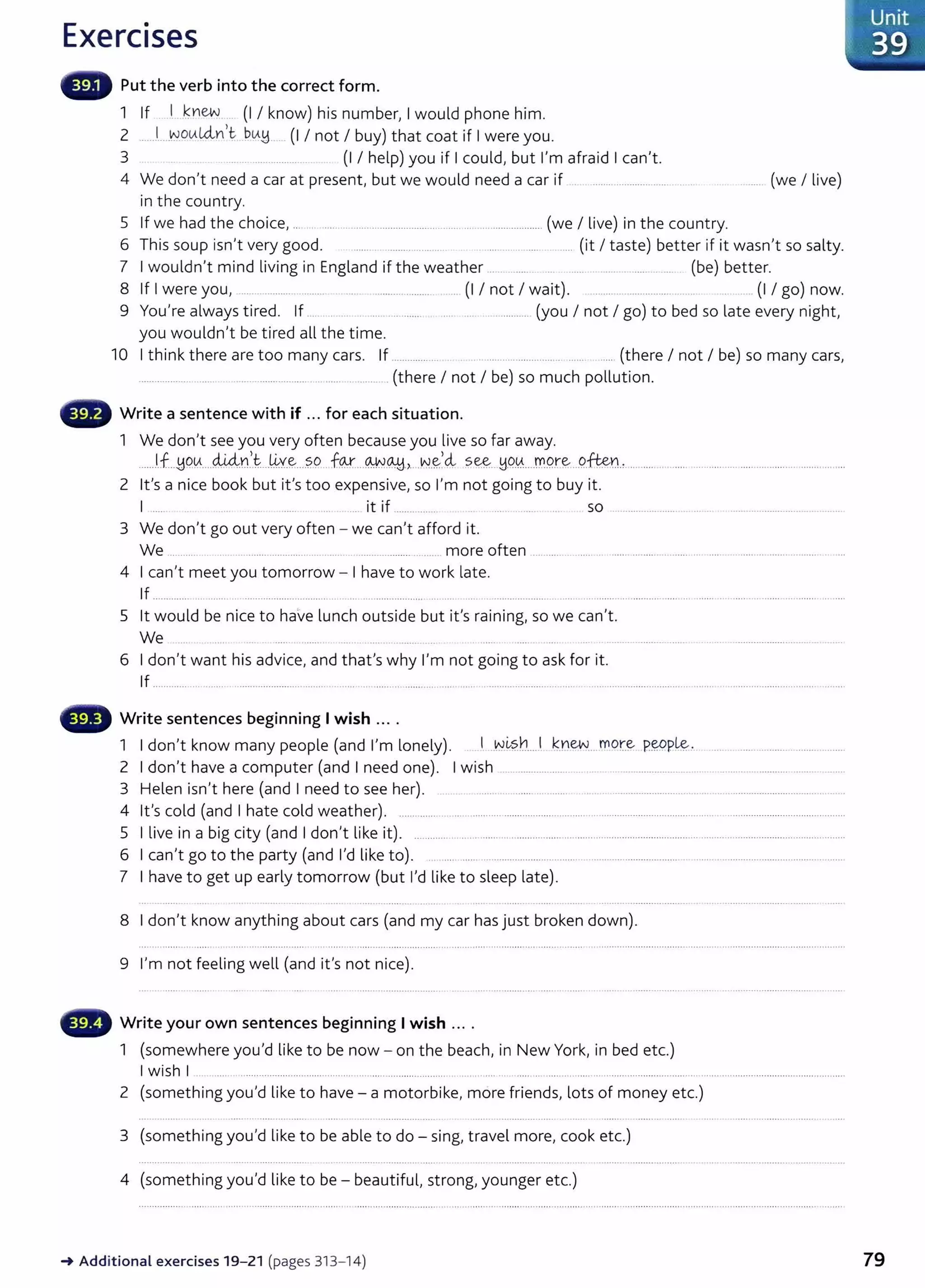 Exercises
Put the verb into the correct form.
1 If ...1 .~Yiew... (I I know) his number, I would phone him.
2 ....J.. -~_oLALclYI,t bLA~__ (I I not I buy) that coat if I were you.
3 .... .. ................. (I I help) you if I could, but I'm afraid I can't.
4 We don't need a car at present, but we would need a car if .. ... .................................... ........ (we I live)
in the country.
5 If we had the choice, .................. ........................................... ................... (we I live) in the country.
6 This soup isn't very good. ...... ....... .. ....................... (it I taste) better if it wasn't so salty.
7 I wouldn't mind living in England if the weather .. .. .. ..... ... ..... ...... ............ ..... (be) better.
8 If I were you, .... ................ .......... .. ........... ........... (I I not I wait). ............................. .. ..... (I I go) now.
9 You're always tired. If ................ ..................................... (you I not I go) to bed so late every night,
you wouldn't be tired all the time.
10 I think there are too many cars. If ................. .. ....... ................... ...... ..... (there I not I be) so many cars,
............... .... .... . ........................... ..... .......... (there I not I be) so much pollution.
Write a sentence with if ... for each situation.
1 We don't see you very often because you live so far away.
......J.f..~C?.~....44.n.
,_
t...~Y-~....?.9.. f9.-r....~.<A.+j.,...N.~~~ ?.~.. H0.0.....r.n.P.r~....o..
ften: ......... .............................................................
2 it's a nice book but it's too expensive, so I'm not going to buy it.
I ..... .... it if ............... ... ..... ... so ........................... ... .. ..........................................
3 We don't go out very often - we can't afford it.
We ........... .. ......... .............. ..... ...... ............................. more often .......................................................................................... .....
4 I can't meet you tomorrow - I have to work late.
If .............. .... ....... .. .................................. .......................... ........................................................................... ...................... ............ ....................
5 lt would be nice to have lunch outside but it's raining, so we can't.
We ... ................ .... .. ..... .......... .. .........................
6 I don't want his advice, and that's why I'm not going to ask for it.
If ............. ................................................................................ ............. ..............................................................................................................................
Write sentences beginning I wish ....
1 I don't know many people (and I'm lonely). . I ..W~?.h....l ~.rew....mor~ P.~P.!&-- ...............................
2 I don't have a computer (and I need one). I wish .......................................................................................................
3 Helen isn't here (and I need to see her). ...... .... ...... ... ....... .....................................................................................
4 it's cold (and I hate cold weather). ................................... .............................................................................................................................
5 I live in a big city (and I don't like it). ............... .................................................................... ..........................................................................
6 I can't go to the party (and I'd like to). . ......................................................................................................................................
7 I have to get up early tomorrow {but I'd like to sleep late).
8 I don't know anything about cars (and my car has just broken down).
9 I'm not feeling well (and it's not nice).
Write your own sentences beginning I wish ... .
1 (somewhere you'd like to be now - on the beach, in New York, in bed etc.)
I wish I
2 (something you'd like to have- a motorbike, more friends, lots of money etc.)
3 (something you'd like to be able to do- sing, travel more, cook etc.)
4 (something you'd like to be - beautiful, strong, younger etc.)
-+ Additional exercises 19- 21 (pages 313- 14)
Unit
. 39
79
 